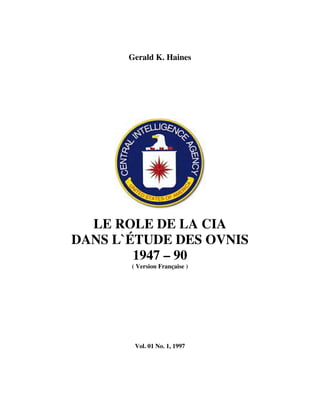 Gerald K. Haines




  LE ROLE DE LA CIA
DANS L`ÉTUDE DES OVNIS
        1947 – 90
       ( Version Française )




        Vol. 01 No. 1, 1997
 