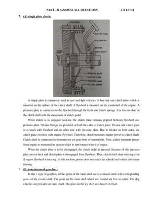 PART – B (ANSWER ALL QUESTIONS) 2 X 12 =24
7. (A) single plate clutch:
A single plate is commonly used in cars and light vehicles. It has only one clutch plate which is
mounted on the splines of the clutch shaft. A flywheel is mounted on the crankshaft of the engine. A
pressure plate is connected to the flywheel through the bolts and clutch springs. It is free to slide on
the clutch shaft with the movement of clutch pedal.
When clutch is in engaged position, the clutch plate remains gripped between flywheel and
pressure plate. Friction linings are provided on both the sides of clutch plate. On one side clutch plate
is in touch with flywheel and on other side with pressure plate. Due to friction on both sides, the
clutch plate revolves with engine flywheel. Therefore, clutch transmits engine power to clutch shaft.
Clutch shaft is connected to transmission (or gear box) of automobile. Thus, clutch transmits power
from engine to transmission system which in turn rotates wheels of engine.
When the clutch plate is to be disengaged, the clutch pedal is pressed. Because of this pressure
plate moves back and clutch plate is disengaged from flywheel. Thus, clutch shaft stops rotating even
if engine flywheel is rotating. In this position, power does not reach the wheels and vehicle also stops
running.
7. (B) constant mesh gear box:
In this v type of gearbox, all the gears of the main shaft are in constant mesh with corresponding
gears of the countershaft. The gears on the main shaft which are bushed are free to rotate. The dog
clutches are provided on main shaft. The gears on the lay shaft are,however, fixed.
 