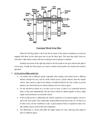 When the left Dog clutch is slid to the left by means of the selector mechanism, its teeth are
engaged with those on the clutch gear and we get the direct gear. The same dog clutch, however,
when slid to right makes contact with the second gear and second gear is obtained.
Similarly movement of the right dog clutch to the left results in low gear and towards right in
reverse gear. Usually the helical gears are used in constant mesh gearbox for smooth and noiseless
operation.
8. (A) Needs For Differential Unit:
 Car wheels spin at different speeds, especially when turning, each wheel travels a different
distance through the turn, and the inside wheels travel a shorter distance than the outside
wheels. Since speed is equal to the distance travelled divided by the time it takes to go that
distance, the wheels that travel a shorter distance travel at a lower speed.
 For the non-driven wheels on a car this is not an issue, as there is no connection between
them, so they spin independently. But the driven wheels are linked together so that a single
engine and transmission can turn both wheels.
 If the car did not have a differential, the wheels would have to be locked together, forced to
spin at the same speed. This would make turning difficult and hard on the car. For the car to
be able to turn, one tire would have to slip. A great amount of force is required to make a tire
slip, putting a heavy strain on the axle components.
 The differential is a device that splits the engine torque two ways, allowing each output to
spin at a different speed.
 