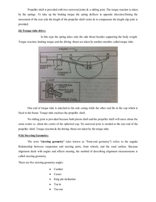 Propeller shaft is provided with two universal joints & a sliding joint. The torque reaction is taken
by the springs. To take up the braking torque the spring deflects in opposite direction.During the
movement of the rear axle the length of the propeller shaft varies & to compensate the length slip joint is
provided.
(ii) Torque tube drive:
In this type the spring takes only the side thrust besides supporting the body weight.
Torque reaction, braking torque and the driving thrust are taken by another member called torque tube.
One end of torque tube is attached to the axle casing while the other end fits in the cup which is
fixed to the frame. Torque tube encloses the propeller shaft.
No sliding joint is provided because both pinion shaft and the propeller shaft will move about the
same centre i.e. about the centre of the spherical cup. No universal joint is needed at the rear end of the
propeller shaft. Torque reaction & the driving thrust are taken by the torque tube.
9 (b) Steering Geometry:
The term "steering geometry" (also known as "front-end geometry") refers to the angular
Relationship between suspension and steering parts, front wheels, and the road surface. Because
alignment deals with angles and affects steering, the method of describing alignment measurements is
called steering geometry.
There are five steering geometry angles:
 Camber
 Caster
 King pin inclination
 Toe in
 Toe-out
 