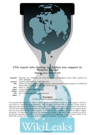 CIA report into shoring up Afghan war support in
                       Western Europe
                                      WikiLeaks release: March 26, 2010


 keywords:      WikiLeaks, U.S. intelligence, U.S. Army, National Ground Intelligence Center, NGIC, classiﬁed, SE-
                CRET, NOFORN
  restraint:    Classiﬁed CONFIDENTIAL//NOFORN (US)
       title:   CIA Red Cell Special Memorandum; Afghanistan: Sustaining West European Support for the NATO-led
                Mission-Why Counting on Apathy Might Not Be Enough
      date:     March 11, 2010
     group:     Central Intelligence Agency; Red Cell
    author:     CIA Red Cell
       link:    http://wikileaks.org/ﬁle/cia-afgthanistan.pdf
     pages:     4
                                                  Description
                                   By WikiLeaks staﬀ (wl-oﬃce@sunshinepress.org)

This classiﬁed CIA analysis from March, outlines possible PR-strategies to shore up public support in Germany
and France for a continued war in Afghanistan. After the Dutch government fell on the issue of dutch troops in
Afghanistan last month, the CIA became worried that similar events could happen in the countries that post the
third and fourth largest troop contingents to the ISAF-mission. The proposed PR strategies focus on pressure points
that have been identiﬁed within these countries. For France it is the sympathy of the public for Afghan refugees
and women. For Germany it is the fear of the consequences of defeat (drugs, more refugees, terrorism) as well as
for Germany’s standing in the NATO. The memo is an recipe for the targeted manipulation of public opinion in two
NATO ally countries, written by the CIA. It is classiﬁed as Conﬁdential / No Foreign Nationals.




                                                   wikileaks.org
 
