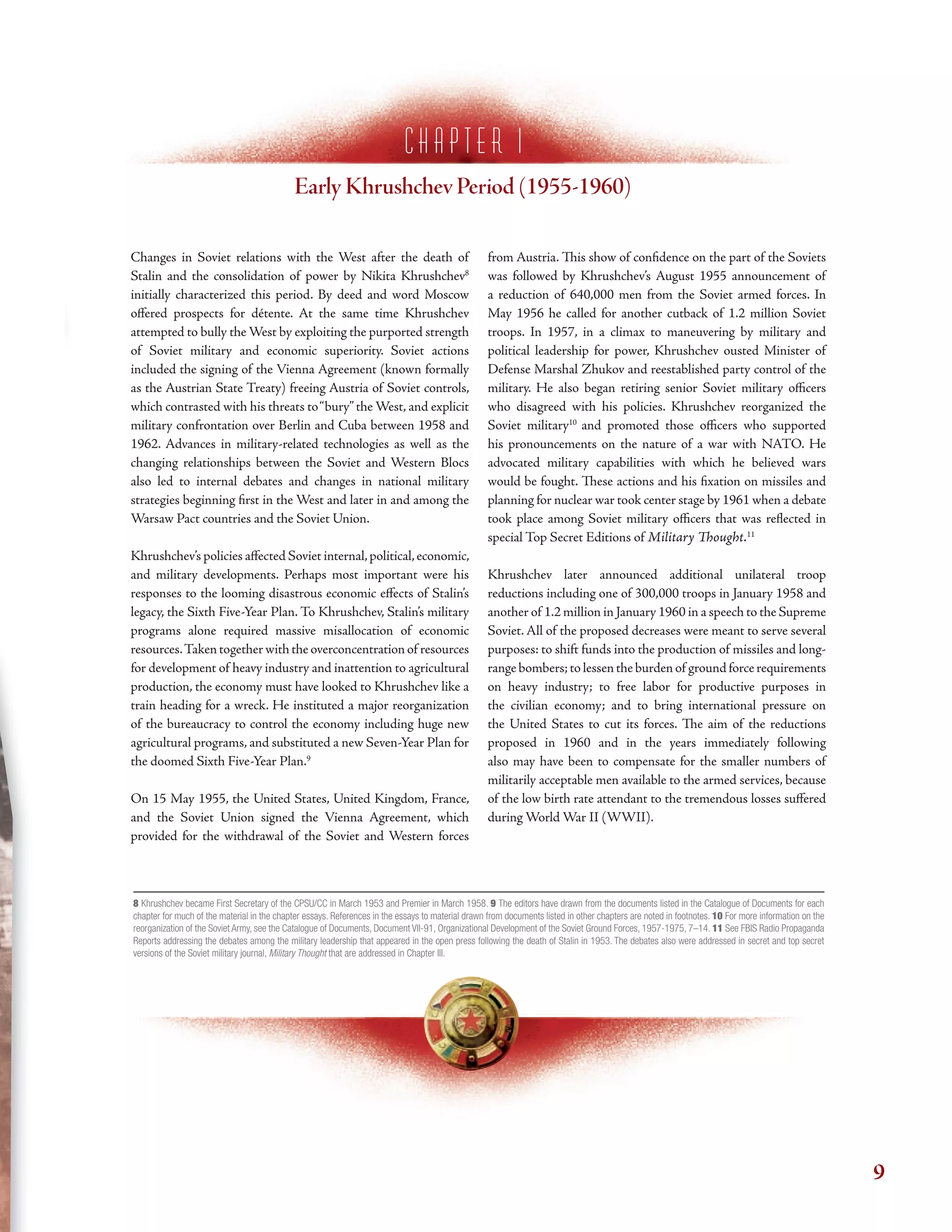 c h a p t e r i
Early Khrushchev Period (1955-1960)
Changes in Soviet relations with the West after the death of
Stalin and the consolidation of power by Nikita Khrushchev8
initially characterized this period. By deed and word Moscow
ofered prospects for détente. At the same time Khrushchev
attempted to bully the West by exploiting the purported strength
of Soviet military and economic superiority. Soviet actions
included the signing of the Vienna Agreement (known formally
as the Austrian State Treaty) freeing Austria of Soviet controls,
which contrasted with his threats to“bury”the West, and explicit
military confrontation over Berlin and Cuba between 1958 and
1962. Advances in military-related technologies as well as the
changing relationships between the Soviet and Western Blocs
also led to internal debates and changes in national military
strategies beginning frst in the West and later in and among the
Warsaw Pact countries and the Soviet Union.
Khrushchev’s policies afected Soviet internal,political,economic,
and military developments. Perhaps most important were his
responses to the looming disastrous economic efects of Stalin’s
legacy, the Sixth Five-Year Plan. To Khrushchev, Stalin’s military
programs alone required massive misallocation of economic
resources.Taken together with the overconcentration of resources
for development of heavy industry and inattention to agricultural
production, the economy must have looked to Khrushchev like a
train heading for a wreck. He instituted a major reorganization
of the bureaucracy to control the economy including huge new
agricultural programs, and substituted a new Seven-Year Plan for
the doomed Sixth Five-Year Plan.9
On 15 May 1955, the United States, United Kingdom, France,
and the Soviet Union signed the Vienna Agreement, which
provided for the withdrawal of the Soviet and Western forces
from Austria. Tis show of confdence on the part of the Soviets
was followed by Khrushchev’s August 1955 announcement of
a reduction of 640,000 men from the Soviet armed forces. In
May 1956 he called for another cutback of 1.2 million Soviet
troops. In 1957, in a climax to maneuvering by military and
political leadership for power, Khrushchev ousted Minister of
Defense Marshal Zhukov and reestablished party control of the
military. He also began retiring senior Soviet military ofcers
who disagreed with his policies. Khrushchev reorganized the
Soviet military10
and promoted those ofcers who supported
his pronouncements on the nature of a war with NATO. He
advocated military capabilities with which he believed wars
would be fought. Tese actions and his fxation on missiles and
planning for nuclear war took center stage by 1961 when a debate
took place among Soviet military ofcers that was refected in
special Top Secret Editions of Military Tought.11
Khrushchev later announced additional unilateral troop
reductions including one of 300,000 troops in January 1958 and
another of 1.2 million in January 1960 in a speech to the Supreme
Soviet. All of the proposed decreases were meant to serve several
purposes: to shift funds into the production of missiles and long-
range bombers;to lessen the burden of ground force requirements
on heavy industry; to free labor for productive purposes in
the civilian economy; and to bring international pressure on
the United States to cut its forces. Te aim of the reductions
proposed in 1960 and in the years immediately following
also may have been to compensate for the smaller numbers of
militarily acceptable men available to the armed services, because
of the low birth rate attendant to the tremendous losses sufered
during World War II (WWII).
8 Khrushchev became First Secretary of the CPSU/CC in March 1953 and Premier in March 1958. 9 The editors have drawn from the documents listed in the Catalogue of Documents for each
chapter for much of the material in the chapter essays. References in the essays to material drawn from documents listed in other chapters are noted in footnotes. 10 For more information on the
reorganization of the Soviet Army, see the Catalogue of Documents, Document VII-91, Organizational Development of the Soviet Ground Forces, 1957-1975, 7–14. 11 See FBIS Radio Propaganda
Reports addressing the debates among the military leadership that appeared in the open press following the death of Stalin in 1953. The debates also were addressed in secret and top secret
versions of the Soviet military journal, Military Thought that are addressed in Chapter III.
9
 