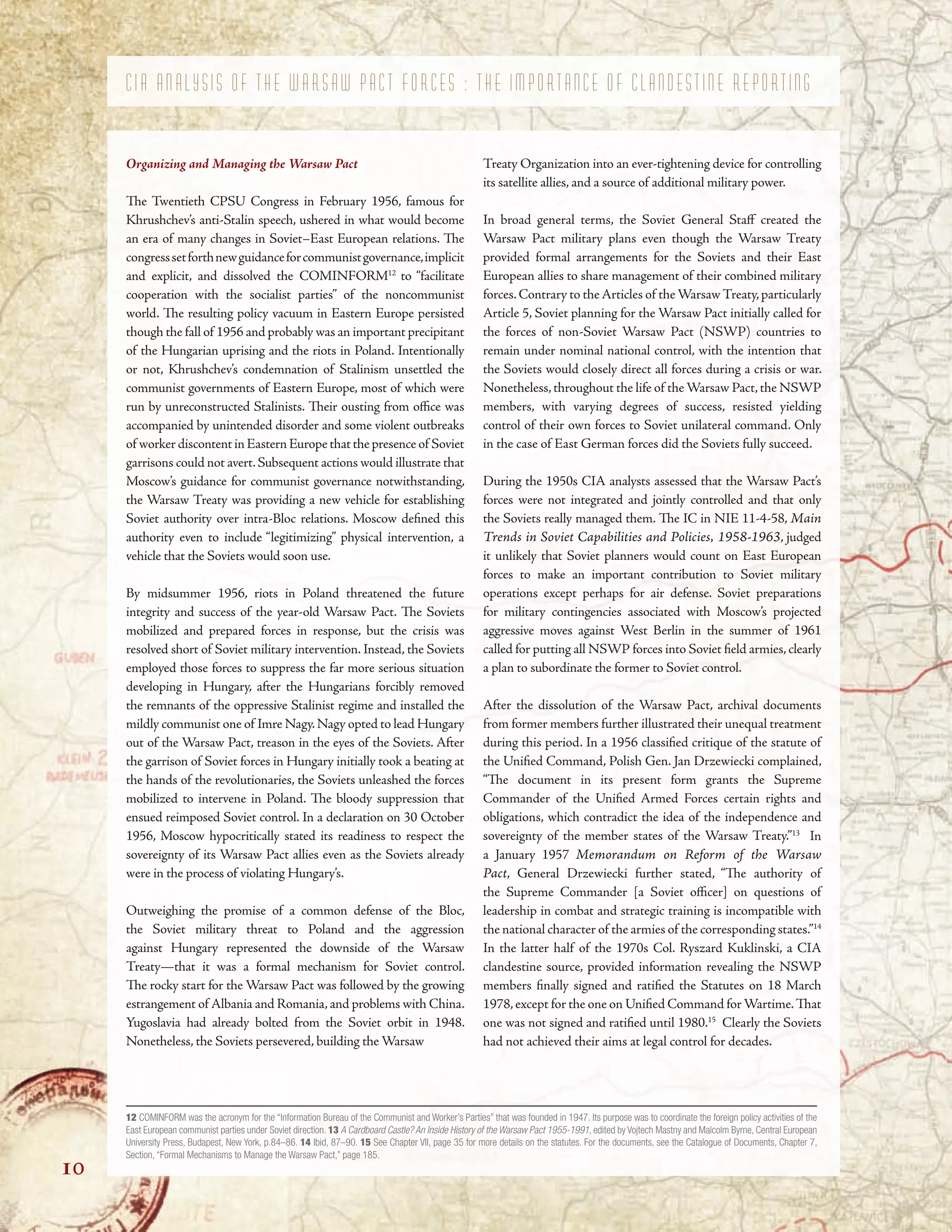 C I A A N A L Y S I S O F T H E W A R S A W P A C T F O R C E S : T H E I M P O R T A N C E O F C L A N D E S T I N E R E P O R T I N G
Organizing and Managing the Warsaw Pact
Te Twentieth CPSU Congress in February 1956, famous for
Khrushchev’s anti-Stalin speech, ushered in what would become
an era of many changes in Soviet–East European relations. Te
congresssetforthnewguidanceforcommunistgovernance,implicit
and explicit, and dissolved the COMINFORM12
to “facilitate
cooperation with the socialist parties” of the noncommunist
world. Te resulting policy vacuum in Eastern Europe persisted
though the fall of 1956 and probably was an important precipitant
of the Hungarian uprising and the riots in Poland. Intentionally
or not, Khrushchev’s condemnation of Stalinism unsettled the
communist governments of Eastern Europe, most of which were
run by unreconstructed Stalinists. Teir ousting from ofce was
accompanied by unintended disorder and some violent outbreaks
of worker discontent in Eastern Europe that the presence of Soviet
garrisons could not avert.Subsequent actions would illustrate that
Moscow’s guidance for communist governance notwithstanding,
the Warsaw Treaty was providing a new vehicle for establishing
Soviet authority over intra-Bloc relations. Moscow defned this
authority even to include “legitimizing” physical intervention, a
vehicle that the Soviets would soon use.
By midsummer 1956, riots in Poland threatened the future
integrity and success of the year-old Warsaw Pact. Te Soviets
mobilized and prepared forces in response, but the crisis was
resolved short of Soviet military intervention. Instead, the Soviets
employed those forces to suppress the far more serious situation
developing in Hungary, after the Hungarians forcibly removed
the remnants of the oppressive Stalinist regime and installed the
mildly communist one of Imre Nagy.Nagy opted to lead Hungary
out of the Warsaw Pact, treason in the eyes of the Soviets. After
the garrison of Soviet forces in Hungary initially took a beating at
the hands of the revolutionaries, the Soviets unleashed the forces
mobilized to intervene in Poland. Te bloody suppression that
ensued reimposed Soviet control. In a declaration on 30 October
1956, Moscow hypocritically stated its readiness to respect the
sovereignty of its Warsaw Pact allies even as the Soviets already
were in the process of violating Hungary’s.
Outweighing the promise of a common defense of the Bloc,
the Soviet military threat to Poland and the aggression
against Hungary represented the downside of the Warsaw
Treaty—that it was a formal mechanism for Soviet control.
Te rocky start for the Warsaw Pact was followed by the growing
estrangement of Albania and Romania,and problems with China.
Yugoslavia had already bolted from the Soviet orbit in 1948.
Nonetheless, the Soviets persevered, building the Warsaw
Treaty Organization into an ever-tightening device for controlling
its satellite allies, and a source of additional military power.
In broad general terms, the Soviet General Staf created the
Warsaw Pact military plans even though the Warsaw Treaty
provided formal arrangements for the Soviets and their East
European allies to share management of their combined military
forces.Contrary to theArticles of theWarsawTreaty,particularly
Article 5, Soviet planning for the Warsaw Pact initially called for
the forces of non-Soviet Warsaw Pact (NSWP) countries to
remain under nominal national control, with the intention that
the Soviets would closely direct all forces during a crisis or war.
Nonetheless,throughout the life of the Warsaw Pact,the NSWP
members, with varying degrees of success, resisted yielding
control of their own forces to Soviet unilateral command. Only
in the case of East German forces did the Soviets fully succeed.
During the 1950s CIA analysts assessed that the Warsaw Pact’s
forces were not integrated and jointly controlled and that only
the Soviets really managed them. Te IC in NIE 11-4-58, Main
Trends in Soviet Capabilities and Policies, 1958-1963, judged
it unlikely that Soviet planners would count on East European
forces to make an important contribution to Soviet military
operations except perhaps for air defense. Soviet preparations
for military contingencies associated with Moscow’s projected
aggressive moves against West Berlin in the summer of 1961
called for putting all NSWP forces into Soviet feld armies,clearly
a plan to subordinate the former to Soviet control.
After the dissolution of the Warsaw Pact, archival documents
from former members further illustrated their unequal treatment
during this period. In a 1956 classifed critique of the statute of
the Unifed Command, Polish Gen. Jan Drzewiecki complained,
“Te document in its present form grants the Supreme
Commander of the Unifed Armed Forces certain rights and
obligations, which contradict the idea of the independence and
sovereignty of the member states of the Warsaw Treaty.”13
In
a January 1957 Memorandum on Reform of the Warsaw
Pact, General Drzewiecki further stated, “Te authority of
the Supreme Commander [a Soviet ofcer] on questions of
leadership in combat and strategic training is incompatible with
the national character of the armies of the corresponding states.”14
In the latter half of the 1970s Col. Ryszard Kuklinski, a CIA
clandestine source, provided information revealing the NSWP
members fnally signed and ratifed the Statutes on 18 March
1978,except for the one on Unifed Command forWartime.Tat
one was not signed and ratifed until 1980.15
Clearly the Soviets
had not achieved their aims at legal control for decades.
12 COMINFORM was the acronym for the “Information Bureau of the Communist and Worker’s Parties” that was founded in 1947. Its purpose was to coordinate the foreign policy activities of the
East European communist parties under Soviet direction. 13 A Cardboard Castle? An Inside History of the Warsaw Pact 1955-1991, edited by Vojtech Mastny and Malcolm Byrne, Central European
University Press, Budapest, New York, p.84–86. 14 Ibid, 87–90. 15 See Chapter VII, page 35 for more details on the statutes. For the documents, see the Catalogue of Documents, Chapter 7,
Section, “Formal Mechanisms to Manage the Warsaw Pact,” page 185.
10
 