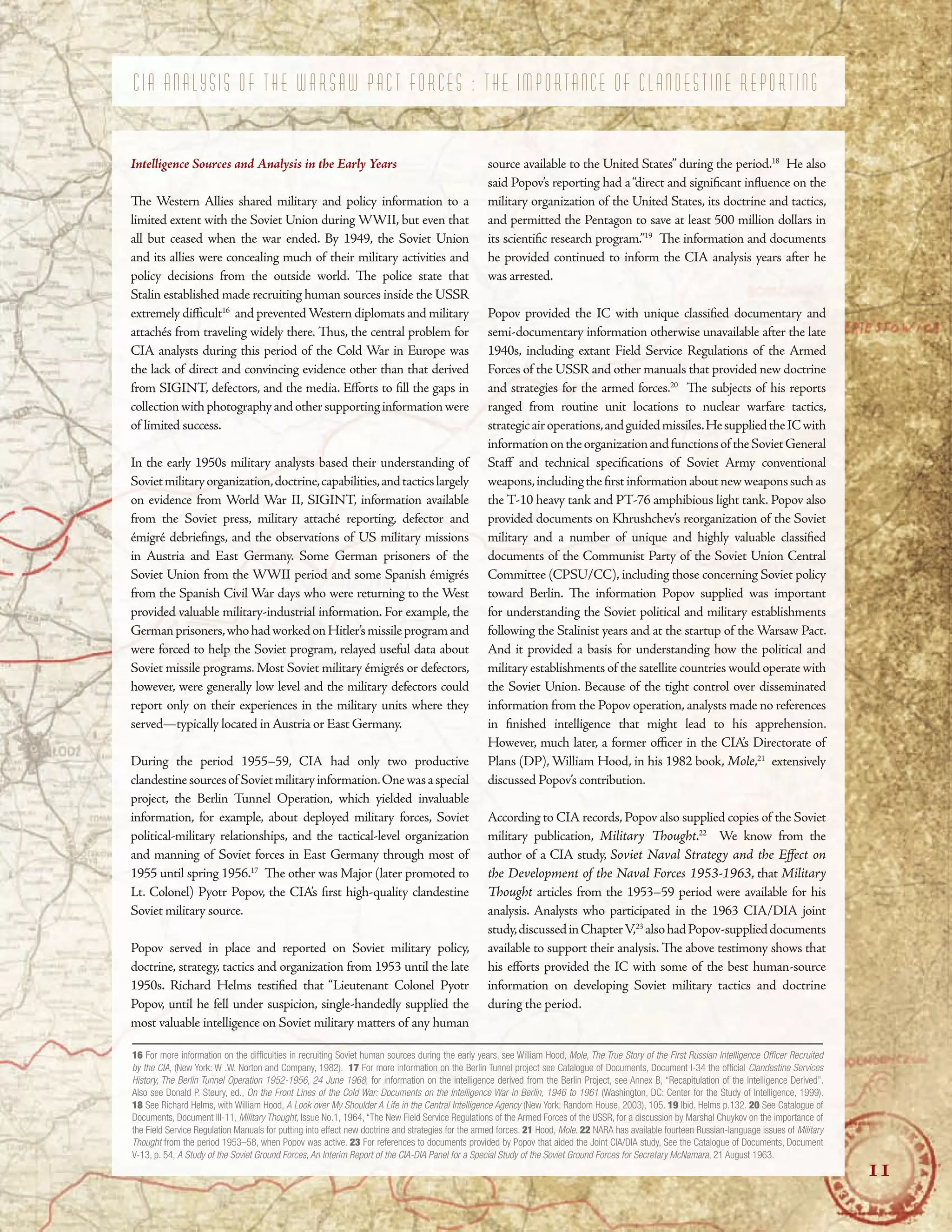 C I A A N A L Y S I S O F T H E W A R S A W P A C T F O R C E S : T H E I M P O R T A N C E O F C L A N D E S T I N E R E P O R T I N G
Intelligence Sources and Analysis in the Early Years
Te Western Allies shared military and policy information to a
limited extent with the Soviet Union during WWII, but even that
all but ceased when the war ended. By 1949, the Soviet Union
and its allies were concealing much of their military activities and
policy decisions from the outside world. Te police state that
Stalin established made recruiting human sources inside the USSR
extremely difcult16
and preventedWestern diplomats and military
attachés from traveling widely there. Tus, the central problem for
CIA analysts during this period of the Cold War in Europe was
the lack of direct and convincing evidence other than that derived
from SIGINT, defectors, and the media. Eforts to fll the gaps in
collectionwithphotographyandothersupportinginformationwere
of limited success.
In the early 1950s military analysts based their understanding of
Sovietmilitaryorganization,doctrine,capabilities,andtacticslargely
on evidence from World War II, SIGINT, information available
from the Soviet press, military attaché reporting, defector and
émigré debriefngs, and the observations of US military missions
in Austria and East Germany. Some German prisoners of the
Soviet Union from the WWII period and some Spanish émigrés
from the Spanish Civil War days who were returning to the West
provided valuable military-industrial information. For example, the
Germanprisoners,whohadworkedonHitler’smissileprogramand
were forced to help the Soviet program, relayed useful data about
Soviet missile programs. Most Soviet military émigrés or defectors,
however, were generally low level and the military defectors could
report only on their experiences in the military units where they
served—typically located in Austria or East Germany.
During the period 1955–59, CIA had only two productive
clandestinesourcesof Sovietmilitaryinformation.Onewasaspecial
project, the Berlin Tunnel Operation, which yielded invaluable
information, for example, about deployed military forces, Soviet
political-military relationships, and the tactical-level organization
and manning of Soviet forces in East Germany through most of
1955 until spring 1956.17
Te other was Major (later promoted to
Lt. Colonel) Pyotr Popov, the CIA’s frst high-quality clandestine
Soviet military source.
Popov served in place and reported on Soviet military policy,
doctrine, strategy, tactics and organization from 1953 until the late
1950s. Richard Helms testifed that “Lieutenant Colonel Pyotr
Popov, until he fell under suspicion, single-handedly supplied the
most valuable intelligence on Soviet military matters of any human
source available to the United States” during the period.18
He also
said Popov’s reporting had a“direct and signifcant infuence on the
military organization of the United States, its doctrine and tactics,
and permitted the Pentagon to save at least 500 million dollars in
its scientifc research program.”19
Te information and documents
he provided continued to inform the CIA analysis years after he
was arrested.
Popov provided the IC with unique classifed documentary and
semi-documentary information otherwise unavailable after the late
1940s, including extant Field Service Regulations of the Armed
Forces of the USSR and other manuals that provided new doctrine
and strategies for the armed forces.20
Te subjects of his reports
ranged from routine unit locations to nuclear warfare tactics,
strategicairoperations,andguidedmissiles.HesuppliedtheICwith
informationontheorganizationandfunctionsof theSovietGeneral
Staf and technical specifcations of Soviet Army conventional
weapons,includingthefrstinformationaboutnewweaponssuchas
the T-10 heavy tank and PT-76 amphibious light tank. Popov also
provided documents on Khrushchev’s reorganization of the Soviet
military and a number of unique and highly valuable classifed
documents of the Communist Party of the Soviet Union Central
Committee (CPSU/CC), including those concerning Soviet policy
toward Berlin. Te information Popov supplied was important
for understanding the Soviet political and military establishments
following the Stalinist years and at the startup of the Warsaw Pact.
And it provided a basis for understanding how the political and
military establishments of the satellite countries would operate with
the Soviet Union. Because of the tight control over disseminated
information from the Popov operation, analysts made no references
in fnished intelligence that might lead to his apprehension.
However, much later, a former ofcer in the CIA’s Directorate of
Plans (DP), William Hood, in his 1982 book, Mole,21
extensively
discussed Popov’s contribution.
According to CIA records, Popov also supplied copies of the Soviet
military publication, Military Tought.22
We know from the
author of a CIA study, Soviet Naval Strategy and the Efect on
the Development of the Naval Forces 1953-1963, that Military
Tought articles from the 1953–59 period were available for his
analysis. Analysts who participated in the 1963 CIA/DIA joint
study,discussedinChapterV,23
alsohadPopov-supplieddocuments
available to support their analysis. Te above testimony shows that
his eforts provided the IC with some of the best human-source
information on developing Soviet military tactics and doctrine
during the period.
16 For more information on the diffculties in recruiting Soviet human sources during the early years, see William Hood, Mole, The True Story of the First Russian Intelligence Offcer Recruited
by the CIA, (New York: W .W. Norton and Company, 1982). 17 For more information on the Berlin Tunnel project see Catalogue of Documents, Document I-34 the offcial Clandestine Services
History, The Berlin Tunnel Operation 1952-1956, 24 June 1968; for information on the intelligence derived from the Berlin Project, see Annex B, “Recapitulation of the Intelligence Derived”.
Also see Donald P. Steury, ed., On the Front Lines of the Cold War: Documents on the Intelligence War in Berlin, 1946 to 1961 (Washington, DC: Center for the Study of Intelligence, 1999).
18 See Richard Helms, with William Hood, A Look over My Shoulder A Life in the Central Intelligence Agency (New York: Random House, 2003), 105. 19 Ibid. Helms p.132. 20 See Catalogue of
Documents, Document III-11, Military Thought, Issue No.1, 1964, “The New Field Service Regulations of the Armed Forces of the USSR, for a discussion by Marshal Chuykov on the importance of
the Field Service Regulation Manuals for putting into effect new doctrine and strategies for the armed forces. 21 Hood, Mole. 22 NARA has available fourteen Russian-language issues of Military
Thought from the period 1953–58, when Popov was active. 23 For references to documents provided by Popov that aided the Joint CIA/DIA study, See the Catalogue of Documents, Document
V-13, p. 54, A Study of the Soviet Ground Forces, An Interim Report of the CIA-DIA Panel for a Special Study of the Soviet Ground Forces for Secretary McNamara, 21 August 1963.
11
 