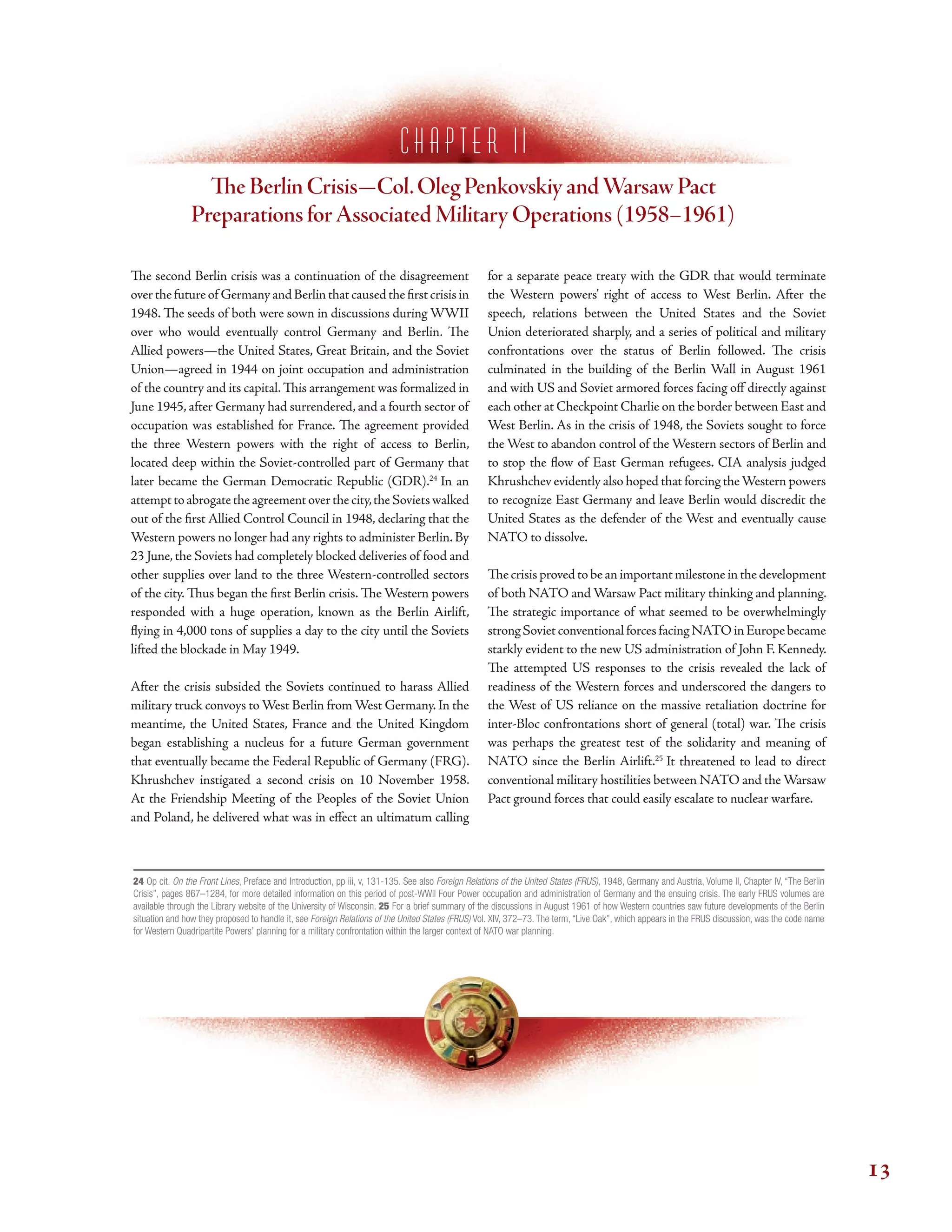 c h a p t e r I i
Te Berlin Crisis—Col.Oleg Penkovskiy andWarsaw Pact
Preparations forAssociated Military Operations (1958–1961)
Te second Berlin crisis was a continuation of the disagreement
overthefutureof GermanyandBerlinthatcausedthefrstcrisisin
1948. Te seeds of both were sown in discussions during WWII
over who would eventually control Germany and Berlin. Te
Allied powers—the United States, Great Britain, and the Soviet
Union—agreed in 1944 on joint occupation and administration
of the country and its capital. Tis arrangement was formalized in
June 1945, after Germany had surrendered, and a fourth sector of
occupation was established for France. Te agreement provided
the three Western powers with the right of access to Berlin,
located deep within the Soviet-controlled part of Germany that
later became the German Democratic Republic (GDR).24
In an
attempttoabrogatetheagreementoverthecity,theSovietswalked
out of the frst Allied Control Council in 1948, declaring that the
Western powers no longer had any rights to administer Berlin. By
23 June, the Soviets had completely blocked deliveries of food and
other supplies over land to the three Western-controlled sectors
of the city. Tus began the frst Berlin crisis. Te Western powers
responded with a huge operation, known as the Berlin Airlift,
fying in 4,000 tons of supplies a day to the city until the Soviets
lifted the blockade in May 1949.
After the crisis subsided the Soviets continued to harass Allied
military truck convoys to West Berlin from West Germany. In the
meantime, the United States, France and the United Kingdom
began establishing a nucleus for a future German government
that eventually became the Federal Republic of Germany (FRG).
Khrushchev instigated a second crisis on 10 November 1958.
At the Friendship Meeting of the Peoples of the Soviet Union
and Poland, he delivered what was in efect an ultimatum calling
for a separate peace treaty with the GDR that would terminate
the Western powers’ right of access to West Berlin. After the
speech, relations between the United States and the Soviet
Union deteriorated sharply, and a series of political and military
confrontations over the status of Berlin followed. Te crisis
culminated in the building of the Berlin Wall in August 1961
and with US and Soviet armored forces facing of directly against
each other at Checkpoint Charlie on the border between East and
West Berlin. As in the crisis of 1948, the Soviets sought to force
the West to abandon control of the Western sectors of Berlin and
to stop the fow of East German refugees. CIA analysis judged
Khrushchev evidently also hoped that forcing theWestern powers
to recognize East Germany and leave Berlin would discredit the
United States as the defender of the West and eventually cause
NATO to dissolve.
Te crisis proved to be an important milestone in the development
of both NATO and Warsaw Pact military thinking and planning.
Te strategic importance of what seemed to be overwhelmingly
strongSovietconventionalforcesfacingNATOinEuropebecame
starkly evident to the new US administration of John F. Kennedy.
Te attempted US responses to the crisis revealed the lack of
readiness of the Western forces and underscored the dangers to
the West of US reliance on the massive retaliation doctrine for
inter-Bloc confrontations short of general (total) war. Te crisis
was perhaps the greatest test of the solidarity and meaning of
NATO since the Berlin Airlift.25
It threatened to lead to direct
conventional military hostilities between NATO and the Warsaw
Pact ground forces that could easily escalate to nuclear warfare.
24 Op cit. On the Front Lines, Preface and Introduction, pp iii, v, 131-135. See also Foreign Relations of the United States (FRUS), 1948, Germany and Austria, Volume II, Chapter IV, “The Berlin
Crisis”, pages 867–1284, for more detailed information on this period of post-WWII Four Power occupation and administration of Germany and the ensuing crisis. The early FRUS volumes are
available through the Library website of the University of Wisconsin. 25 For a brief summary of the discussions in August 1961 of how Western countries saw future developments of the Berlin
situation and how they proposed to handle it, see Foreign Relations of the United States (FRUS) Vol. XIV, 372–73. The term, “Live Oak”, which appears in the FRUS discussion, was the code name
for Western Quadripartite Powers’ planning for a military confrontation within the larger context of NATO war planning.
13
 