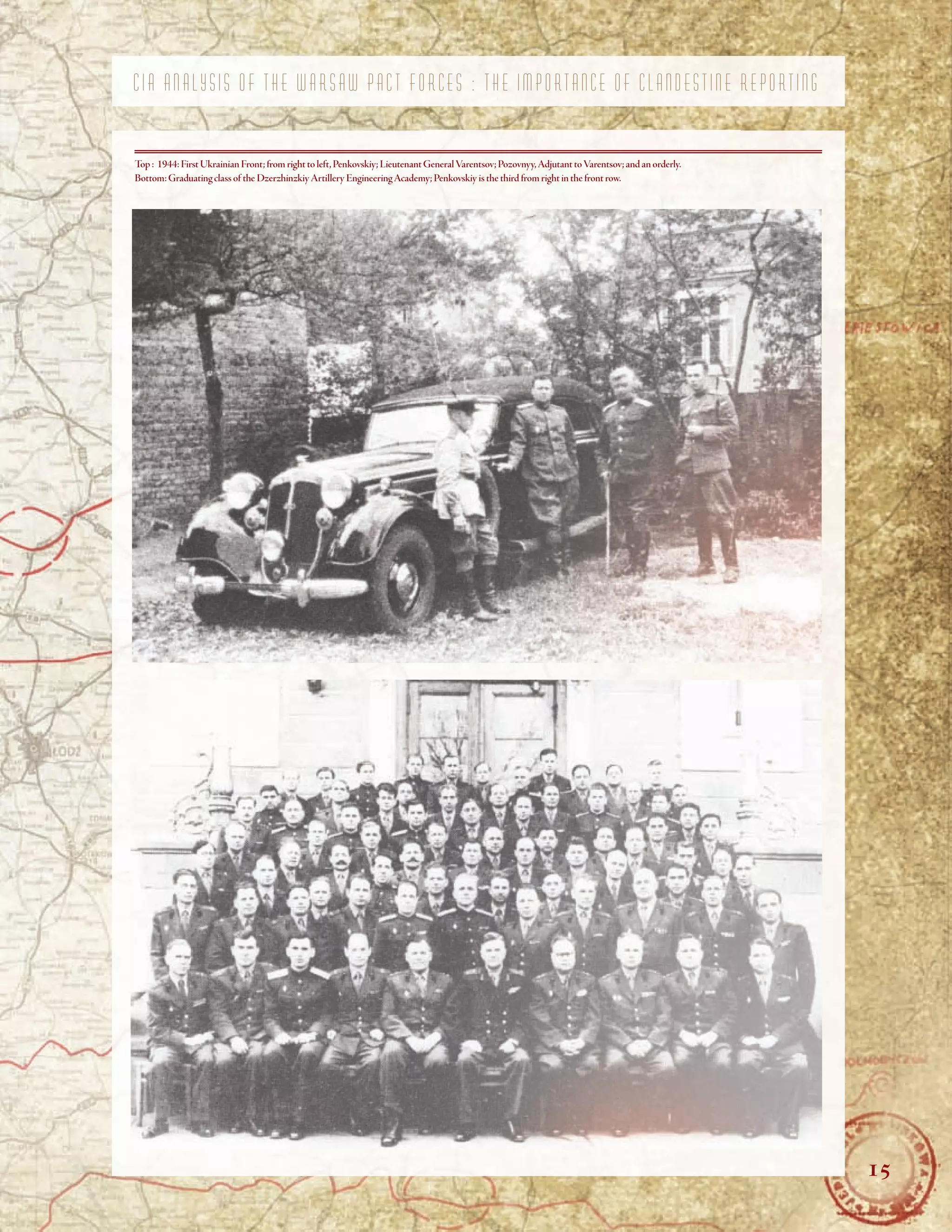 C I A A N A L Y S I S O F T H E W A R S A W P A C T F O R C E S : T H E I M P O R T A N C E O F C L A N D E S T I N E R E P O R T I N G
Top : 1944:First Ukrainian Front;from right to left,Penkovskiy;Lieutenant GeneralVarentsov;Pozovnyy,Adjutant toVarentsov;and an orderly.
Bottom:Graduating class of the DzerzhinzkiyArtillery EngineeringAcademy;Penkovskiy is the third from right in the front row.
15
 