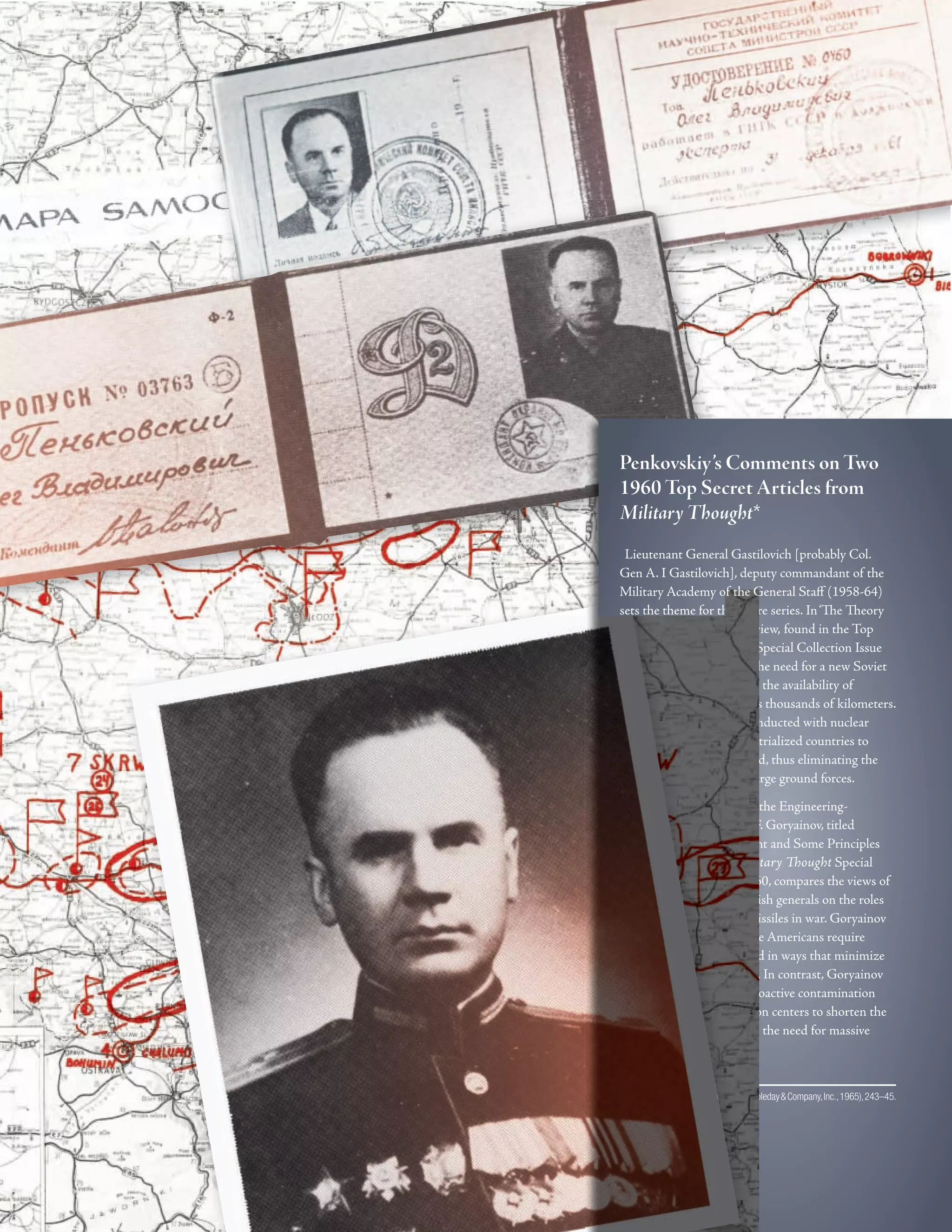 “
’
”
‘
’
”
sets the theme for the entire series. In‘Te Teory
of Military Art Needs Review, found in the Top
Secret Military Tought Special Collection Issue
No.1, 1960, he discusses the need for a new Soviet
military doctrine based on the availability of
missiles to deliver weapons thousands of kilometers.
He describes how wars conducted with nuclear
weapons will reduce industrialized countries to
wastelands in a brief period, thus eliminating the
necessity of maintaining large ground forces.
“Te article by General of the Engineering-
Technical Service Makar F. Goryainov, titled
Nuclear Missile Armament and Some Principles
of Military Doctrine, Military Tought Special
Collection Issue No.2, 1960, compares the views of
Soviet, American and British generals on the roles
of nuclear weapons and missiles in war. Goryainov
states, for example, that the Americans require
nuclear weapons to be used in ways that minimize
radioactive contamination. In contrast, Goryainov
champions maximum radioactive contamination
of industrial and population centers to shorten the
duration of war and lessen the need for massive
ground troops.
*ThePenkovskiyPapers(NewYork:Doubleday&Company,Inc.,1965),243–45.
Penkovskiy’s Comments on Two
1960 Top Secret Articles from
Military Thought*
Lieutenant General Gastilovich [probably Col.
Gen A. I Gastilovich], deputy commandant of the
Military Academy of the General Staf (1958-64)
 