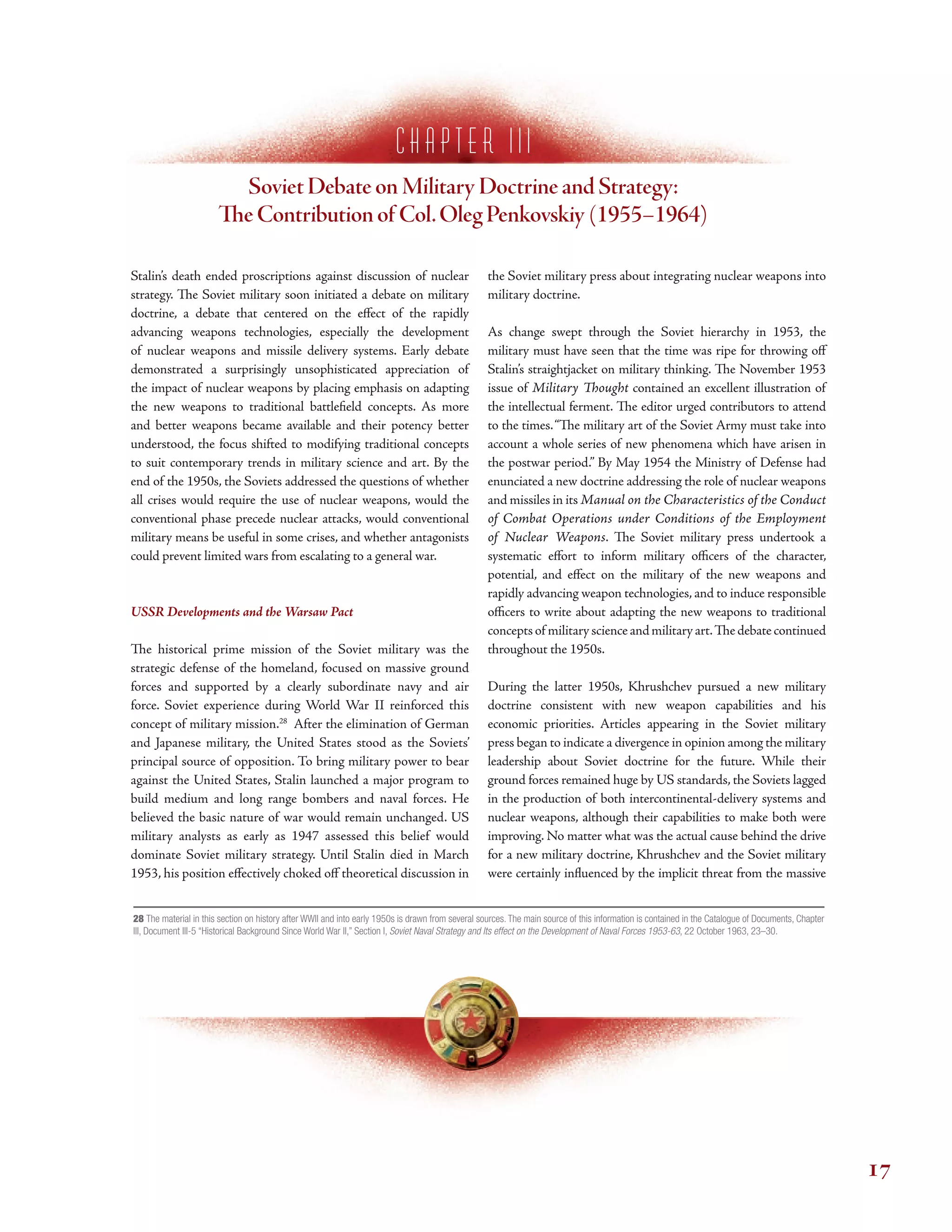 c h a p t e r I I i
Soviet Debate on Military Doctrine and Strategy:
Te Contribution of Col.Oleg Penkovskiy (1955–1964)
Stalin’s death ended proscriptions against discussion of nuclear
strategy. Te Soviet military soon initiated a debate on military
doctrine, a debate that centered on the efect of the rapidly
advancing weapons technologies, especially the development
of nuclear weapons and missile delivery systems. Early debate
demonstrated a surprisingly unsophisticated appreciation of
the impact of nuclear weapons by placing emphasis on adapting
the new weapons to traditional battlefeld concepts. As more
and better weapons became available and their potency better
understood, the focus shifted to modifying traditional concepts
to suit contemporary trends in military science and art. By the
end of the 1950s, the Soviets addressed the questions of whether
all crises would require the use of nuclear weapons, would the
conventional phase precede nuclear attacks, would conventional
military means be useful in some crises, and whether antagonists
could prevent limited wars from escalating to a general war.
USSR Developments and the Warsaw Pact
Te historical prime mission of the Soviet military was the
strategic defense of the homeland, focused on massive ground
forces and supported by a clearly subordinate navy and air
force. Soviet experience during World War II reinforced this
concept of military mission.28
After the elimination of German
and Japanese military, the United States stood as the Soviets’
principal source of opposition. To bring military power to bear
against the United States, Stalin launched a major program to
build medium and long range bombers and naval forces. He
believed the basic nature of war would remain unchanged. US
military analysts as early as 1947 assessed this belief would
dominate Soviet military strategy. Until Stalin died in March
1953, his position efectively choked of theoretical discussion in
the Soviet military press about integrating nuclear weapons into
military doctrine.
As change swept through the Soviet hierarchy in 1953, the
military must have seen that the time was ripe for throwing of
Stalin’s straightjacket on military thinking. Te November 1953
issue of Military Tought contained an excellent illustration of
the intellectual ferment. Te editor urged contributors to attend
to the times.“Te military art of the Soviet Army must take into
account a whole series of new phenomena which have arisen in
the postwar period.” By May 1954 the Ministry of Defense had
enunciated a new doctrine addressing the role of nuclear weapons
and missiles in its Manual on the Characteristics of the Conduct
of Combat Operations under Conditions of the Employment
of Nuclear Weapons. Te Soviet military press undertook a
systematic efort to inform military ofcers of the character,
potential, and efect on the military of the new weapons and
rapidly advancing weapon technologies, and to induce responsible
ofcers to write about adapting the new weapons to traditional
conceptsof militaryscienceandmilitaryart.Tedebatecontinued
throughout the 1950s.
During the latter 1950s, Khrushchev pursued a new military
doctrine consistent with new weapon capabilities and his
economic priorities. Articles appearing in the Soviet military
press began to indicate a divergence in opinion among the military
leadership about Soviet doctrine for the future. While their
ground forces remained huge by US standards, the Soviets lagged
in the production of both intercontinental-delivery systems and
nuclear weapons, although their capabilities to make both were
improving. No matter what was the actual cause behind the drive
for a new military doctrine, Khrushchev and the Soviet military
were certainly infuenced by the implicit threat from the massive
28 The material in this section on history after WWII and into early 1950s is drawn from several sources. The main source of this information is contained in the Catalogue of Documents, Chapter
III, Document III-5 “Historical Background Since World War II,” Section I, Soviet Naval Strategy and Its effect on the Development of Naval Forces 1953-63, 22 October 1963, 23–30.
17
 