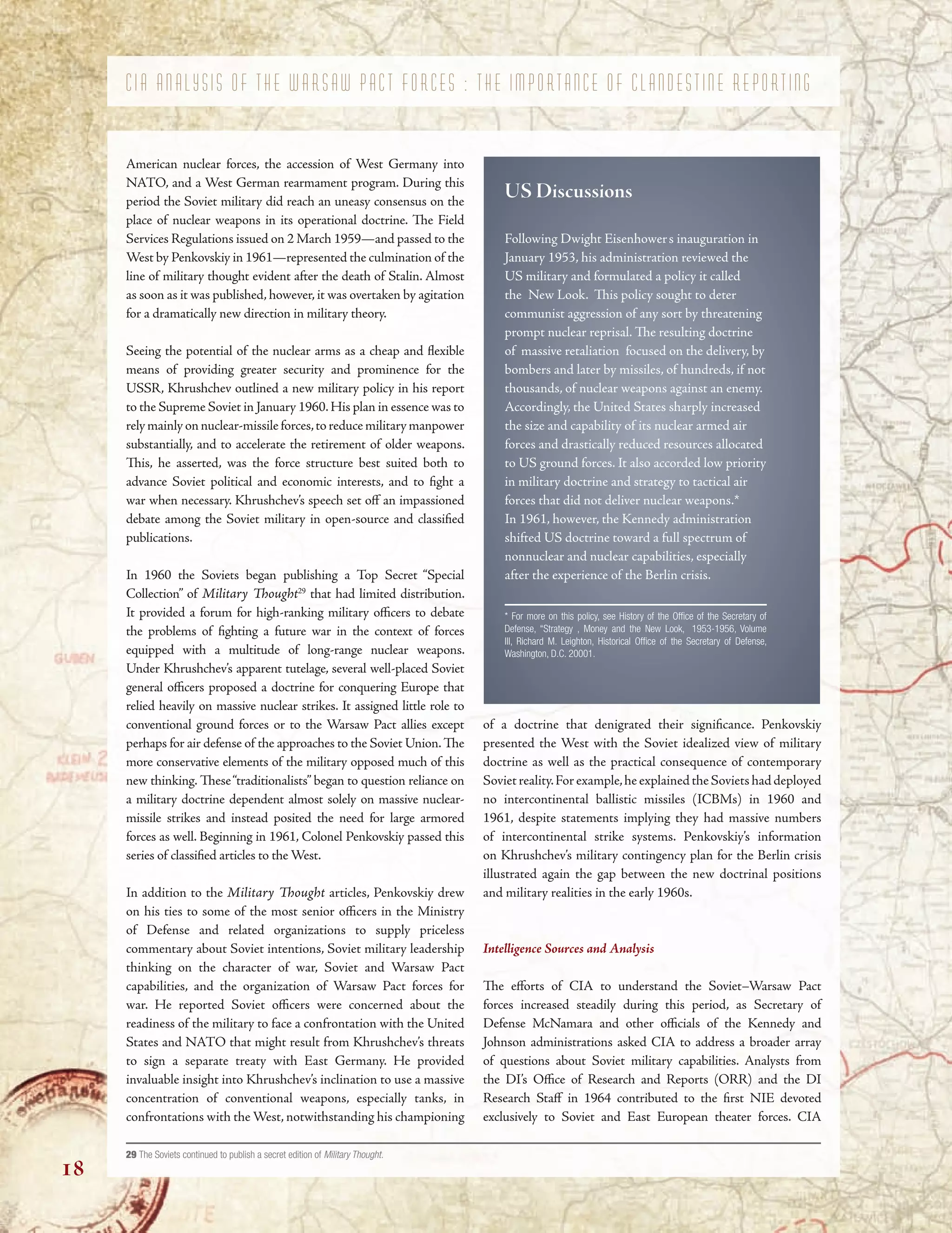 ’
“ ”
“ ”
”
of a doctrine that denigrated their signifcance. Penkovskiy
presented the West with the Soviet idealized view of military
doctrine as well as the practical consequence of contemporary
Sovietreality.Forexample,heexplainedtheSovietshaddeployed
no intercontinental ballistic missiles (ICBMs) in 1960 and
1961, despite statements implying they had massive numbers
of intercontinental strike systems. Penkovskiy’s information
on Khrushchev’s military contingency plan for the Berlin crisis
illustrated again the gap between the new doctrinal positions
and military realities in the early 1960s.
Intelligence Sources and Analysis
Te eforts of CIA to understand the Soviet–Warsaw Pact
forces increased steadily during this period, as Secretary of
Defense McNamara and other ofcials of the Kennedy and
Johnson administrations asked CIA to address a broader array
of questions about Soviet military capabilities. Analysts from
the DI’s Ofce of Research and Reports (ORR) and the DI
Research Staf in 1964 contributed to the frst NIE devoted
exclusively to Soviet and East European theater forces. CIA
29 The Soviets continued to publish a secret edition of Military Thought.
C I A A N A L Y S I S O F T H E W A R S A W P A C T F O R C E S : T H E I M P O R T A N C E O F C L A N D E S T I N E R E P O R T I N G
American nuclear forces, the accession of West Germany into
NATO, and a West German rearmament program. During this
period the Soviet military did reach an uneasy consensus on the
place of nuclear weapons in its operational doctrine. Te Field
Services Regulations issued on 2 March 1959—and passed to the
West by Penkovskiy in 1961—represented the culmination of the
line of military thought evident after the death of Stalin. Almost
as soon as it was published, however, it was overtaken by agitation
for a dramatically new direction in military theory.
Seeing the potential of the nuclear arms as a cheap and fexible
means of providing greater security and prominence for the
USSR, Khrushchev outlined a new military policy in his report
to the Supreme Soviet in January 1960.His plan in essence was to
rely mainly on nuclear-missile forces,to reduce military manpower
substantially, and to accelerate the retirement of older weapons.
Tis, he asserted, was the force structure best suited both to
advance Soviet political and economic interests, and to fght a
war when necessary. Khrushchev’s speech set of an impassioned
debate among the Soviet military in open-source and classifed
publications.
In 1960 the Soviets began publishing a Top Secret “Special
Collection” of Military Tought29
that had limited distribution.
It provided a forum for high-ranking military ofcers to debate
the problems of fghting a future war in the context of forces
equipped with a multitude of long-range nuclear weapons.
Under Khrushchev’s apparent tutelage, several well-placed Soviet
general ofcers proposed a doctrine for conquering Europe that
relied heavily on massive nuclear strikes. It assigned little role to
conventional ground forces or to the Warsaw Pact allies except
perhaps for air defense of the approaches to the Soviet Union.Te
more conservative elements of the military opposed much of this
new thinking. Tese“traditionalists” began to question reliance on
a military doctrine dependent almost solely on massive nuclear-
missile strikes and instead posited the need for large armored
forces as well. Beginning in 1961, Colonel Penkovskiy passed this
series of classifed articles to the West.
In addition to the Military Tought articles, Penkovskiy drew
on his ties to some of the most senior ofcers in the Ministry
of Defense and related organizations to supply priceless
commentary about Soviet intentions, Soviet military leadership
thinking on the character of war, Soviet and Warsaw Pact
capabilities, and the organization of Warsaw Pact forces for
war. He reported Soviet ofcers were concerned about the
readiness of the military to face a confrontation with the United
States and NATO that might result from Khrushchev’s threats
to sign a separate treaty with East Germany. He provided
invaluable insight into Khrushchev’s inclination to use a massive
concentration of conventional weapons, especially tanks, in
confrontations with the West, notwithstanding his championing
US Discussions
Following Dwight Eisenhowers inauguration in
January 1953, his administration reviewed the
US military and formulated a policy it called
the New Look. Tis policy sought to deter
communist aggression of any sort by threatening
prompt nuclear reprisal. Te resulting doctrine
of massive retaliation focused on the delivery, by
bombers and later by missiles, of hundreds, if not
thousands, of nuclear weapons against an enemy.
Accordingly, the United States sharply increased
the size and capability of its nuclear armed air
forces and drastically reduced resources allocated
to US ground forces. It also accorded low priority
in military doctrine and strategy to tactical air
forces that did not deliver nuclear weapons.*
In 1961, however, the Kennedy administration
shifted US doctrine toward a full spectrum of
nonnuclear and nuclear capabilities, especially
after the experience of the Berlin crisis.
* For more on this policy, see History of the Offce of the Secretary of
Defense, “Strategy , Money and the New Look, 1953-1956, Volume
III, Richard M. Leighton, Historical Offce of the Secretary of Defense,
Washington, D.C. 20001.
18
 