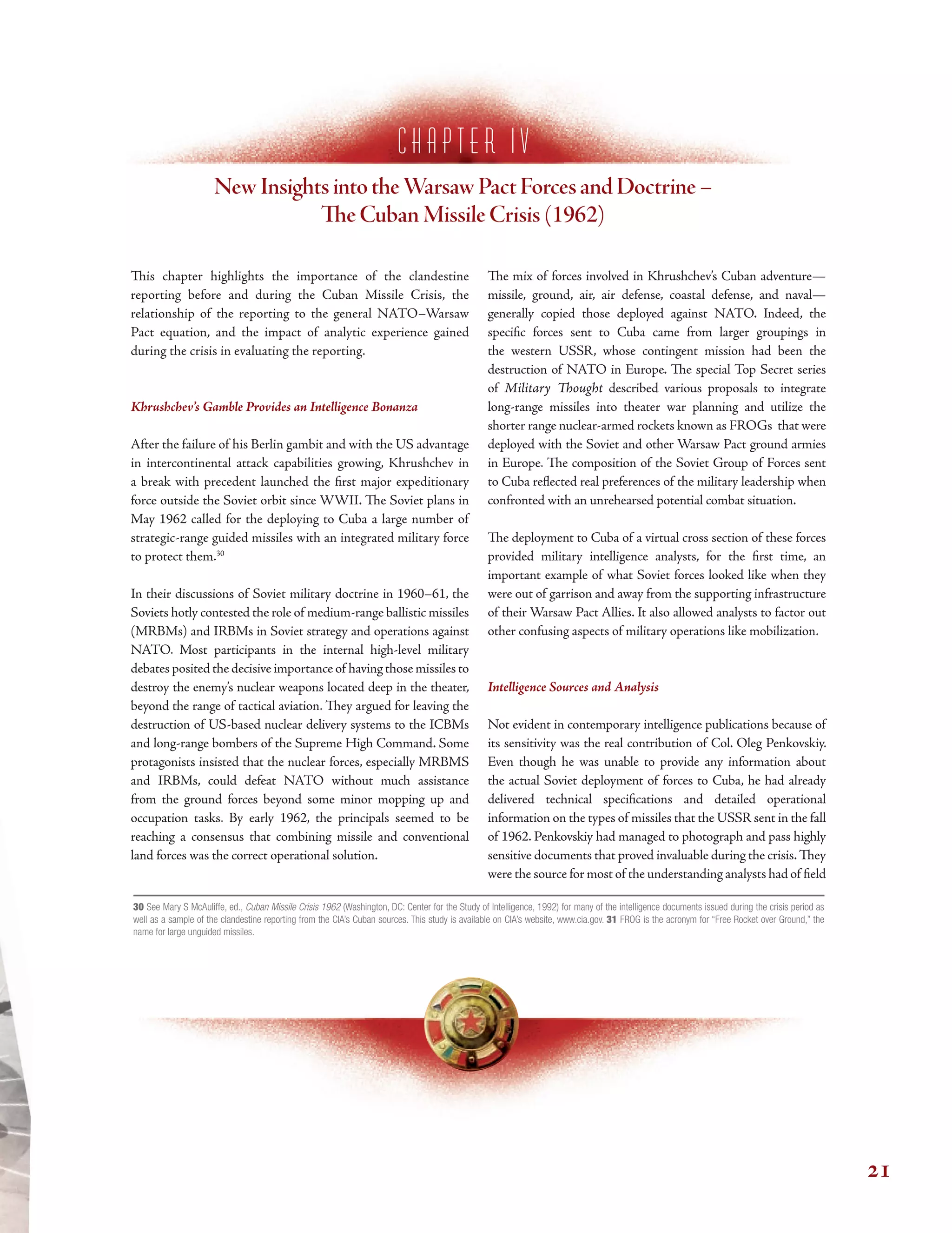 c h a p t e r I V
New Insights into theWarsaw Pact Forces and Doctrine –
Te Cuban Missile Crisis (1962)
Tis chapter highlights the importance of the clandestine
reporting before and during the Cuban Missile Crisis, the
relationship of the reporting to the general NATO–Warsaw
Pact equation, and the impact of analytic experience gained
during the crisis in evaluating the reporting.
Khrushchev’s Gamble Provides an Intelligence Bonanza
After the failure of his Berlin gambit and with the US advantage
in intercontinental attack capabilities growing, Khrushchev in
a break with precedent launched the frst major expeditionary
force outside the Soviet orbit since WWII. Te Soviet plans in
May 1962 called for the deploying to Cuba a large number of
strategic-range guided missiles with an integrated military force
to protect them.30
In their discussions of Soviet military doctrine in 1960–61, the
Soviets hotly contested the role of medium-range ballistic missiles
(MRBMs) and IRBMs in Soviet strategy and operations against
NATO. Most participants in the internal high-level military
debates posited the decisive importance of having those missiles to
destroy the enemy’s nuclear weapons located deep in the theater,
beyond the range of tactical aviation. Tey argued for leaving the
destruction of US-based nuclear delivery systems to the ICBMs
and long-range bombers of the Supreme High Command. Some
protagonists insisted that the nuclear forces, especially MRBMS
and IRBMs, could defeat NATO without much assistance
from the ground forces beyond some minor mopping up and
occupation tasks. By early 1962, the principals seemed to be
reaching a consensus that combining missile and conventional
land forces was the correct operational solution.
Te mix of forces involved in Khrushchev’s Cuban adventure—
missile, ground, air, air defense, coastal defense, and naval—
generally copied those deployed against NATO. Indeed, the
specifc forces sent to Cuba came from larger groupings in
the western USSR, whose contingent mission had been the
destruction of NATO in Europe. Te special Top Secret series
of Military Tought described various proposals to integrate
long-range missiles into theater war planning and utilize the
shorter range nuclear-armed rockets known as FROGs that were
deployed with the Soviet and other Warsaw Pact ground armies
in Europe. Te composition of the Soviet Group of Forces sent
to Cuba refected real preferences of the military leadership when
confronted with an unrehearsed potential combat situation.
Te deployment to Cuba of a virtual cross section of these forces
provided military intelligence analysts, for the frst time, an
important example of what Soviet forces looked like when they
were out of garrison and away from the supporting infrastructure
of their Warsaw Pact Allies. It also allowed analysts to factor out
other confusing aspects of military operations like mobilization.
Intelligence Sources and Analysis
Not evident in contemporary intelligence publications because of
its sensitivity was the real contribution of Col. Oleg Penkovskiy.
Even though he was unable to provide any information about
the actual Soviet deployment of forces to Cuba, he had already
delivered technical specifcations and detailed operational
information on the types of missiles that the USSR sent in the fall
of 1962. Penkovskiy had managed to photograph and pass highly
sensitive documents that proved invaluable during the crisis.Tey
were the source for most of the understanding analysts had of feld
30 See Mary S McAuliffe, ed., Cuban Missile Crisis 1962 (Washington, DC: Center for the Study of Intelligence, 1992) for many of the intelligence documents issued during the crisis period as
well as a sample of the clandestine reporting from the CIA’s Cuban sources. This study is available on CIA’s website, www.cia.gov. 31 FROG is the acronym for “Free Rocket over Ground,” the
name for large unguided missiles.
21
 