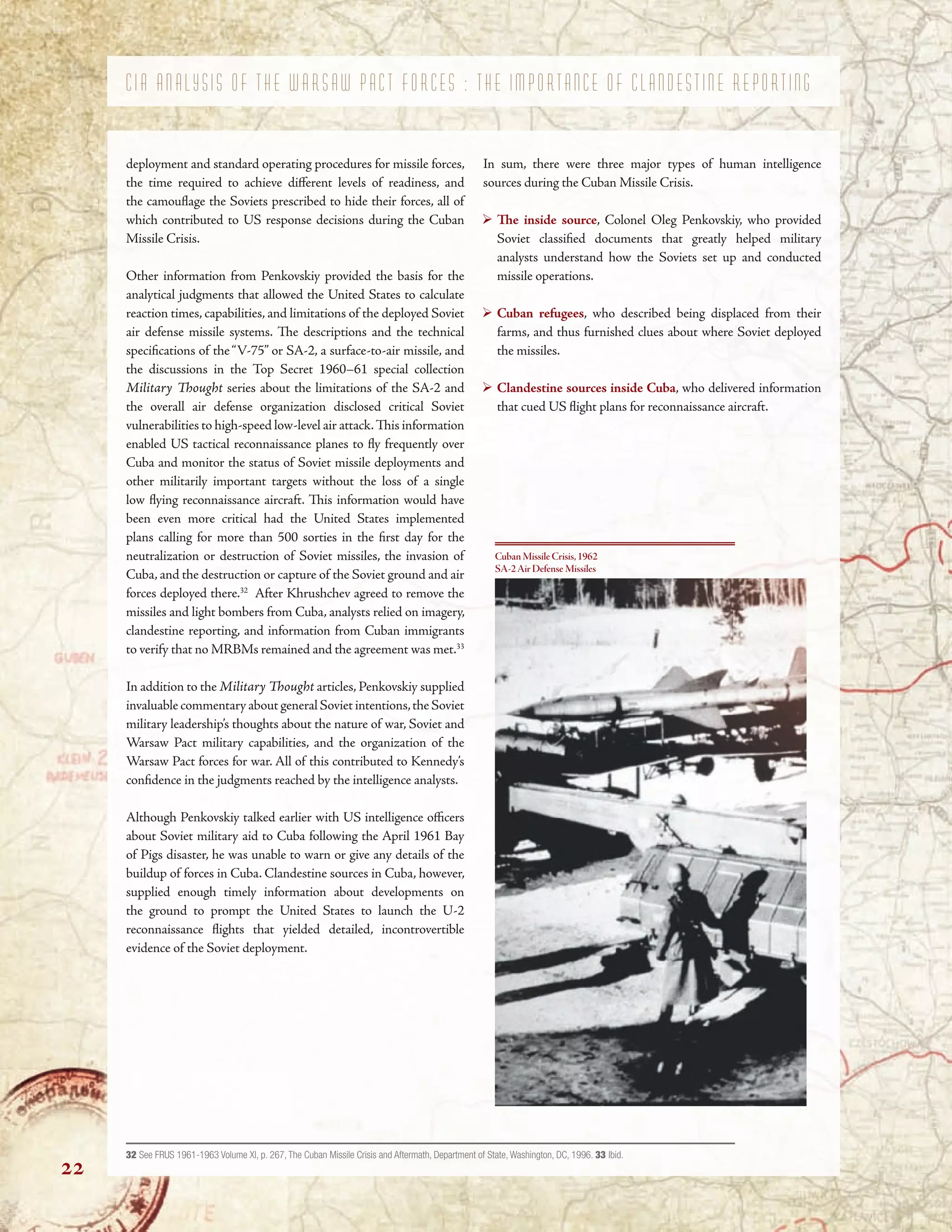 C I A A N A L Y S I S O F T H E W A R S A W P A C T F O R C E S : T H E I M P O R T A N C E O F C L A N D E S T I N E R E P O R T I N G
deployment and standard operating procedures for missile forces,
the time required to achieve diferent levels of readiness, and
the camoufage the Soviets prescribed to hide their forces, all of
which contributed to US response decisions during the Cuban
Missile Crisis.
Other information from Penkovskiy provided the basis for the
analytical judgments that allowed the United States to calculate
reaction times, capabilities, and limitations of the deployed Soviet
air defense missile systems. Te descriptions and the technical
specifcations of the“V-75” or SA-2, a surface-to-air missile, and
the discussions in the Top Secret 1960–61 special collection
Military Tought series about the limitations of the SA-2 and
the overall air defense organization disclosed critical Soviet
vulnerabilities to high-speed low-level air attack.Tis information
enabled US tactical reconnaissance planes to fy frequently over
Cuba and monitor the status of Soviet missile deployments and
other militarily important targets without the loss of a single
low fying reconnaissance aircraft. Tis information would have
been even more critical had the United States implemented
plans calling for more than 500 sorties in the frst day for the
neutralization or destruction of Soviet missiles, the invasion of
Cuba, and the destruction or capture of the Soviet ground and air
forces deployed there.32
After Khrushchev agreed to remove the
missiles and light bombers from Cuba, analysts relied on imagery,
clandestine reporting, and information from Cuban immigrants
to verify that no MRBMs remained and the agreement was met.33
In addition to the Military Tought articles, Penkovskiy supplied
invaluable commentary about general Soviet intentions,the Soviet
military leadership’s thoughts about the nature of war, Soviet and
Warsaw Pact military capabilities, and the organization of the
Warsaw Pact forces for war. All of this contributed to Kennedy’s
confdence in the judgments reached by the intelligence analysts.
Although Penkovskiy talked earlier with US intelligence ofcers
about Soviet military aid to Cuba following the April 1961 Bay
of Pigs disaster, he was unable to warn or give any details of the
buildup of forces in Cuba. Clandestine sources in Cuba, however,
supplied enough timely information about developments on
the ground to prompt the United States to launch the U-2
reconnaissance fights that yielded detailed, incontrovertible
evidence of the Soviet deployment.
In sum, there were three major types of human intelligence
sources during the Cuban Missile Crisis.
Te inside source, Colonel Oleg Penkovskiy, who provided
Soviet classifed documents that greatly helped military
analysts understand how the Soviets set up and conducted
missile operations.
Cuban refugees, who described being displaced from their
farms, and thus furnished clues about where Soviet deployed
the missiles.
Clandestine sources inside Cuba, who delivered information
that cued US fight plans for reconnaissance aircraft.
Cuban Missile Crisis,1962
SA-2Air Defense Missiles
32 See FRUS 1961-1963 Volume XI, p. 267, The Cuban Missile Crisis and Aftermath, Department of State, Washington, DC, 1996. 33 Ibid.
22
 
