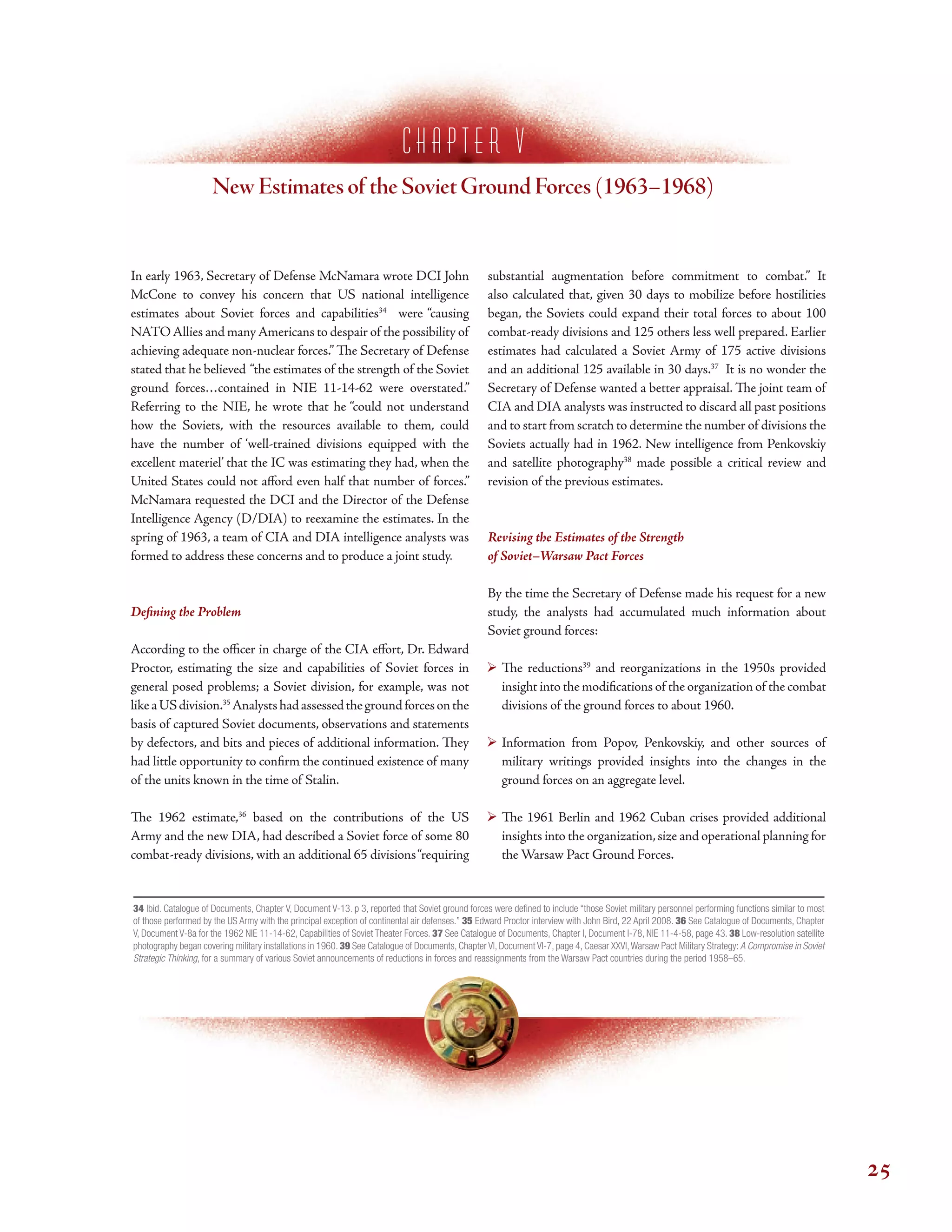 c h a p t e r V
New Estimates of the Soviet Ground Forces (1963–1968)
In early 1963, Secretary of Defense McNamara wrote DCI John
McCone to convey his concern that US national intelligence
estimates about Soviet forces and capabilities34
were “causing
NATOAllies and manyAmericans to despair of the possibility of
achieving adequate non-nuclear forces.” Te Secretary of Defense
stated that he believed “the estimates of the strength of the Soviet
ground forces…contained in NIE 11-14-62 were overstated.”
Referring to the NIE, he wrote that he “could not understand
how the Soviets, with the resources available to them, could
have the number of ‘well-trained divisions equipped with the
excellent materiel’ that the IC was estimating they had, when the
United States could not aford even half that number of forces.”
McNamara requested the DCI and the Director of the Defense
Intelligence Agency (D/DIA) to reexamine the estimates. In the
spring of 1963, a team of CIA and DIA intelligence analysts was
formed to address these concerns and to produce a joint study.
Defning the Problem
According to the ofcer in charge of the CIA efort, Dr. Edward
Proctor, estimating the size and capabilities of Soviet forces in
general posed problems; a Soviet division, for example, was not
likeaUSdivision.35
Analystshadassessedthegroundforcesonthe
basis of captured Soviet documents, observations and statements
by defectors, and bits and pieces of additional information. Tey
had little opportunity to confrm the continued existence of many
of the units known in the time of Stalin.
Te 1962 estimate,36
based on the contributions of the US
Army and the new DIA, had described a Soviet force of some 80
combat-ready divisions, with an additional 65 divisions“requiring
substantial augmentation before commitment to combat.” It
also calculated that, given 30 days to mobilize before hostilities
began, the Soviets could expand their total forces to about 100
combat-ready divisions and 125 others less well prepared. Earlier
estimates had calculated a Soviet Army of 175 active divisions
and an additional 125 available in 30 days.37
It is no wonder the
Secretary of Defense wanted a better appraisal. Te joint team of
CIA and DIA analysts was instructed to discard all past positions
and to start from scratch to determine the number of divisions the
Soviets actually had in 1962. New intelligence from Penkovskiy
and satellite photography38
made possible a critical review and
revision of the previous estimates.
Revising the Estimates of the Strength
of Soviet–Warsaw Pact Forces
By the time the Secretary of Defense made his request for a new
study, the analysts had accumulated much information about
Soviet ground forces:
Te reductions39
and reorganizations in the 1950s provided
insight into the modifcations of the organization of the combat
divisions of the ground forces to about 1960.
Information from Popov, Penkovskiy, and other sources of
military writings provided insights into the changes in the
ground forces on an aggregate level.
Te 1961 Berlin and 1962 Cuban crises provided additional
insights into the organization,size and operational planning for
the Warsaw Pact Ground Forces.
34 Ibid. Catalogue of Documents, Chapter V, Document V-13. p 3, reported that Soviet ground forces were defned to include “those Soviet military personnel performing functions similar to most
of those performed by the US Army with the principal exception of continental air defenses.” 35 Edward Proctor interview with John Bird, 22 April 2008. 36 See Catalogue of Documents, Chapter
V, Document V-8a for the 1962 NIE 11-14-62, Capabilities of Soviet Theater Forces. 37 See Catalogue of Documents, Chapter I, Document I-78, NIE 11-4-58, page 43. 38 Low-resolution satellite
photography began covering military installations in 1960. 39 See Catalogue of Documents, Chapter VI, Document VI-7, page 4, Caesar XXVI,Warsaw Pact Military Strategy: A Compromise in Soviet
Strategic Thinking, for a summary of various Soviet announcements of reductions in forces and reassignments from the Warsaw Pact countries during the period 1958–65.
25
 