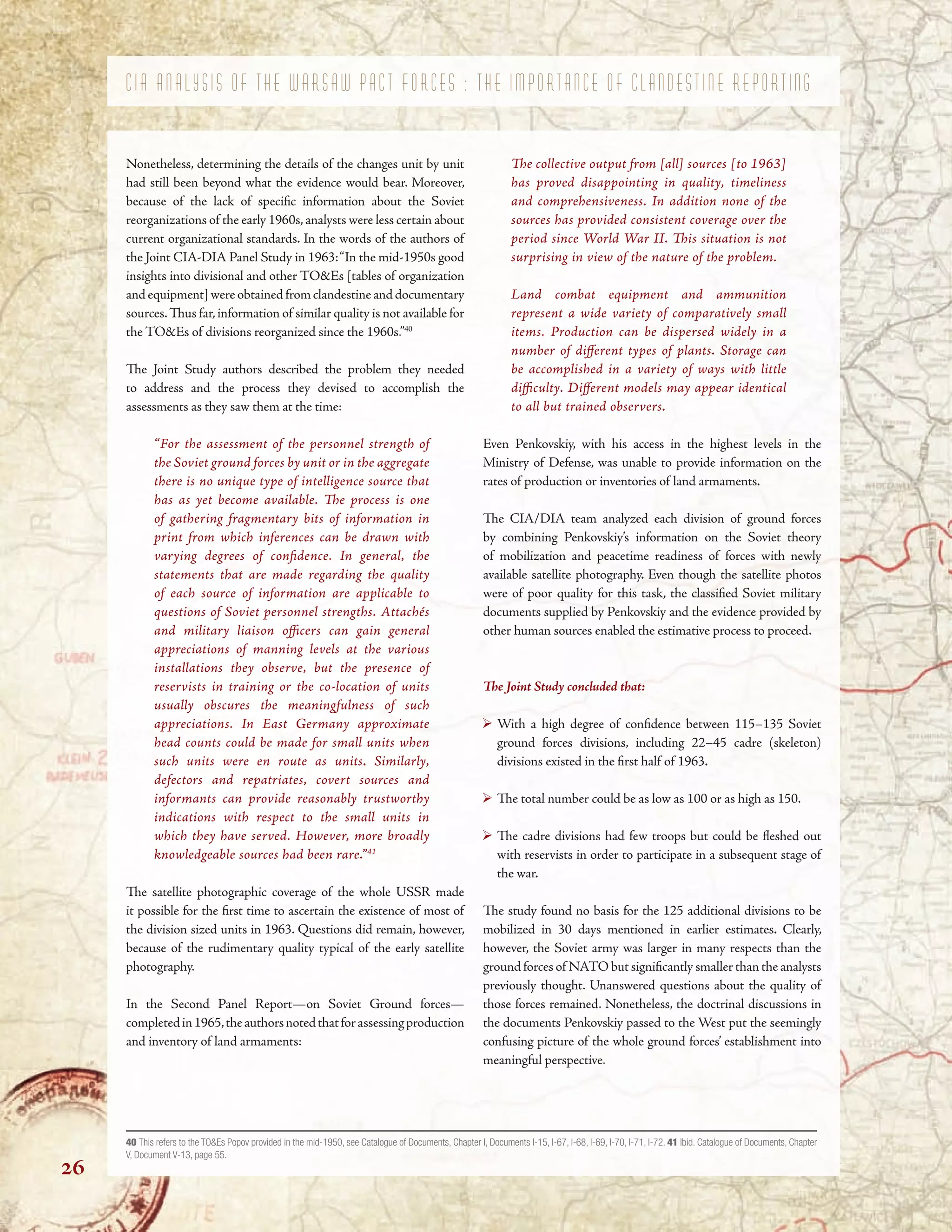 C I A A N A L Y S I S O F T H E W A R S A W P A C T F O R C E S : T H E I M P O R T A N C E O F C L A N D E S T I N E R E P O R T I N G
Nonetheless, determining the details of the changes unit by unit
had still been beyond what the evidence would bear. Moreover,
because of the lack of specifc information about the Soviet
reorganizations of the early 1960s,analysts were less certain about
current organizational standards. In the words of the authors of
the Joint CIA-DIA Panel Study in 1963:“In the mid-1950s good
insights into divisional and other TO&Es [tables of organization
andequipment]wereobtainedfromclandestineanddocumentary
sources.Tus far,information of similar quality is not available for
the TO&Es of divisions reorganized since the 1960s.”40
Te Joint Study authors described the problem they needed
to address and the process they devised to accomplish the
assessments as they saw them at the time:
“For the assessment of the personnel strength of
the Soviet ground forces by unit or in the aggregate
there is no unique type of intelligence source that
has as yet become available. Te process is one
of gathering fragmentary bits of information in
print from which inferences can be drawn with
varying degrees of confdence. In general, the
statements that are made regarding the quality
of each source of information are applicable to
questions of Soviet personnel strengths. Attachés
and military liaison ofcers can gain general
appreciations of manning levels at the various
installations they observe, but the presence of
reservists in training or the co-location of units
usually obscures the meaningfulness of such
appreciations. In East Germany approximate
head counts could be made for small units when
such units were en route as units. Similarly,
defectors and repatriates, covert sources and
informants can provide reasonably trustworthy
indications with respect to the small units in
which they have served. However, more broadly
knowledgeable sources had been rare.”41
Te satellite photographic coverage of the whole USSR made
it possible for the frst time to ascertain the existence of most of
the division sized units in 1963. Questions did remain, however,
because of the rudimentary quality typical of the early satellite
photography.
In the Second Panel Report—on Soviet Ground forces—
completedin1965,theauthorsnotedthatforassessingproduction
and inventory of land armaments:
Te collective output from [all] sources [to 1963]
has proved disappointing in quality, timeliness
and comprehensiveness. In addition none of the
sources has provided consistent coverage over the
period since World War II. Tis situation is not
surprising in view of the nature of the problem.
Land combat equipment and ammunition
represent a wide variety of comparatively small
items. Production can be dispersed widely in a
number of diferent types of plants. Storage can
be accomplished in a variety of ways with little
difculty. Diferent models may appear identical
to all but trained observers.
Even Penkovskiy, with his access in the highest levels in the
Ministry of Defense, was unable to provide information on the
rates of production or inventories of land armaments.
Te CIA/DIA team analyzed each division of ground forces
by combining Penkovskiy’s information on the Soviet theory
of mobilization and peacetime readiness of forces with newly
available satellite photography. Even though the satellite photos
were of poor quality for this task, the classifed Soviet military
documents supplied by Penkovskiy and the evidence provided by
other human sources enabled the estimative process to proceed.
Te Joint Study concluded that:
With a high degree of confdence between 115–135 Soviet
ground forces divisions, including 22–45 cadre (skeleton)
divisions existed in the frst half of 1963.
Te total number could be as low as 100 or as high as 150.
Te cadre divisions had few troops but could be feshed out
with reservists in order to participate in a subsequent stage of
the war.
Te study found no basis for the 125 additional divisions to be
mobilized in 30 days mentioned in earlier estimates. Clearly,
however, the Soviet army was larger in many respects than the
ground forces of NATO but signifcantly smaller than the analysts
previously thought. Unanswered questions about the quality of
those forces remained. Nonetheless, the doctrinal discussions in
the documents Penkovskiy passed to the West put the seemingly
confusing picture of the whole ground forces’ establishment into
meaningful perspective.
40 This refers to the TO&Es Popov provided in the mid-1950, see Catalogue of Documents, Chapter I, Documents I-15, I-67, I-68, I-69, I-70, I-71, I-72. 41 Ibid. Catalogue of Documents, Chapter
V, Document V-13, page 55.
26
 