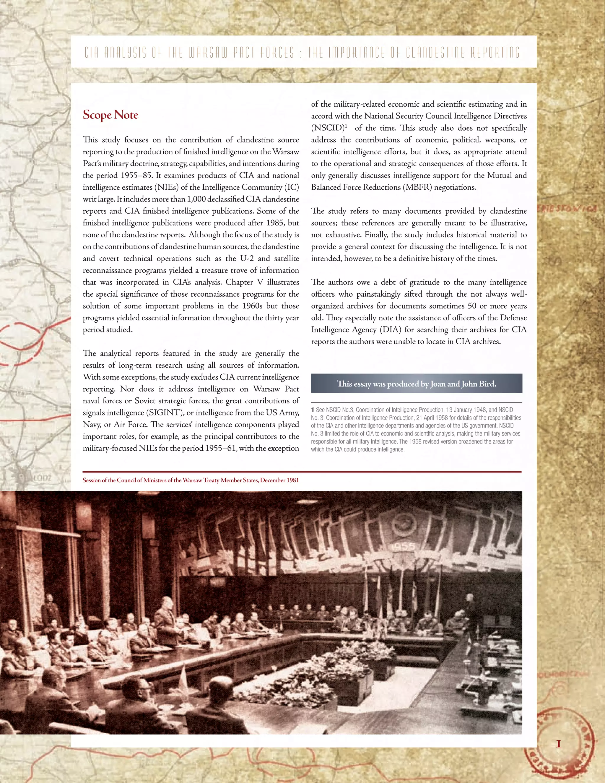 C I A A N A L Y S I S O F T H E W A R S A W P A C T F O R C E S : T H E I M P O R T A N C E O F C L A N D E S T I N E R E P O R T I N G
C I A A N A L Y S I S O F T H E W A R S A W P A C T F O R C E S : T H E I M P O R T A N C E O F C L A N D E S T I N E R E P O R T I N G
C I A A N A L Y S I S O F T H E W A R S A W P A C T F O R C E S : T H E I M P O R T A N C E O F C L A N D E S T I N E R E P O R T I N G
ScopeNote
Tis study focuses on the contribution of clandestine source
reporting to the production of fnished intelligence on the Warsaw
Pact’smilitarydoctrine,strategy,capabilities,andintentionsduring
the period 1955–85. It examines products of CIA and national
intelligence estimates (NIEs) of the Intelligence Community (IC)
writlarge.Itincludesmorethan1,000declassifedCIAclandestine
reports and CIA fnished intelligence publications. Some of the
fnished intelligence publications were produced after 1985, but
none of the clandestine reports. Although the focus of the study is
on the contributions of clandestine human sources,the clandestine
and covert technical operations such as the U-2 and satellite
reconnaissance programs yielded a treasure trove of information
that was incorporated in CIA’s analysis. Chapter V illustrates
the special signifcance of those reconnaissance programs for the
solution of some important problems in the 1960s but those
programs yielded essential information throughout the thirty year
period studied.
Te analytical reports featured in the study are generally the
results of long-term research using all sources of information.
With some exceptions,the study excludes CIAcurrent intelligence
reporting. Nor does it address intelligence on Warsaw Pact
naval forces or Soviet strategic forces, the great contributions of
signals intelligence (SIGINT), or intelligence from the US Army,
Navy, or Air Force. Te services’ intelligence components played
important roles, for example, as the principal contributors to the
military-focused NIEs for the period 1955–61,with the exception
Session of the Council of Ministers of theWarsawTreaty Member States,December 1981
of the military-related economic and scientifc estimating and in
accord with the National Security Council Intelligence Directives
(NSCID)1
of the time. Tis study also does not specifcally
address the contributions of economic, political, weapons, or
scientifc intelligence eforts, but it does, as appropriate attend
to the operational and strategic consequences of those eforts. It
only generally discusses intelligence support for the Mutual and
Balanced Force Reductions (MBFR) negotiations.
Te study refers to many documents provided by clandestine
sources; these references are generally meant to be illustrative,
not exhaustive. Finally, the study includes historical material to
provide a general context for discussing the intelligence. It is not
intended, however, to be a defnitive history of the times.
Te authors owe a debt of gratitude to the many intelligence
ofcers who painstakingly sifted through the not always well-
organized archives for documents sometimes 50 or more years
old. Tey especially note the assistance of ofcers of the Defense
Intelligence Agency (DIA) for searching their archives for CIA
reports the authors were unable to locate in CIA archives.
Tis essay was produced by Joan and John Bird.
1 See NSCID No.3, Coordination of Intelligence Production, 13 January 1948, and NSCID
No. 3, Coordination of Intelligence Production, 21 April 1958 for details of the responsibilities
of the CIA and other intelligence departments and agencies of the US government. NSCID
No. 3 limited the role of CIA to economic and scientifc analysis, making the military services
responsible for all military intelligence. The 1958 revised version broadened the areas for
which the CIA could produce intelligence.
1
1
 