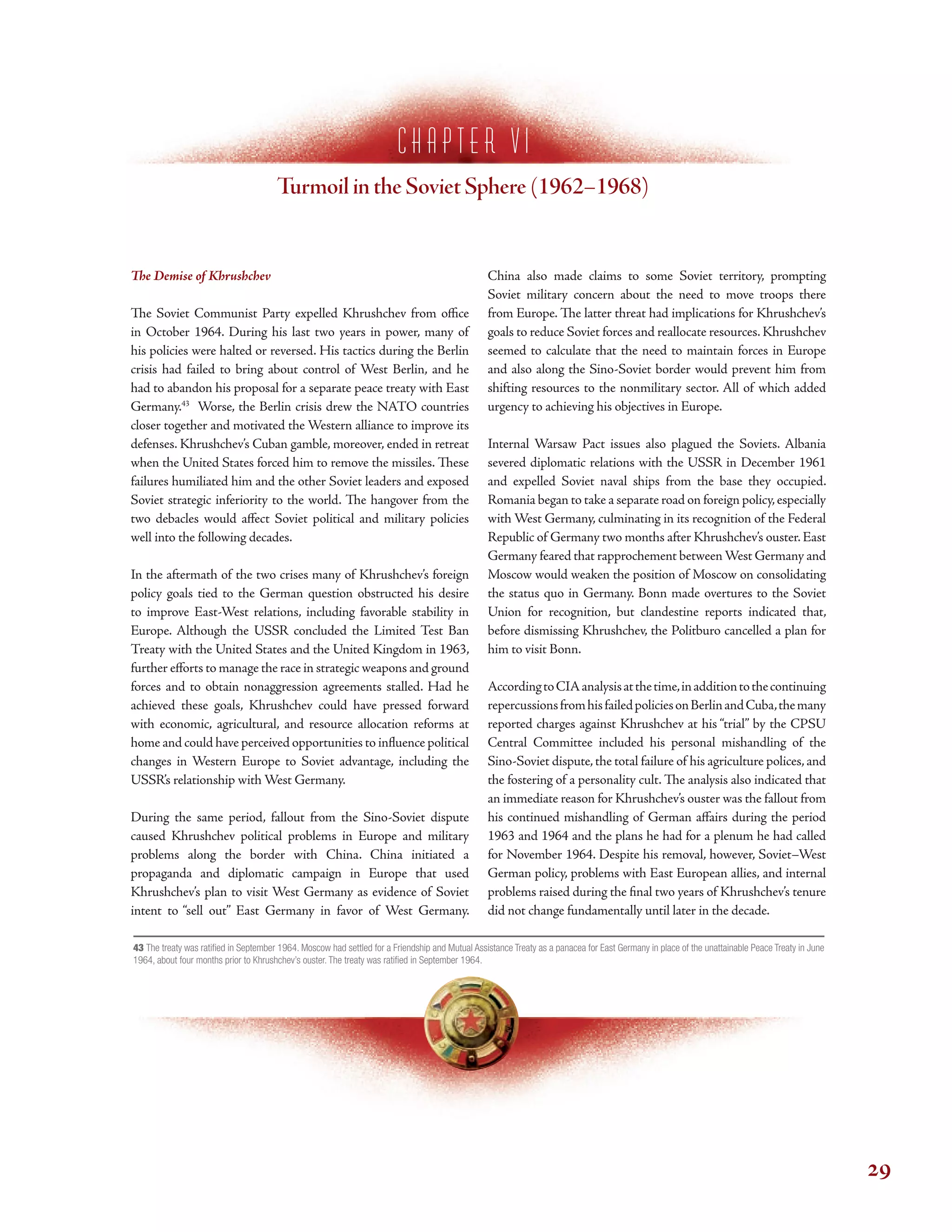 c h a p t e r V I
Turmoil in the Soviet Sphere (1962–1968)
Te Demise of Khrushchev
Te Soviet Communist Party expelled Khrushchev from ofce
in October 1964. During his last two years in power, many of
his policies were halted or reversed. His tactics during the Berlin
crisis had failed to bring about control of West Berlin, and he
had to abandon his proposal for a separate peace treaty with East
Germany.43
Worse, the Berlin crisis drew the NATO countries
closer together and motivated the Western alliance to improve its
defenses. Khrushchev’s Cuban gamble, moreover, ended in retreat
when the United States forced him to remove the missiles. Tese
failures humiliated him and the other Soviet leaders and exposed
Soviet strategic inferiority to the world. Te hangover from the
two debacles would afect Soviet political and military policies
well into the following decades.
In the aftermath of the two crises many of Khrushchev’s foreign
policy goals tied to the German question obstructed his desire
to improve East-West relations, including favorable stability in
Europe. Although the USSR concluded the Limited Test Ban
Treaty with the United States and the United Kingdom in 1963,
further eforts to manage the race in strategic weapons and ground
forces and to obtain nonaggression agreements stalled. Had he
achieved these goals, Khrushchev could have pressed forward
with economic, agricultural, and resource allocation reforms at
home and could have perceived opportunities to infuence political
changes in Western Europe to Soviet advantage, including the
USSR’s relationship with West Germany.
During the same period, fallout from the Sino-Soviet dispute
caused Khrushchev political problems in Europe and military
problems along the border with China. China initiated a
propaganda and diplomatic campaign in Europe that used
Khrushchev’s plan to visit West Germany as evidence of Soviet
intent to “sell out” East Germany in favor of West Germany.
China also made claims to some Soviet territory, prompting
Soviet military concern about the need to move troops there
from Europe. Te latter threat had implications for Khrushchev’s
goals to reduce Soviet forces and reallocate resources. Khrushchev
seemed to calculate that the need to maintain forces in Europe
and also along the Sino-Soviet border would prevent him from
shifting resources to the nonmilitary sector. All of which added
urgency to achieving his objectives in Europe.
Internal Warsaw Pact issues also plagued the Soviets. Albania
severed diplomatic relations with the USSR in December 1961
and expelled Soviet naval ships from the base they occupied.
Romania began to take a separate road on foreign policy,especially
with West Germany, culminating in its recognition of the Federal
Republic of Germany two months after Khrushchev’s ouster.East
Germany feared that rapprochement betweenWest Germany and
Moscow would weaken the position of Moscow on consolidating
the status quo in Germany. Bonn made overtures to the Soviet
Union for recognition, but clandestine reports indicated that,
before dismissing Khrushchev, the Politburo cancelled a plan for
him to visit Bonn.
AccordingtoCIAanalysisatthetime,inadditiontothecontinuing
repercussionsfromhisfailedpoliciesonBerlinandCuba,themany
reported charges against Khrushchev at his “trial” by the CPSU
Central Committee included his personal mishandling of the
Sino-Soviet dispute,the total failure of his agriculture polices,and
the fostering of a personality cult. Te analysis also indicated that
an immediate reason for Khrushchev’s ouster was the fallout from
his continued mishandling of German afairs during the period
1963 and 1964 and the plans he had for a plenum he had called
for November 1964. Despite his removal, however, Soviet–West
German policy, problems with East European allies, and internal
problems raised during the fnal two years of Khrushchev’s tenure
did not change fundamentally until later in the decade.
43 The treaty was ratifed in September 1964. Moscow had settled for a Friendship and Mutual Assistance Treaty as a panacea for East Germany in place of the unattainable Peace Treaty in June
1964, about four months prior to Khrushchev’s ouster. The treaty was ratifed in September 1964.
29
 