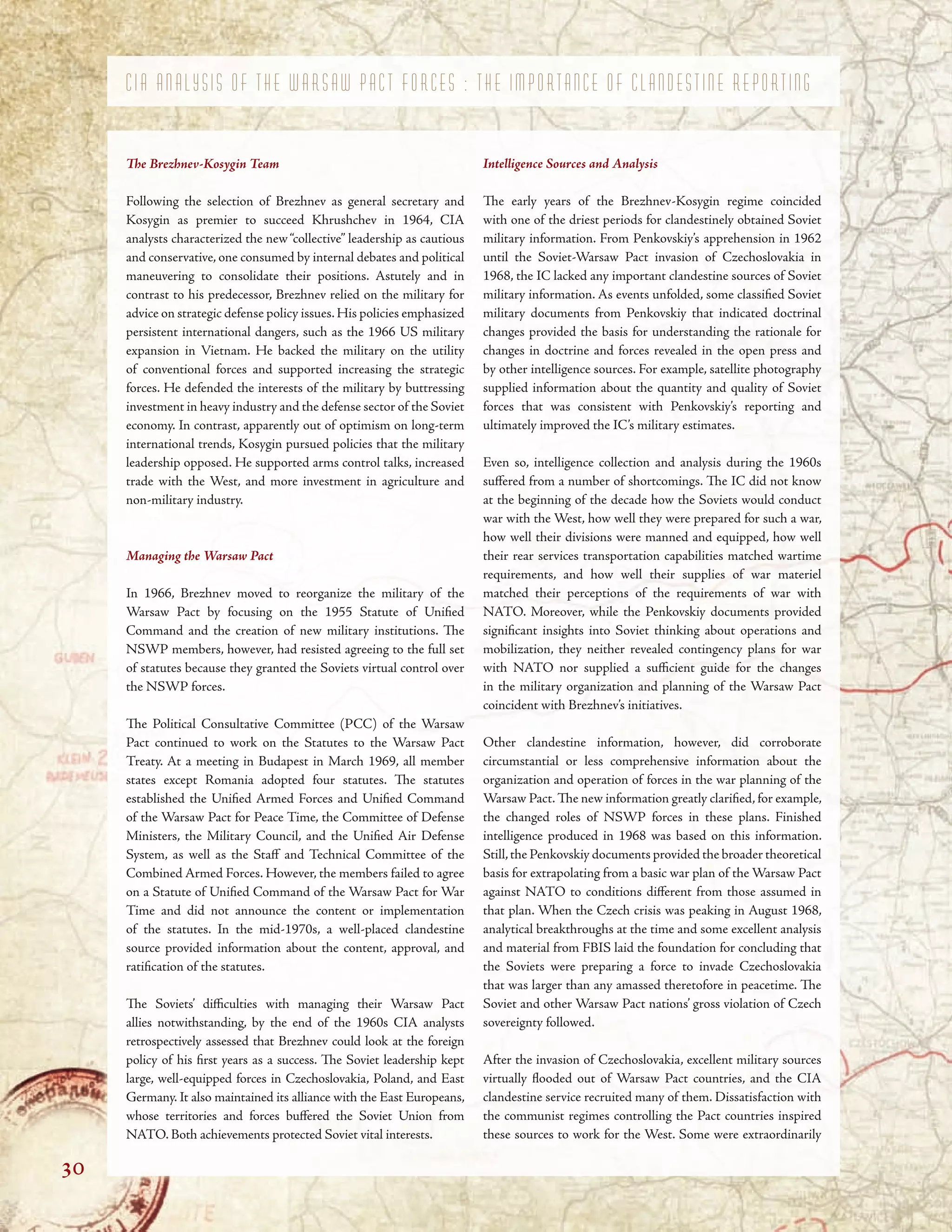 NATO. Both achievements protected Soviet vital interests. these sources to work for the West. Some were extraordinarily
C I A A N A L Y S I S O F T H E W A R S A W P A C T F O R C E S : T H E I M P O R T A N C E O F C L A N D E S T I N E R E P O R T I N G
Te Brezhnev-Kosygin Team
Following the selection of Brezhnev as general secretary and
Kosygin as premier to succeed Khrushchev in 1964, CIA
analysts characterized the new“collective” leadership as cautious
and conservative, one consumed by internal debates and political
maneuvering to consolidate their positions. Astutely and in
contrast to his predecessor, Brezhnev relied on the military for
advice on strategic defense policy issues.His policies emphasized
persistent international dangers, such as the 1966 US military
expansion in Vietnam. He backed the military on the utility
of conventional forces and supported increasing the strategic
forces. He defended the interests of the military by buttressing
investment in heavy industry and the defense sector of the Soviet
economy. In contrast, apparently out of optimism on long-term
international trends, Kosygin pursued policies that the military
leadership opposed. He supported arms control talks, increased
trade with the West, and more investment in agriculture and
non-military industry.
Managing the Warsaw Pact
In 1966, Brezhnev moved to reorganize the military of the
Warsaw Pact by focusing on the 1955 Statute of Unifed
Command and the creation of new military institutions. Te
NSWP members, however, had resisted agreeing to the full set
of statutes because they granted the Soviets virtual control over
the NSWP forces.
Te Political Consultative Committee (PCC) of the Warsaw
Pact continued to work on the Statutes to the Warsaw Pact
Treaty. At a meeting in Budapest in March 1969, all member
states except Romania adopted four statutes. Te statutes
established the Unifed Armed Forces and Unifed Command
of the Warsaw Pact for Peace Time, the Committee of Defense
Ministers, the Military Council, and the Unifed Air Defense
System, as well as the Staf and Technical Committee of the
Combined Armed Forces. However, the members failed to agree
on a Statute of Unifed Command of the Warsaw Pact for War
Time and did not announce the content or implementation
of the statutes. In the mid-1970s, a well-placed clandestine
source provided information about the content, approval, and
ratifcation of the statutes.
Te Soviets’ difculties with managing their Warsaw Pact
allies notwithstanding, by the end of the 1960s CIA analysts
retrospectively assessed that Brezhnev could look at the foreign
policy of his frst years as a success. Te Soviet leadership kept
large, well-equipped forces in Czechoslovakia, Poland, and East
Germany. It also maintained its alliance with the East Europeans,
whose territories and forces bufered the Soviet Union from
Intelligence Sources and Analysis
Te early years of the Brezhnev-Kosygin regime coincided
with one of the driest periods for clandestinely obtained Soviet
military information. From Penkovskiy’s apprehension in 1962
until the Soviet-Warsaw Pact invasion of Czechoslovakia in
1968, the IC lacked any important clandestine sources of Soviet
military information. As events unfolded, some classifed Soviet
military documents from Penkovskiy that indicated doctrinal
changes provided the basis for understanding the rationale for
changes in doctrine and forces revealed in the open press and
by other intelligence sources. For example, satellite photography
supplied information about the quantity and quality of Soviet
forces that was consistent with Penkovskiy’s reporting and
ultimately improved the IC’s military estimates.
Even so, intelligence collection and analysis during the 1960s
sufered from a number of shortcomings. Te IC did not know
at the beginning of the decade how the Soviets would conduct
war with the West, how well they were prepared for such a war,
how well their divisions were manned and equipped, how well
their rear services transportation capabilities matched wartime
requirements, and how well their supplies of war materiel
matched their perceptions of the requirements of war with
NATO. Moreover, while the Penkovskiy documents provided
signifcant insights into Soviet thinking about operations and
mobilization, they neither revealed contingency plans for war
with NATO nor supplied a sufcient guide for the changes
in the military organization and planning of the Warsaw Pact
coincident with Brezhnev’s initiatives.
Other clandestine information, however, did corroborate
circumstantial or less comprehensive information about the
organization and operation of forces in the war planning of the
Warsaw Pact. Te new information greatly clarifed, for example,
the changed roles of NSWP forces in these plans. Finished
intelligence produced in 1968 was based on this information.
Still,the Penkovskiy documents provided the broader theoretical
basis for extrapolating from a basic war plan of the Warsaw Pact
against NATO to conditions diferent from those assumed in
that plan. When the Czech crisis was peaking in August 1968,
analytical breakthroughs at the time and some excellent analysis
and material from FBIS laid the foundation for concluding that
the Soviets were preparing a force to invade Czechoslovakia
that was larger than any amassed theretofore in peacetime. Te
Soviet and other Warsaw Pact nations’ gross violation of Czech
sovereignty followed.
After the invasion of Czechoslovakia, excellent military sources
virtually fooded out of Warsaw Pact countries, and the CIA
clandestine service recruited many of them. Dissatisfaction with
the communist regimes controlling the Pact countries inspired
30
 