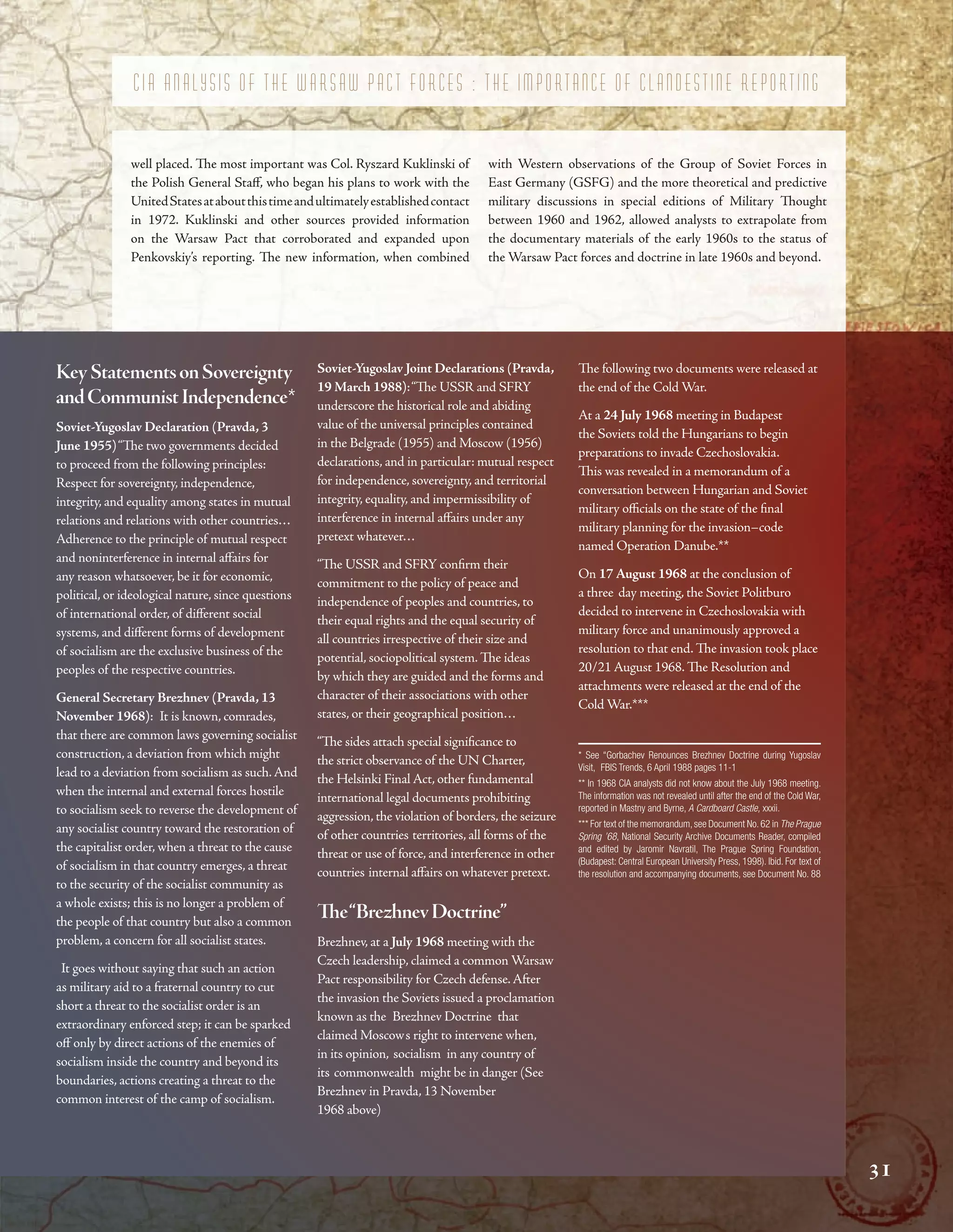 ”
“
“
”
’
’ ”
“ ”
’
“ ”
“ ”
-
-
”
C I A A N A L Y S I S O F T H E W A R S A W P A C T F O R C E S : T H E I M P O R T A N C E O F C L A N D E S T I N E R E P O R T I N G
well placed. Te most important was Col. Ryszard Kuklinski of with Western observations of the Group of Soviet Forces in
the Polish General Staf, who began his plans to work with the East Germany (GSFG) and the more theoretical and predictive
UnitedStatesataboutthistimeandultimatelyestablishedcontact military discussions in special editions of Military Tought
in 1972. Kuklinski and other sources provided information between 1960 and 1962, allowed analysts to extrapolate from
on the Warsaw Pact that corroborated and expanded upon the documentary materials of the early 1960s to the status of
Penkovskiy’s reporting. Te new information, when combined the Warsaw Pact forces and doctrine in late 1960s and beyond.
KeyStatementsonSovereignty
andCommunistIndependence*
Soviet-Yugoslav Declaration (Pravda, 3
June 1955)“Te two governments decided
to proceed from the following principles:
Respect for sovereignty, independence,
integrity, and equality among states in mutual
relations and relations with other countries…
Adherence to the principle of mutual respect
and noninterference in internal afairs for
any reason whatsoever, be it for economic,
political, or ideological nature, since questions
of international order, of diferent social
systems, and diferent forms of development
of socialism are the exclusive business of the
peoples of the respective countries.
General Secretary Brezhnev (Pravda, 13
November 1968): It is known, comrades,
that there are common laws governing socialist
construction, a deviation from which might
lead to a deviation from socialism as such.And
when the internal and external forces hostile
to socialism seek to reverse the development of
any socialist country toward the restoration of
the capitalist order, when a threat to the cause
of socialism in that country emerges, a threat
to the security of the socialist community as
a whole exists; this is no longer a problem of
the people of that country but also a common
problem, a concern for all socialist states.
It goes without saying that such an action
as military aid to a fraternal country to cut
short a threat to the socialist order is an
extraordinary enforced step; it can be sparked
of only by direct actions of the enemies of
socialism inside the country and beyond its
boundaries, actions creating a threat to the
common interest of the camp of socialism.
Soviet-Yugoslav Joint Declarations (Pravda,
19 March 1988):“Te USSR and SFRY
underscore the historical role and abiding
value of the universal principles contained
in the Belgrade (1955) and Moscow (1956)
declarations, and in particular: mutual respect
for independence, sovereignty, and territorial
integrity, equality, and impermissibility of
interference in internal afairs under any
pretext whatever…
“Te USSR and SFRY confrm their
commitment to the policy of peace and
independence of peoples and countries, to
their equal rights and the equal security of
all countries irrespective of their size and
potential, sociopolitical system. Te ideas
by which they are guided and the forms and
character of their associations with other
states, or their geographical position…
“Te sides attach special signifcance to
the strict observance of the UN Charter,
the Helsinki Final Act, other fundamental
international legal documents prohibiting
aggression, the violation of borders, the seizure
of other countries territories, all forms of the
threat or use of force, and interference in other
countries internal afairs on whatever pretext.
Te“BrezhnevDoctrine”
Brezhnev, at a July 1968 meeting with the
Czech leadership, claimed a common Warsaw
Pact responsibility for Czech defense.After
the invasion the Soviets issued a proclamation
known as the Brezhnev Doctrine that
claimed Moscows right to intervene when,
in its opinion, socialism in any country of
its commonwealth might be in danger (See
Brezhnev in Pravda, 13 November
1968 above)
Te following two documents were released at
the end of the Cold War.
At a 24 July 1968 meeting in Budapest
the Soviets told the Hungarians to begin
preparations to invade Czechoslovakia.
Tis was revealed in a memorandum of a
conversation between Hungarian and Soviet
military ofcials on the state of the fnal
military planning for the invasion–code
named Operation Danube.**
On 17 August 1968 at the conclusion of
a three day meeting, the Soviet Politburo
decided to intervene in Czechoslovakia with
military force and unanimously approved a
resolution to that end. Te invasion took place
20/21 August 1968. Te Resolution and
attachments were released at the end of the
Cold War.***
* See “Gorbachev Renounces Brezhnev Doctrine during Yugoslav
Visit, FBIS Trends, 6 April 1988 pages 11-1
** In 1968 CIA analysts did not know about the July 1968 meeting.
The information was not revealed until after the end of the Cold War,
reported in Mastny and Byrne, A Cardboard Castle, xxxii.
*** For text of the memorandum,see Document No.62 in The Prague
Spring ’68, National Security Archive Documents Reader, compiled
and edited by Jaromir Navratil, The Prague Spring Foundation,
(Budapest: Central European University Press, 1998). Ibid. For text of
the resolution and accompanying documents, see Document No. 88
31
31
31
 