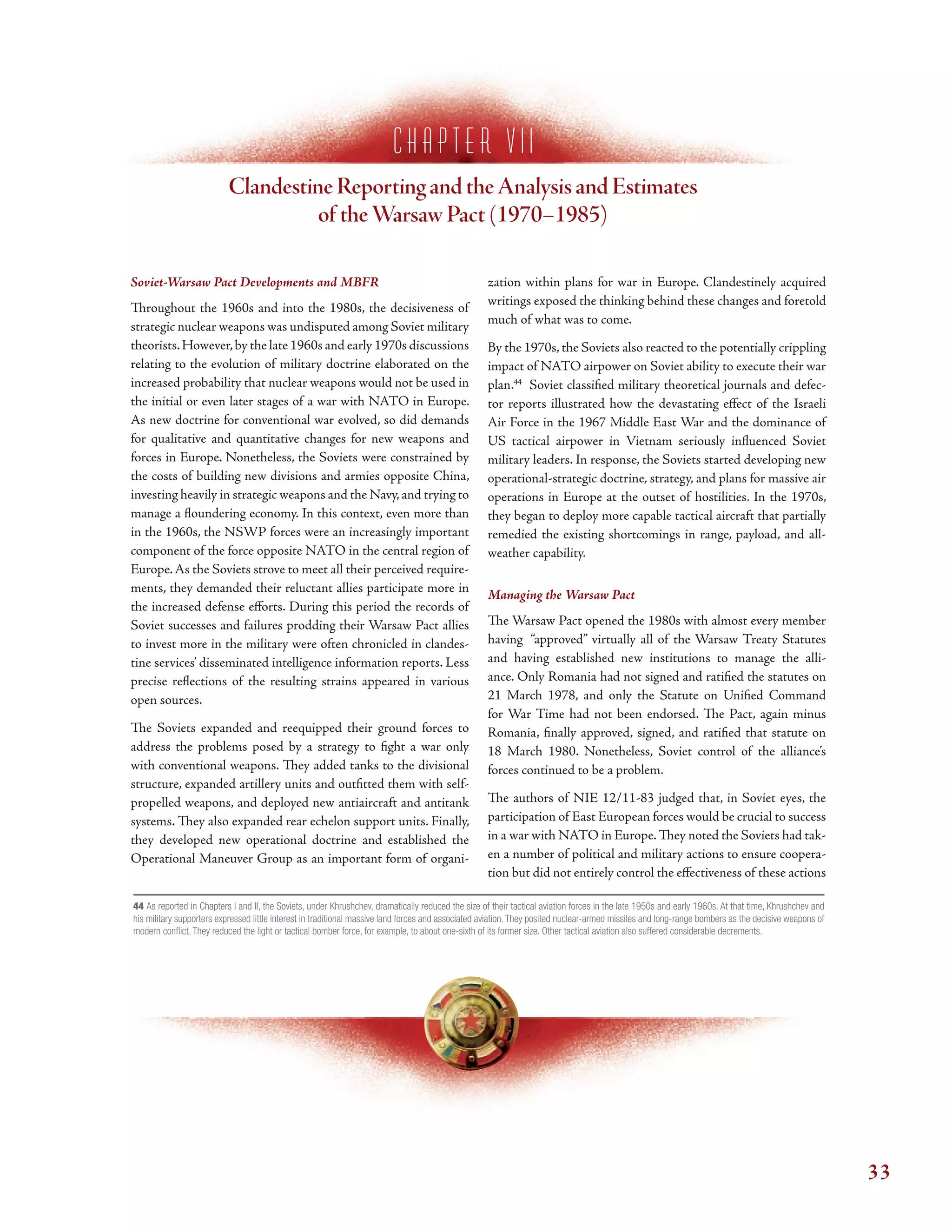 c h a p t e r V I I
Clandestine Reporting and theAnalysis and Estimates
of theWarsaw Pact (1970–1985)
Soviet-Warsaw Pact Developments and MBFR
Troughout the 1960s and into the 1980s, the decisiveness of
strategic nuclear weapons was undisputed among Soviet military
theorists.However,by the late 1960s and early 1970s discussions
relating to the evolution of military doctrine elaborated on the
increased probability that nuclear weapons would not be used in
the initial or even later stages of a war with NATO in Europe.
As new doctrine for conventional war evolved, so did demands
for qualitative and quantitative changes for new weapons and
forces in Europe. Nonetheless, the Soviets were constrained by
the costs of building new divisions and armies opposite China,
investing heavily in strategic weapons and the Navy,and trying to
manage a foundering economy. In this context, even more than
in the 1960s, the NSWP forces were an increasingly important
component of the force opposite NATO in the central region of
Europe.As the Soviets strove to meet all their perceived require-
ments, they demanded their reluctant allies participate more in
the increased defense eforts. During this period the records of
Soviet successes and failures prodding their Warsaw Pact allies
to invest more in the military were often chronicled in clandes-
tine services’ disseminated intelligence information reports. Less
precise refections of the resulting strains appeared in various
open sources.
Te Soviets expanded and reequipped their ground forces to
address the problems posed by a strategy to fght a war only
with conventional weapons. Tey added tanks to the divisional
structure, expanded artillery units and outftted them with self-
propelled weapons, and deployed new antiaircraft and antitank
systems. Tey also expanded rear echelon support units. Finally,
they developed new operational doctrine and established the
Operational Maneuver Group as an important form of organi-
zation within plans for war in Europe. Clandestinely acquired
writings exposed the thinking behind these changes and foretold
much of what was to come.
By the 1970s, the Soviets also reacted to the potentially crippling
impact of NATO airpower on Soviet ability to execute their war
plan.44
Soviet classifed military theoretical journals and defec-
tor reports illustrated how the devastating efect of the Israeli
Air Force in the 1967 Middle East War and the dominance of
US tactical airpower in Vietnam seriously infuenced Soviet
military leaders. In response, the Soviets started developing new
operational-strategic doctrine, strategy, and plans for massive air
operations in Europe at the outset of hostilities. In the 1970s,
they began to deploy more capable tactical aircraft that partially
remedied the existing shortcomings in range, payload, and all-
weather capability.
Managing the Warsaw Pact
Te Warsaw Pact opened the 1980s with almost every member
having “approved” virtually all of the Warsaw Treaty Statutes
and having established new institutions to manage the alli-
ance. Only Romania had not signed and ratifed the statutes on
21 March 1978, and only the Statute on Unifed Command
for War Time had not been endorsed. Te Pact, again minus
Romania, fnally approved, signed, and ratifed that statute on
18 March 1980. Nonetheless, Soviet control of the alliance’s
forces continued to be a problem.
Te authors of NIE 12/11-83 judged that, in Soviet eyes, the
participation of East European forces would be crucial to success
in a war with NATO in Europe. Tey noted the Soviets had tak-
en a number of political and military actions to ensure coopera-
tion but did not entirely control the efectiveness of these actions
44 As reported in Chapters I and II, the Soviets, under Khrushchev, dramatically reduced the size of their tactical aviation forces in the late 1950s and early 1960s. At that time, Khrushchev and
his military supporters expressed little interest in traditional massive land forces and associated aviation. They posited nuclear-armed missiles and long-range bombers as the decisive weapons of
modern confict. They reduced the light or tactical bomber force, for example, to about one-sixth of its former size. Other tactical aviation also suffered considerable decrements.
33
 