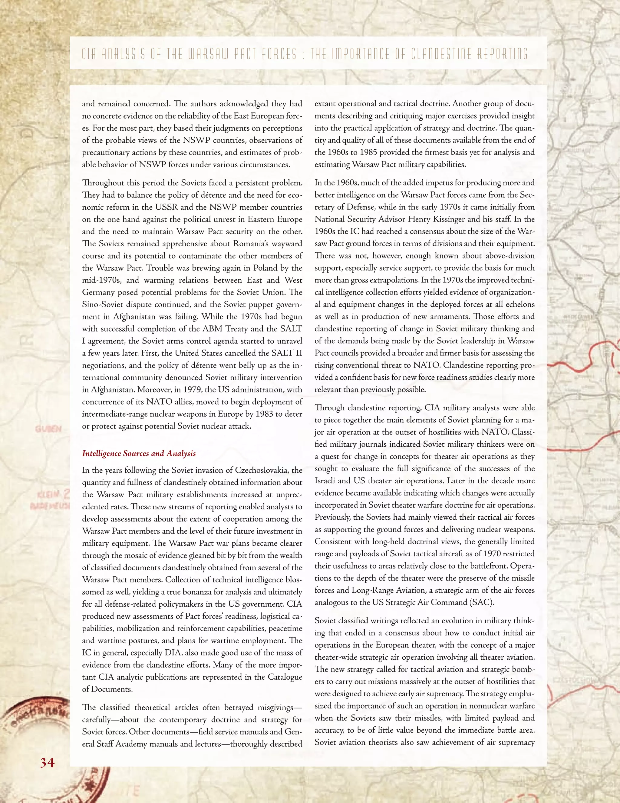 C I A A N A L Y S I S O F T H E W A R S A W P A C T F O R C E S : T H E I M P O R T A N C E O F C L A N D E S T I N E R E P O R T I N G
and remained concerned. Te authors acknowledged they had
no concrete evidence on the reliability of the East European forc-
es. For the most part, they based their judgments on perceptions
of the probable views of the NSWP countries, observations of
precautionary actions by these countries, and estimates of prob-
able behavior of NSWP forces under various circumstances.
Troughout this period the Soviets faced a persistent problem.
Tey had to balance the policy of détente and the need for eco-
nomic reform in the USSR and the NSWP member countries
on the one hand against the political unrest in Eastern Europe
and the need to maintain Warsaw Pact security on the other.
Te Soviets remained apprehensive about Romania’s wayward
course and its potential to contaminate the other members of
the Warsaw Pact. Trouble was brewing again in Poland by the
mid-1970s, and warming relations between East and West
Germany posed potential problems for the Soviet Union. Te
Sino-Soviet dispute continued, and the Soviet puppet govern-
ment in Afghanistan was failing. While the 1970s had begun
with successful completion of the ABM Treaty and the SALT
I agreement, the Soviet arms control agenda started to unravel
a few years later. First, the United States cancelled the SALT II
negotiations, and the policy of détente went belly up as the in-
ternational community denounced Soviet military intervention
in Afghanistan. Moreover, in 1979, the US administration, with
concurrence of its NATO allies, moved to begin deployment of
intermediate-range nuclear weapons in Europe by 1983 to deter
or protect against potential Soviet nuclear attack.
Intelligence Sources and Analysis
In the years following the Soviet invasion of Czechoslovakia, the
quantity and fullness of clandestinely obtained information about
the Warsaw Pact military establishments increased at unprec-
edented rates. Tese new streams of reporting enabled analysts to
develop assessments about the extent of cooperation among the
Warsaw Pact members and the level of their future investment in
military equipment. Te Warsaw Pact war plans became clearer
through the mosaic of evidence gleaned bit by bit from the wealth
of classifed documents clandestinely obtained from several of the
Warsaw Pact members. Collection of technical intelligence blos-
somed as well, yielding a true bonanza for analysis and ultimately
for all defense-related policymakers in the US government. CIA
produced new assessments of Pact forces’ readiness, logistical ca-
pabilities, mobilization and reinforcement capabilities, peacetime
and wartime postures, and plans for wartime employment. Te
IC in general, especially DIA, also made good use of the mass of
evidence from the clandestine eforts. Many of the more impor-
tant CIA analytic publications are represented in the Catalogue
of Documents.
Te classifed theoretical articles often betrayed misgivings—
carefully—about the contemporary doctrine and strategy for
Soviet forces. Other documents—feld service manuals and Gen-
eral Staf Academy manuals and lectures—thoroughly described
extant operational and tactical doctrine. Another group of docu-
ments describing and critiquing major exercises provided insight
into the practical application of strategy and doctrine. Te quan-
tity and quality of all of these documents available from the end of
the 1960s to 1985 provided the frmest basis yet for analysis and
estimating Warsaw Pact military capabilities.
In the 1960s, much of the added impetus for producing more and
better intelligence on the Warsaw Pact forces came from the Sec-
retary of Defense, while in the early 1970s it came initially from
National Security Advisor Henry Kissinger and his staf. In the
1960s the IC had reached a consensus about the size of the War-
saw Pact ground forces in terms of divisions and their equipment.
Tere was not, however, enough known about above-division
support, especially service support, to provide the basis for much
more than gross extrapolations.In the 1970s the improved techni-
cal intelligence collection eforts yielded evidence of organization-
al and equipment changes in the deployed forces at all echelons
as well as in production of new armaments. Tose eforts and
clandestine reporting of change in Soviet military thinking and
of the demands being made by the Soviet leadership in Warsaw
Pact councils provided a broader and frmer basis for assessing the
rising conventional threat to NATO. Clandestine reporting pro-
vided a confdent basis for new force readiness studies clearly more
relevant than previously possible.
Trough clandestine reporting, CIA military analysts were able
to piece together the main elements of Soviet planning for a ma-
jor air operation at the outset of hostilities with NATO. Classi-
fed military journals indicated Soviet military thinkers were on
a quest for change in concepts for theater air operations as they
sought to evaluate the full signifcance of the successes of the
Israeli and US theater air operations. Later in the decade more
evidence became available indicating which changes were actually
incorporated in Soviet theater warfare doctrine for air operations.
Previously, the Soviets had mainly viewed their tactical air forces
as supporting the ground forces and delivering nuclear weapons.
Consistent with long-held doctrinal views, the generally limited
range and payloads of Soviet tactical aircraft as of 1970 restricted
their usefulness to areas relatively close to the battlefront. Opera-
tions to the depth of the theater were the preserve of the missile
forces and Long-Range Aviation, a strategic arm of the air forces
analogous to the US Strategic Air Command (SAC).
Soviet classifed writings refected an evolution in military think-
ing that ended in a consensus about how to conduct initial air
operations in the European theater, with the concept of a major
theater-wide strategic air operation involving all theater aviation.
Te new strategy called for tactical aviation and strategic bomb-
ers to carry out missions massively at the outset of hostilities that
were designed to achieve early air supremacy.Te strategy empha-
sized the importance of such an operation in nonnuclear warfare
when the Soviets saw their missiles, with limited payload and
accuracy, to be of little value beyond the immediate battle area.
Soviet aviation theorists also saw achievement of air supremacy
34
 