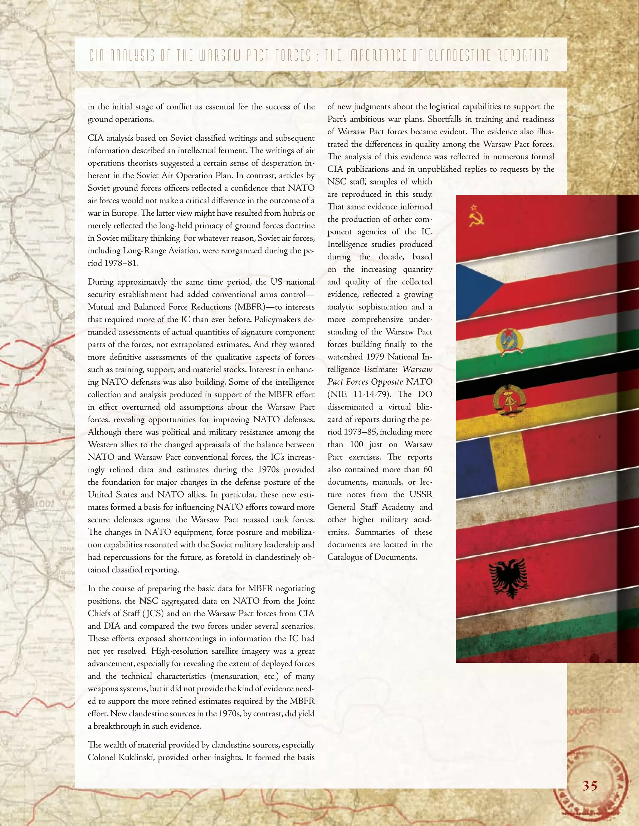 C I A A N A L Y S I S O F T H E W A R S A W P A C T F O R C E S : T H E I M P O R T A N C E O F C L A N D E S T I N E R E P O R T I N G
in the initial stage of confict as essential for the success of the
ground operations.
CIA analysis based on Soviet classifed writings and subsequent
information described an intellectual ferment. Te writings of air
operations theorists suggested a certain sense of desperation in-
herent in the Soviet Air Operation Plan. In contrast, articles by
Soviet ground forces ofcers refected a confdence that NATO
air forces would not make a critical diference in the outcome of a
war in Europe. Te latter view might have resulted from hubris or
merely refected the long-held primacy of ground forces doctrine
in Soviet military thinking. For whatever reason, Soviet air forces,
including Long-Range Aviation, were reorganized during the pe-
riod 1978–81.
During approximately the same time period, the US national
security establishment had added conventional arms control—
Mutual and Balanced Force Reductions (MBFR)—to interests
that required more of the IC than ever before. Policymakers de-
manded assessments of actual quantities of signature component
parts of the forces, not extrapolated estimates. And they wanted
more defnitive assessments of the qualitative aspects of forces
such as training, support, and materiel stocks. Interest in enhanc-
ing NATO defenses was also building. Some of the intelligence
collection and analysis produced in support of the MBFR efort
in efect overturned old assumptions about the Warsaw Pact
forces, revealing opportunities for improving NATO defenses.
Although there was political and military resistance among the
Western allies to the changed appraisals of the balance between
NATO and Warsaw Pact conventional forces, the IC’s increas-
ingly refned data and estimates during the 1970s provided
the foundation for major changes in the defense posture of the
United States and NATO allies. In particular, these new esti-
mates formed a basis for infuencing NATO eforts toward more
secure defenses against the Warsaw Pact massed tank forces.
Te changes in NATO equipment, force posture and mobiliza-
tion capabilities resonated with the Soviet military leadership and
had repercussions for the future, as foretold in clandestinely ob-
tained classifed reporting.
In the course of preparing the basic data for MBFR negotiating
positions, the NSC aggregated data on NATO from the Joint
Chiefs of Staf (JCS) and on the Warsaw Pact forces from CIA
and DIA and compared the two forces under several scenarios.
Tese eforts exposed shortcomings in information the IC had
not yet resolved. High-resolution satellite imagery was a great
advancement,especially for revealing the extent of deployed forces
and the technical characteristics (mensuration, etc.) of many
weapons systems,but it did not provide the kind of evidence need-
ed to support the more refned estimates required by the MBFR
efort.New clandestine sources in the 1970s,by contrast,did yield
a breakthrough in such evidence.
Te wealth of material provided by clandestine sources, especially
NSC staf, samples of which
are reproduced in this study.
Tat same evidence informed
the production of other com-
ponent agencies of the IC.
Intelligence studies produced
during the decade, based
on the increasing quantity
and quality of the collected
evidence, refected a growing
analytic sophistication and a
more comprehensive under-
standing of the Warsaw Pact
forces building fnally to the
watershed 1979 National In-
telligence Estimate: Warsaw
Pact Forces Opposite NATO
(NIE 11-14-79). Te DO
disseminated a virtual bliz-
zard of reports during the pe-
riod 1973–85, including more
than 100 just on Warsaw
Pact exercises. Te reports
also contained more than 60
documents, manuals, or lec-
ture notes from the USSR
General Staf Academy and
other higher military acad-
emies. Summaries of these
documents are located in the
Catalogue of Documents.
of new judgments about the logistical capabilities to support the
Pact’s ambitious war plans. Shortfalls in training and readiness
of Warsaw Pact forces became evident. Te evidence also illus-
trated the diferences in quality among the Warsaw Pact forces.
Te analysis of this evidence was refected in numerous formal
CIA publications and in unpublished replies to requests by the
Colonel Kuklinski, provided other insights. It formed the basis
35
 