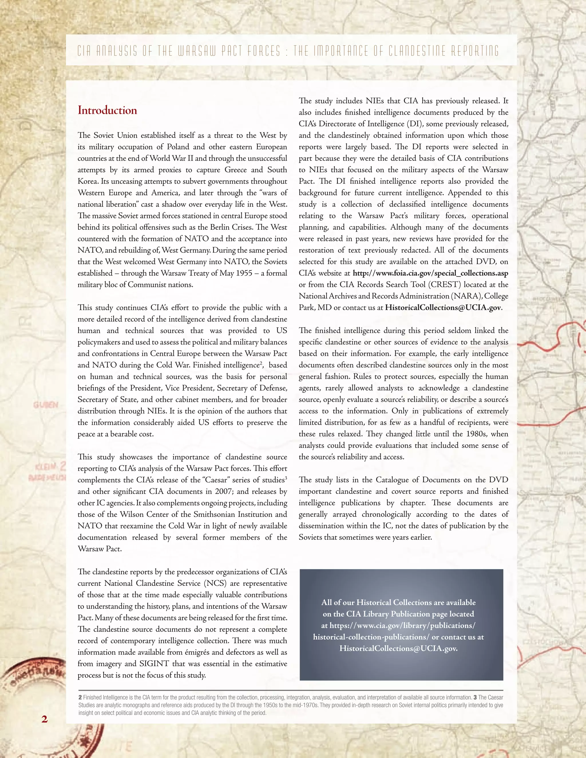 C I A A N A L Y S I S O F T H E W A R S A W P A C T F O R C E S : T H E I M P O R T A N C E O F C L A N D E S T I N E R E P O R T I N G
Introduction
Te Soviet Union established itself as a threat to the West by
its military occupation of Poland and other eastern European
countries at the end of World War II and through the unsuccessful
attempts by its armed proxies to capture Greece and South
Korea. Its unceasing attempts to subvert governments throughout
Western Europe and America, and later through the “wars of
national liberation” cast a shadow over everyday life in the West.
Te massive Soviet armed forces stationed in central Europe stood
behind its political ofensives such as the Berlin Crises. Te West
countered with the formation of NATO and the acceptance into
NATO,and rebuilding of,West Germany.During the same period
that the West welcomed West Germany into NATO, the Soviets
established – through the Warsaw Treaty of May 1955 – a formal
military bloc of Communist nations.
Tis study continues CIA’s efort to provide the public with a
more detailed record of the intelligence derived from clandestine
human and technical sources that was provided to US
policymakers and used to assess the political and military balances
and confrontations in Central Europe between the Warsaw Pact
and NATO during the Cold War. Finished intelligence2
, based
on human and technical sources, was the basis for personal
briefngs of the President, Vice President, Secretary of Defense,
Secretary of State, and other cabinet members, and for broader
distribution through NIEs. It is the opinion of the authors that
the information considerably aided US eforts to preserve the
peace at a bearable cost.
Tis study showcases the importance of clandestine source
reporting to CIA’s analysis of the Warsaw Pact forces. Tis efort
complements the CIA’s release of the “Caesar” series of studies3
and other signifcant CIA documents in 2007; and releases by
other IC agencies.It also complements ongoing projects,including
those of the Wilson Center of the Smithsonian Institution and
NATO that reexamine the Cold War in light of newly available
documentation released by several former members of the
Warsaw Pact.
Te clandestine reports by the predecessor organizations of CIA’s
current National Clandestine Service (NCS) are representative
of those that at the time made especially valuable contributions
to understanding the history, plans, and intentions of the Warsaw
Pact.Many of these documents are being released for the frst time.
Te clandestine source documents do not represent a complete
record of contemporary intelligence collection. Tere was much
information made available from émigrés and defectors as well as
from imagery and SIGINT that was essential in the estimative
process but is not the focus of this study.
Te study includes NIEs that CIA has previously released. It
also includes fnished intelligence documents produced by the
CIA’s Directorate of Intelligence (DI), some previously released,
and the clandestinely obtained information upon which those
reports were largely based. Te DI reports were selected in
part because they were the detailed basis of CIA contributions
to NIEs that focused on the military aspects of the Warsaw
Pact. Te DI fnished intelligence reports also provided the
background for future current intelligence. Appended to this
study is a collection of declassifed intelligence documents
relating to the Warsaw Pact’s military forces, operational
planning, and capabilities. Although many of the documents
were released in past years, new reviews have provided for the
restoration of text previously redacted. All of the documents
selected for this study are available on the attached DVD, on
CIA’s website at http://www.foia.cia.gov/special_collections.asp
or from the CIA Records Search Tool (CREST) located at the
NationalArchivesandRecordsAdministration(NARA),College
Park, MD or contact us at HistoricalCollections@UCIA.gov.
Te fnished intelligence during this period seldom linked the
specifc clandestine or other sources of evidence to the analysis
based on their information. For example, the early intelligence
documents often described clandestine sources only in the most
general fashion. Rules to protect sources, especially the human
agents, rarely allowed analysts to acknowledge a clandestine
source, openly evaluate a source’s reliability, or describe a source’s
access to the information. Only in publications of extremely
limited distribution, for as few as a handful of recipients, were
these rules relaxed. Tey changed little until the 1980s, when
analysts could provide evaluations that included some sense of
the source’s reliability and access.
Te study lists in the Catalogue of Documents on the DVD
important clandestine and covert source reports and fnished
intelligence publications by chapter. Tese documents are
generally arrayed chronologically according to the dates of
dissemination within the IC, not the dates of publication by the
Soviets that sometimes were years earlier.
All of our Historical Collections are available
on the CIA Library Publication page located
at https://www.cia.gov/library/publications/
historical-collection-publications/ or contact us at
HistoricalCollections@UCIA.gov.
2 Finished Intelligence is the CIA term for the product resulting from the collection, processing, integration, analysis, evaluation, and interpretation of available all source information. 3 The Caesar
Studies are analytic monographs and reference aids produced by the DI through the 1950s to the mid-1970s. They provided in-depth research on Soviet internal politics primarily intended to give
insight on select political and economic issues and CIA analytic thinking of the period.
2
 