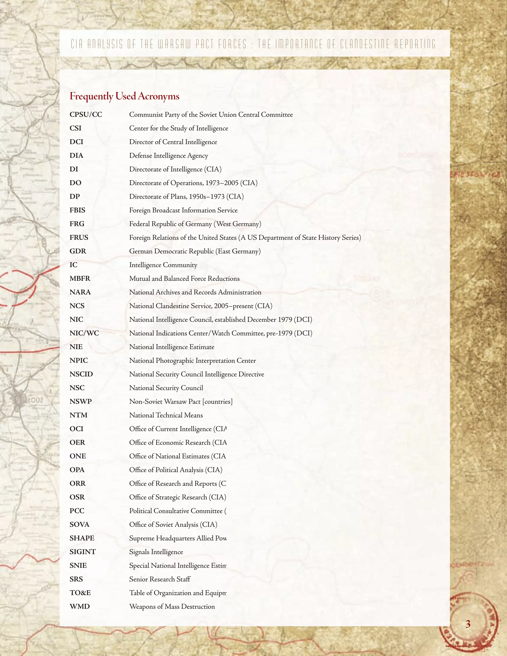 C I A A N A L Y S I S O F T H E W A R S A W P A C T F O R C E S : T H E I M P O R T A N C E O F C L A N D E S T I N E R E P O R T I N G
FrequentlyUsedAcronyms
CPSU/CC Communist Party of the Soviet Union Central Committee
CSI Center for the Study of Intelligence
DCI Director of Central Intelligence
DIA Defense Intelligence Agency
DI Directorate of Intelligence (CIA)
DO Directorate of Operations, 1973–2005 (CIA)
DP Directorate of Plans, 1950s–1973 (CIA)
FBIS Foreign Broadcast Information Service
FRG Federal Republic of Germany (West Germany)
FRUS Foreign Relations of the United States (A US Department of State History Series)
GDR German Democratic Republic (East Germany)
IC Intelligence Community
MBFR Mutual and Balanced Force Reductions
NARA National Archives and Records Administration
NCS National Clandestine Service, 2005–present (CIA)
NIC National Intelligence Council, established December 1979 (DCI)
NIC/WC National Indications Center/Watch Committee, pre-1979 (DCI)
NIE National Intelligence Estimate
NPIC National Photographic Interpretation Center
NSCID National Security Council Intelligence Directive
NSC National Security Council
NSWP Non-Soviet Warsaw Pact [countries]
NTM National Technical Means
OCI Ofce of Current Intelligence (CIA)
OER Ofce of Economic Research (CIA)
ONE Ofce of National Estimates (CIA)
OPA Ofce of Political Analysis (CIA)
ORR Ofce of Research and Reports (CIA)
OSR Ofce of Strategic Research (CIA)
PCC Political Consultative Committee (Warsaw Treaty Organization)
SOVA Ofce of Soviet Analysis (CIA)
SHAPE Supreme Headquarters Allied Powers Europe
SIGINT Signals Intelligence
SNIE Special National Intelligence Estimate
SRS Senior Research Staf
TO&E Table of Organization and Equipment
WMD Weapons of Mass Destruction
3
 