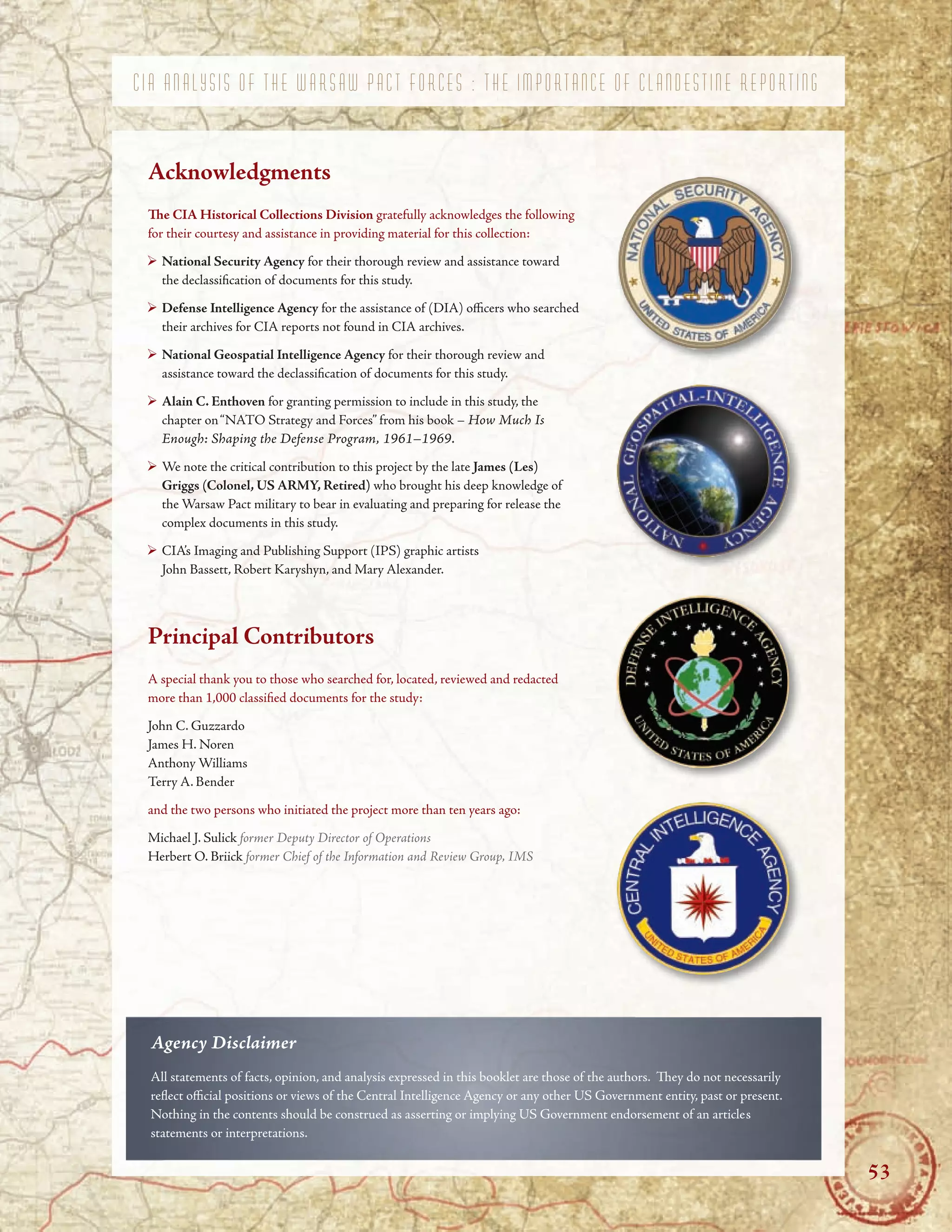 ’
C I A A N A L Y S I S O F T H E W A R S A W P A C T F O R C E S : T H E I M P O R T A N C E O F C L A N D E S T I N E R E P O R T I N G
Acknowledgments
Te CIA Historical Collections Division gratefully acknowledges the following
for their courtesy and assistance in providing material for this collection:
National Security Agency for their thorough review and assistance toward
the declassifcation of documents for this study.
Defense Intelligence Agency for the assistance of (DIA) ofcers who searched
their archives for CIA reports not found in CIA archives.
National Geospatial Intelligence Agency for their thorough review and
assistance toward the declassifcation of documents for this study.
Alain C. Enthoven for granting permission to include in this study, the
chapter on“NATO Strategy and Forces” from his book – How Much Is
Enough: Shaping the Defense Program, 1961–1969.
We note the critical contribution to this project by the late James (Les)
Griggs (Colonel, US ARMY, Retired) who brought his deep knowledge of
the Warsaw Pact military to bear in evaluating and preparing for release the
complex documents in this study.
CIA’s Imaging and Publishing Support (IPS) graphic artists
John Bassett, Robert Karyshyn, and Mary Alexander.
Principal Contributors
A special thank you to those who searched for, located, reviewed and redacted
more than 1,000 classifed documents for the study:
John C. Guzzardo
James H. Noren
Anthony Williams
Terry A. Bender
and the two persons who initiated the project more than ten years ago:
Michael J. Sulick former Deputy Director of Operations
Herbert O. Briick former Chief of the Information and Review Group, IMS
Agency Disclaimer
All statements of facts, opinion, and analysis expressed in this booklet are those of the authors. Tey do not necessarily
refect ofcial positions or views of the Central Intelligence Agency or any other US Government entity, past or present.
Nothing in the contents should be construed as asserting or implying US Government endorsement of an articles
statements or interpretations.
53
 