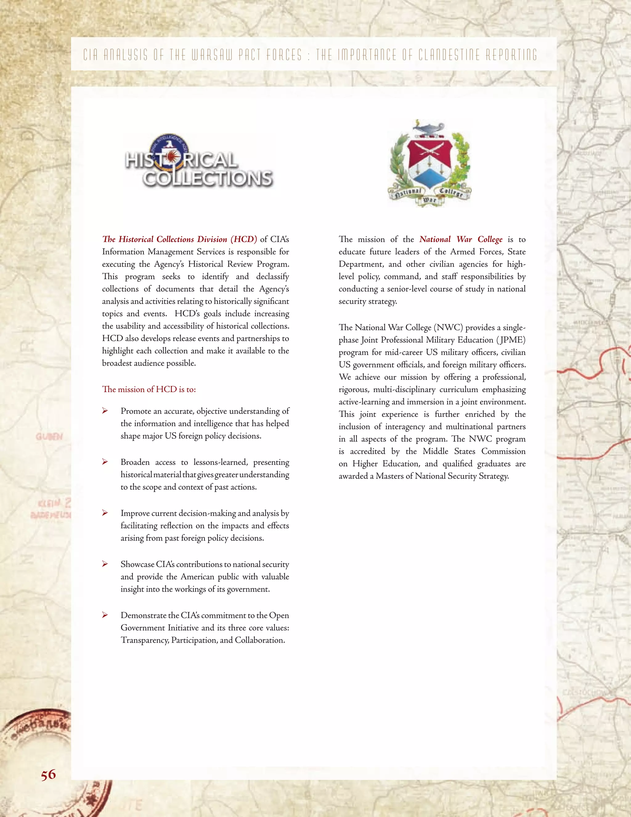 C I A A N A L Y S I S O F T H E W A R S A W P A C T F O R C E S : T H E I M P O R T A N C E O F C L A N D E S T I N E R E P O R T I N G
Te Historical Collections Division (HCD) of CIA’s
Information Management Services is responsible for
executing the Agency’s Historical Review Program.
Tis program seeks to identify and declassify
collections of documents that detail the Agency’s
analysis and activities relating to historically signifcant
topics and events. HCD’s goals include increasing
the usability and accessibility of historical collections.
HCD also develops release events and partnerships to
highlight each collection and make it available to the
broadest audience possible.
Te mission of HCD is to:
Promote an accurate, objective understanding of
the information and intelligence that has helped
shape major US foreign policy decisions.
Broaden access to lessons-learned, presenting
historicalmaterialthatgivesgreaterunderstanding
to the scope and context of past actions.
Improve current decision-making and analysis by
facilitating refection on the impacts and efects
arising from past foreign policy decisions.
Showcase CIA’s contributions to national security
and provide the American public with valuable
insight into the workings of its government.
Demonstrate the CIA’s commitment to the Open
Government Initiative and its three core values:
Transparency, Participation, and Collaboration.
Te mission of the National War College is to
educate future leaders of the Armed Forces, State
Department, and other civilian agencies for high-
level policy, command, and staf responsibilities by
conducting a senior-level course of study in national
security strategy.
Te National War College (NWC) provides a single-
phase Joint Professional Military Education (JPME)
program for mid-career US military ofcers, civilian
US government ofcials, and foreign military ofcers.
We achieve our mission by ofering a professional,
rigorous, multi-disciplinary curriculum emphasizing
active-learning and immersion in a joint environment.
Tis joint experience is further enriched by the
inclusion of interagency and multinational partners
in all aspects of the program. Te NWC program
is accredited by the Middle States Commission
on Higher Education, and qualifed graduates are
awarded a Masters of National Security Strategy.
56
 