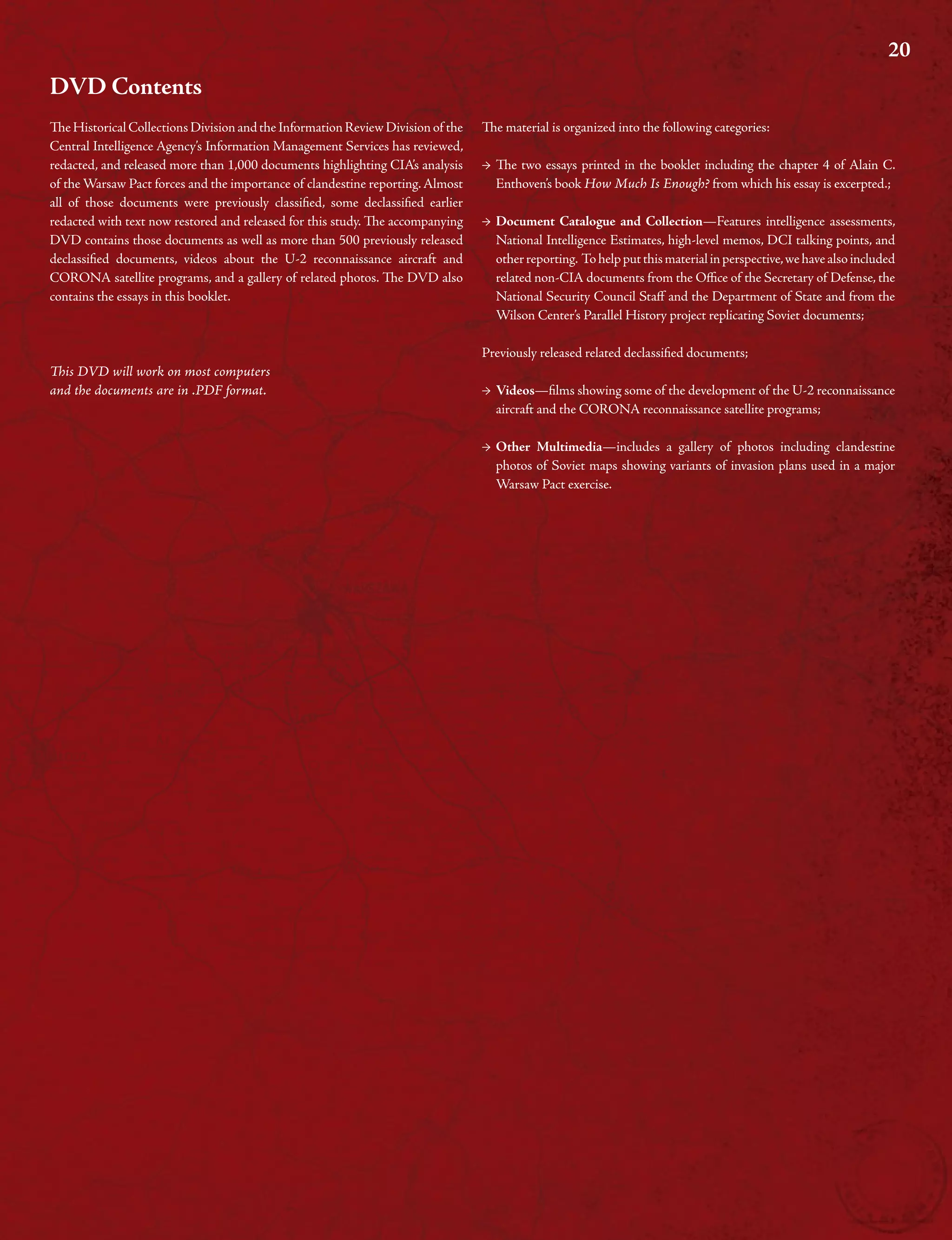 20
DVD Contents
TeHistoricalCollectionsDivisionandtheInformationReviewDivisionof the
Central Intelligence Agency’s Information Management Services has reviewed,
redacted, and released more than 1,000 documents highlighting CIA’s analysis
of the Warsaw Pact forces and the importance of clandestine reporting.Almost
all of those documents were previously classifed, some declassifed earlier
redacted with text now restored and released for this study. Te accompanying
DVD contains those documents as well as more than 500 previously released
declassifed documents, videos about the U-2 reconnaissance aircraft and
CORONA satellite programs, and a gallery of related photos. Te DVD also
contains the essays in this booklet.
Tis DVD will work on most computers
and the documents are in .PDF format.
Te material is organized into the following categories:
→ Te two essays printed in the booklet including the chapter 4 of Alain C.
Enthoven’s book How Much Is Enough? from which his essay is excerpted.;
→ Document Catalogue and Collection—Features intelligence assessments,
National Intelligence Estimates, high-level memos, DCI talking points, and
otherreporting. Tohelpputthismaterialinperspective,wehavealsoincluded
related non-CIA documents from the Ofce of the Secretary of Defense, the
National Security Council Staf and the Department of State and from the
Wilson Center’s Parallel History project replicating Soviet documents;
Previously released related declassifed documents;
→ Videos—flms showing some of the development of the U-2 reconnaissance
aircraft and the CORONA reconnaissance satellite programs;
→ Other Multimedia—includes a gallery of photos including clandestine
photos of Soviet maps showing variants of invasion plans used in a major
Warsaw Pact exercise.
 