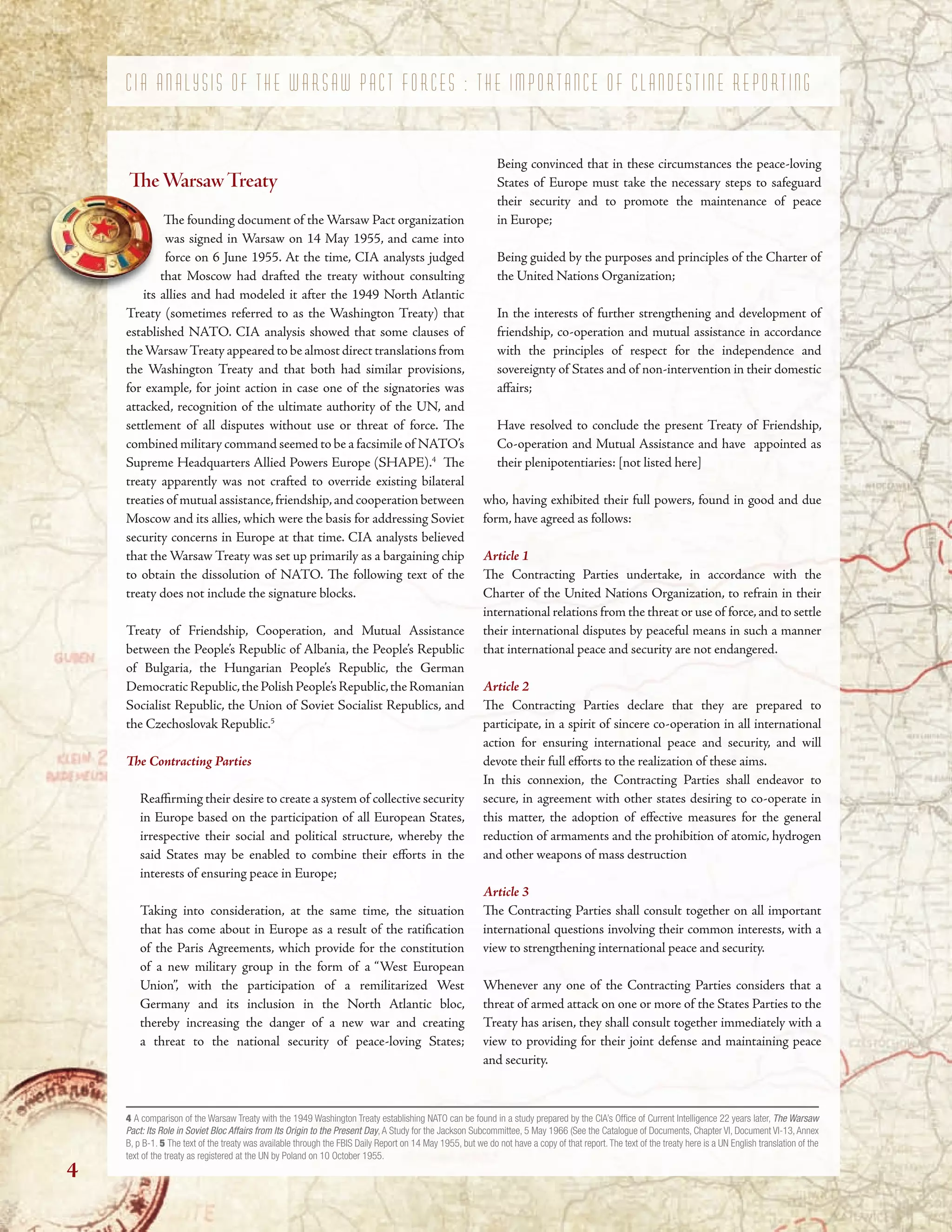 its allies and had modeled it after the 1949 North Atlantic
C I A A N A L Y S I S O F T H E W A R S A W P A C T F O R C E S : T H E I M P O R T A N C E O F C L A N D E S T I N E R E P O R T I N G
TeWarsawTreaty
Te founding document of the Warsaw Pact organization
was signed in Warsaw on 14 May 1955, and came into
force on 6 June 1955. At the time, CIA analysts judged
that Moscow had drafted the treaty without consulting
its allies and had modeled it after the 1949 North Atlantic
Treaty (sometimes referred to as the Washington Treaty) that
established NATO. CIA analysis showed that some clauses of
theWarsawTreaty appeared to be almost direct translations from
the Washington Treaty and that both had similar provisions,
for example, for joint action in case one of the signatories was
attacked, recognition of the ultimate authority of the UN, and
settlement of all disputes without use or threat of force. Te
combined military command seemed to be a facsimile of NATO’s
Supreme Headquarters Allied Powers Europe (SHAPE).4
Te
treaty apparently was not crafted to override existing bilateral
treaties of mutual assistance,friendship,and cooperation between
Moscow and its allies, which were the basis for addressing Soviet
security concerns in Europe at that time. CIA analysts believed
that the Warsaw Treaty was set up primarily as a bargaining chip
to obtain the dissolution of NATO. Te following text of the
treaty does not include the signature blocks.
Treaty of Friendship, Cooperation, and Mutual Assistance
between the People’s Republic of Albania, the People’s Republic
of Bulgaria, the Hungarian People’s Republic, the German
DemocraticRepublic,thePolishPeople’sRepublic,theRomanian
Socialist Republic, the Union of Soviet Socialist Republics, and
the Czechoslovak Republic.5
Te Contracting Parties
Reafrming their desire to create a system of collective security
in Europe based on the participation of all European States,
irrespective their social and political structure, whereby the
said States may be enabled to combine their eforts in the
interests of ensuring peace in Europe;
Taking into consideration, at the same time, the situation
that has come about in Europe as a result of the ratifcation
of the Paris Agreements, which provide for the constitution
of a new military group in the form of a “West European
Union”, with the participation of a remilitarized West
Germany and its inclusion in the North Atlantic bloc,
thereby increasing the danger of a new war and creating
a threat to the national security of peace-loving States;
Being convinced that in these circumstances the peace-loving
States of Europe must take the necessary steps to safeguard
their security and to promote the maintenance of peace
in Europe;
Being guided by the purposes and principles of the Charter of
the United Nations Organization;
In the interests of further strengthening and development of
friendship, co-operation and mutual assistance in accordance
with the principles of respect for the independence and
sovereignty of States and of non-intervention in their domestic
afairs;
Have resolved to conclude the present Treaty of Friendship,
Co-operation and Mutual Assistance and have appointed as
their plenipotentiaries: [not listed here]
who, having exhibited their full powers, found in good and due
form, have agreed as follows:
Article 1
Te Contracting Parties undertake, in accordance with the
Charter of the United Nations Organization, to refrain in their
international relations from the threat or use of force,and to settle
their international disputes by peaceful means in such a manner
that international peace and security are not endangered.
Article 2
Te Contracting Parties declare that they are prepared to
participate, in a spirit of sincere co-operation in all international
action for ensuring international peace and security, and will
devote their full eforts to the realization of these aims.
In this connexion, the Contracting Parties shall endeavor to
secure, in agreement with other states desiring to co-operate in
this matter, the adoption of efective measures for the general
reduction of armaments and the prohibition of atomic, hydrogen
and other weapons of mass destruction
Article 3
Te Contracting Parties shall consult together on all important
international questions involving their common interests, with a
view to strengthening international peace and security.
Whenever any one of the Contracting Parties considers that a
threat of armed attack on one or more of the States Parties to the
Treaty has arisen, they shall consult together immediately with a
view to providing for their joint defense and maintaining peace
and security.
4 A comparison of the Warsaw Treaty with the 1949 Washington Treaty establishing NATO can be found in a study prepared by the CIA’s Offce of Current Intelligence 22 years later, The Warsaw
Pact: Its Role in Soviet Bloc Affairs from Its Origin to the Present Day, A Study for the Jackson Subcommittee, 5 May 1966 (See the Catalogue of Documents, Chapter VI, Document VI-13, Annex
B, p B-1. 5 The text of the treaty was available through the FBIS Daily Report on 14 May 1955, but we do not have a copy of that report. The text of the treaty here is a UN English translation of the
text of the treaty as registered at the UN by Poland on 10 October 1955.
4
 