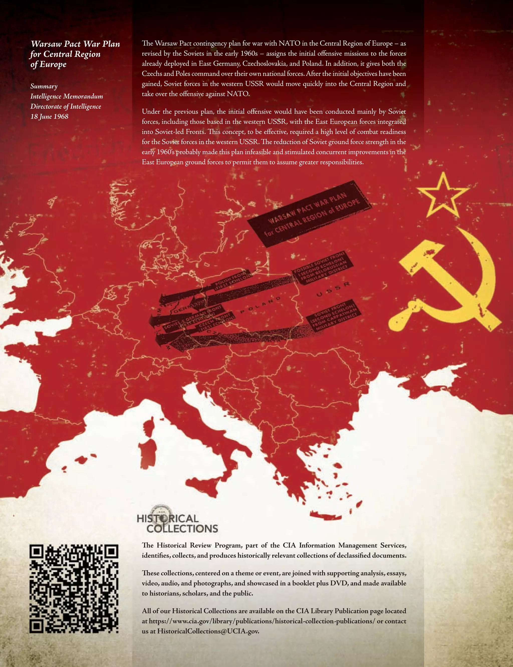 Te Historical Review Program, part of the CIA Information Management Services,
identifes,collects,and produces historically relevant collections of declassifed documents.
Tese collections,centered on a theme or event,are joined with supporting analysis,essays,
video, audio, and photographs, and showcased in a booklet plus DVD, and made available
to historians, scholars, and the public.
All of our Historical Collections are available on the CIA Library Publication page located
at https://www.cia.gov/library/publications/historical-collection-publications/ or contact
us at HistoricalCollections@UCIA.gov.
Te Warsaw Pact contingency plan for war with NATO in the Central Region of Europe – as
revised by the Soviets in the early 1960s – assigns the initial ofensive missions to the forces
already deployed in East Germany, Czechoslovakia, and Poland. In addition, it gives both the
Czechs and Poles command over their own national forces.After the initial objectives have been
gained, Soviet forces in the western USSR would move quickly into the Central Region and
take over the ofensive against NATO.
Under the previous plan, the initial ofensive would have been conducted mainly by Soviet
forces, including those based in the western USSR, with the East European forces integrated
into Soviet-led Fronts. Tis concept, to be efective, required a high level of combat readiness
for the Soviet forces in the western USSR.Te reduction of Soviet ground force strength in the
early 1960’s probably made this plan infeasible and stimulated concurrent improvements in the
East European ground forces to permit them to assume greater responsibilities.
Warsaw Pact War Plan
for Central Region
of Europe
Summary
Intelligence Memorandum
Directorate of Intelligence
18 June 1968
 