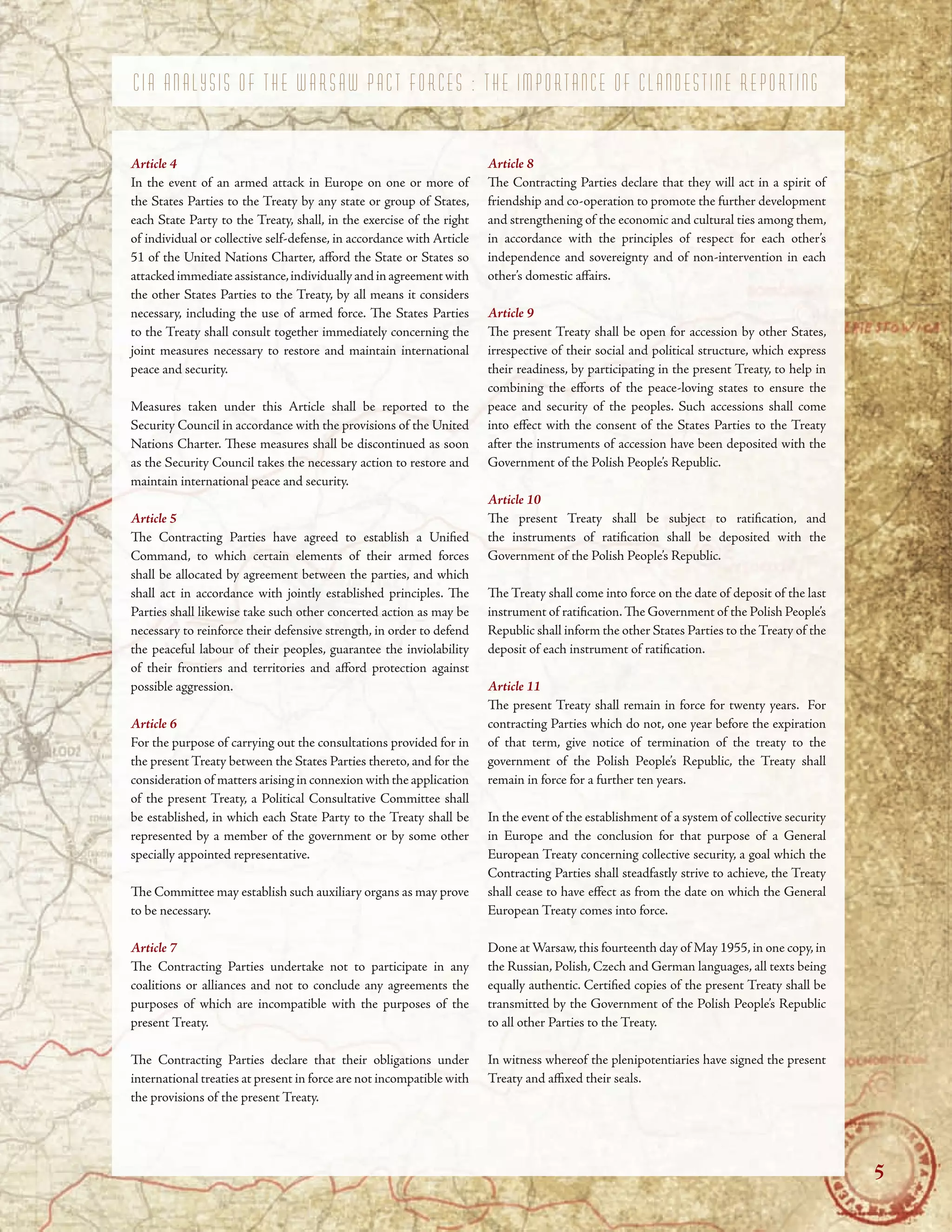 C I A A N A L Y S I S O F T H E W A R S A W P A C T F O R C E S : T H E I M P O R T A N C E O F C L A N D E S T I N E R E P O R T I N G
Article 4
In the event of an armed attack in Europe on one or more of
the States Parties to the Treaty by any state or group of States,
each State Party to the Treaty, shall, in the exercise of the right
of individual or collective self-defense, in accordance with Article
51 of the United Nations Charter, aford the State or States so
attackedimmediateassistance,individuallyandinagreementwith
the other States Parties to the Treaty, by all means it considers
necessary, including the use of armed force. Te States Parties
to the Treaty shall consult together immediately concerning the
joint measures necessary to restore and maintain international
peace and security.
Measures taken under this Article shall be reported to the
Security Council in accordance with the provisions of the United
Nations Charter. Tese measures shall be discontinued as soon
as the Security Council takes the necessary action to restore and
maintain international peace and security.
Article 5
Te Contracting Parties have agreed to establish a Unifed
Command, to which certain elements of their armed forces
shall be allocated by agreement between the parties, and which
shall act in accordance with jointly established principles. Te
Parties shall likewise take such other concerted action as may be
necessary to reinforce their defensive strength, in order to defend
the peaceful labour of their peoples, guarantee the inviolability
of their frontiers and territories and aford protection against
possible aggression.
Article 6
For the purpose of carrying out the consultations provided for in
the present Treaty between the States Parties thereto, and for the
consideration of matters arising in connexion with the application
of the present Treaty, a Political Consultative Committee shall
be established, in which each State Party to the Treaty shall be
represented by a member of the government or by some other
specially appointed representative.
Te Committee may establish such auxiliary organs as may prove
to be necessary.
Article 7
Te Contracting Parties undertake not to participate in any
coalitions or alliances and not to conclude any agreements the
purposes of which are incompatible with the purposes of the
present Treaty.
Te Contracting Parties declare that their obligations under
international treaties at present in force are not incompatible with
the provisions of the present Treaty.
Article 8
Te Contracting Parties declare that they will act in a spirit of
friendship and co-operation to promote the further development
and strengthening of the economic and cultural ties among them,
in accordance with the principles of respect for each other’s
independence and sovereignty and of non-intervention in each
other’s domestic afairs.
Article 9
Te present Treaty shall be open for accession by other States,
irrespective of their social and political structure, which express
their readiness, by participating in the present Treaty, to help in
combining the eforts of the peace-loving states to ensure the
peace and security of the peoples. Such accessions shall come
into efect with the consent of the States Parties to the Treaty
after the instruments of accession have been deposited with the
Government of the Polish People’s Republic.
Article 10
Te present Treaty shall be subject to ratifcation, and
the instruments of ratifcation shall be deposited with the
Government of the Polish People’s Republic.
Te Treaty shall come into force on the date of deposit of the last
instrument of ratifcation.Te Government of the Polish People’s
Republic shall inform the other States Parties to theTreaty of the
deposit of each instrument of ratifcation.
Article 11
Te present Treaty shall remain in force for twenty years. For
contracting Parties which do not, one year before the expiration
of that term, give notice of termination of the treaty to the
government of the Polish People’s Republic, the Treaty shall
remain in force for a further ten years.
In the event of the establishment of a system of collective security
in Europe and the conclusion for that purpose of a General
European Treaty concerning collective security, a goal which the
Contracting Parties shall steadfastly strive to achieve, the Treaty
shall cease to have efect as from the date on which the General
European Treaty comes into force.
Done at Warsaw,this fourteenth day of May 1955,in one copy,in
the Russian, Polish, Czech and German languages, all texts being
equally authentic. Certifed copies of the present Treaty shall be
transmitted by the Government of the Polish People’s Republic
to all other Parties to the Treaty.
In witness whereof the plenipotentiaries have signed the present
Treaty and afxed their seals.
5
 