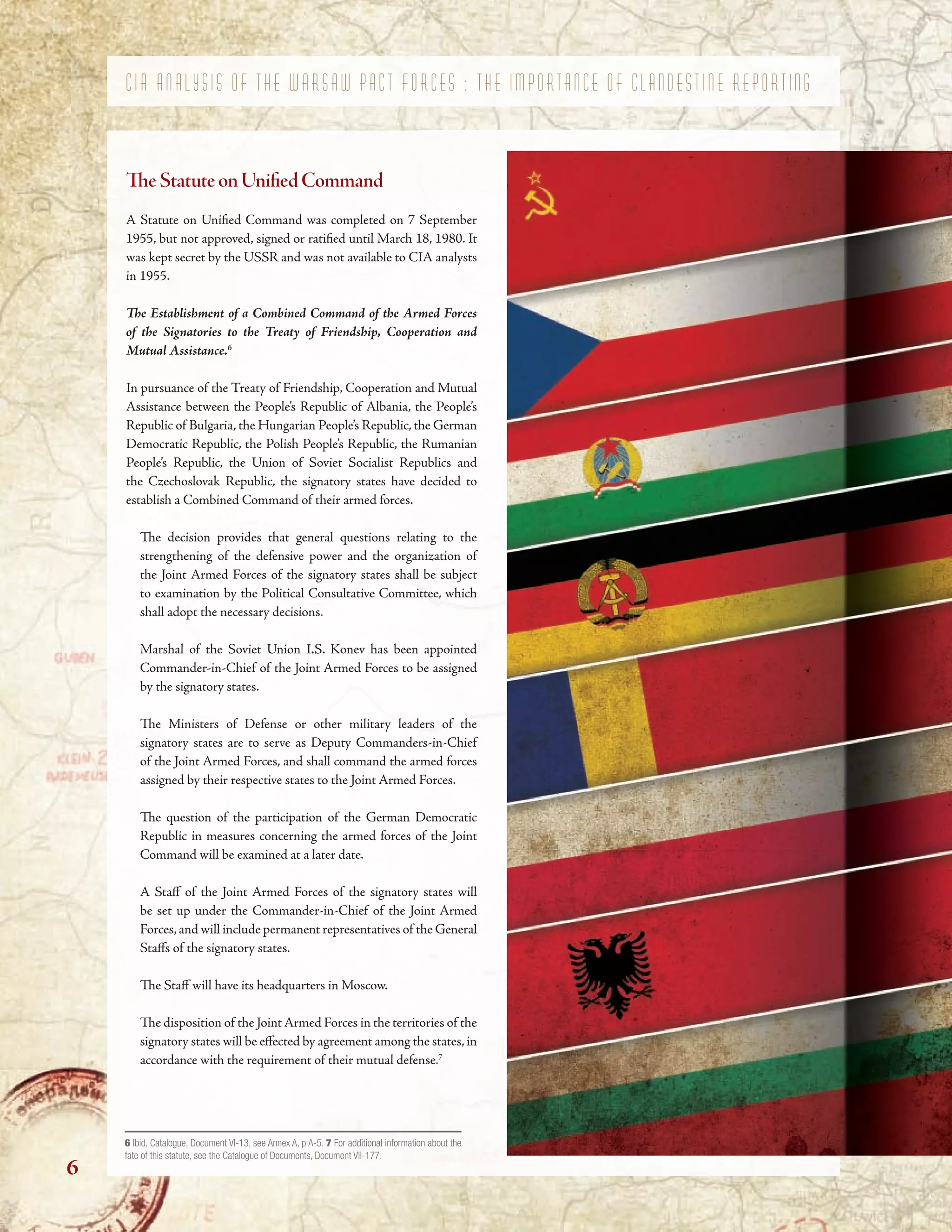 C I A A N A L Y S I S O F T H E W A R S A W P A C T F O R C E S : T H E I M P O R T A N C E O F C L A N D E S T I N E R E P O R T I N G
TeStatuteonUnifedCommand
A Statute on Unifed Command was completed on 7 September
1955, but not approved, signed or ratifed until March 18, 1980. It
was kept secret by the USSR and was not available to CIA analysts
in 1955.
Te Establishment of a Combined Command of the Armed Forces
of the Signatories to the Treaty of Friendship, Cooperation and
Mutual Assistance.6
In pursuance of the Treaty of Friendship, Cooperation and Mutual
Assistance between the People’s Republic of Albania, the People’s
Republic of Bulgaria, the Hungarian People’s Republic, the German
Democratic Republic, the Polish People’s Republic, the Rumanian
People’s Republic, the Union of Soviet Socialist Republics and
the Czechoslovak Republic, the signatory states have decided to
establish a Combined Command of their armed forces.
Te decision provides that general questions relating to the
strengthening of the defensive power and the organization of
the Joint Armed Forces of the signatory states shall be subject
to examination by the Political Consultative Committee, which
shall adopt the necessary decisions.
Marshal of the Soviet Union I.S. Konev has been appointed
Commander-in-Chief of the Joint Armed Forces to be assigned
by the signatory states.
Te Ministers of Defense or other military leaders of the
signatory states are to serve as Deputy Commanders-in-Chief
of the Joint Armed Forces, and shall command the armed forces
assigned by their respective states to the Joint Armed Forces.
Te question of the participation of the German Democratic
Republic in measures concerning the armed forces of the Joint
Command will be examined at a later date.
A Staf of the Joint Armed Forces of the signatory states will
be set up under the Commander-in-Chief of the Joint Armed
Forces,and will include permanent representatives of the General
Stafs of the signatory states.
Te Staf will have its headquarters in Moscow.
Te disposition of the Joint Armed Forces in the territories of the
signatory states will be efected by agreement among the states,in
accordance with the requirement of their mutual defense.7
6 Ibid, Catalogue, Document VI-13, see Annex A, p A-5. 7 For additional information about the
fate of this statute, see the Catalogue of Documents, Document VII-177.
6
 