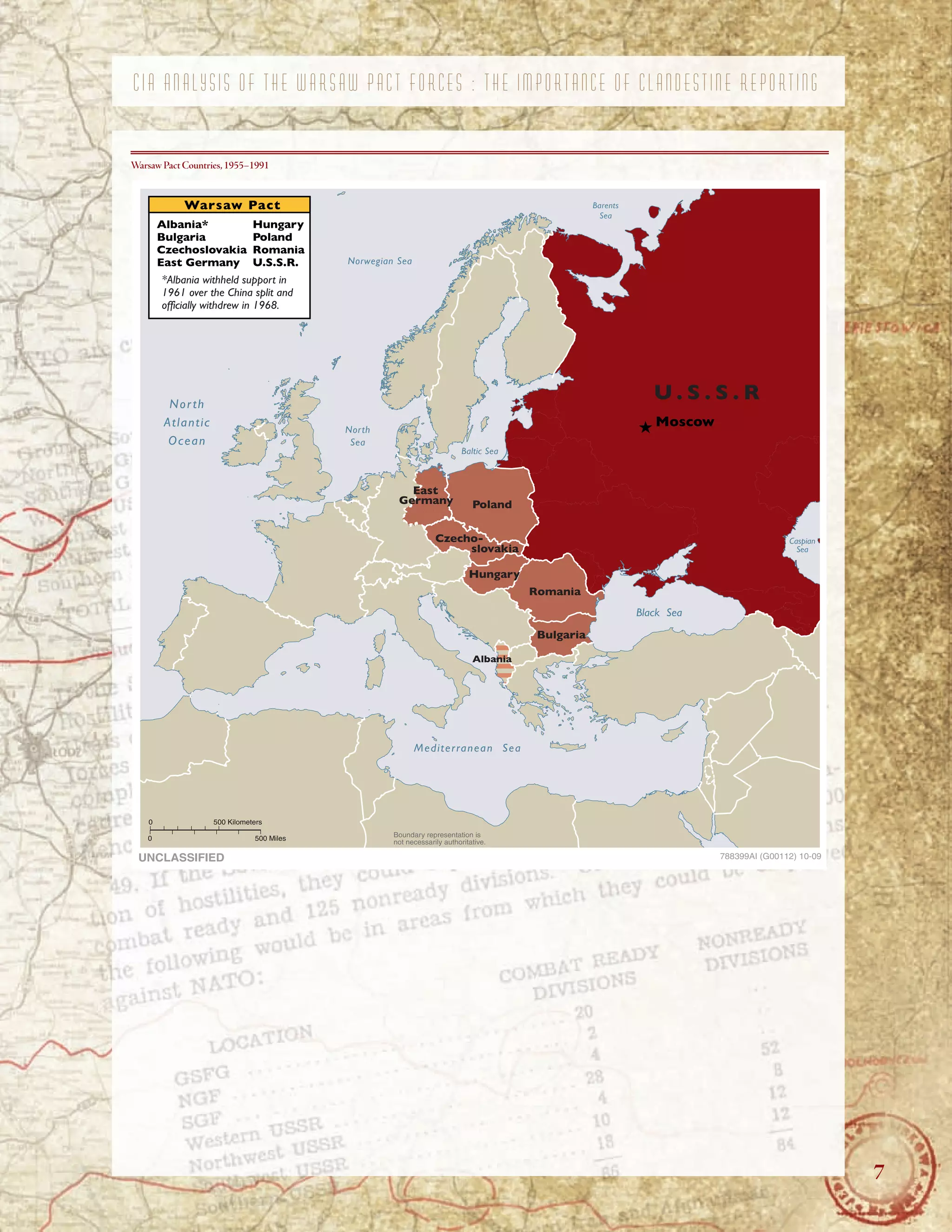 7
C I A A N A L Y S I S O F T H E W A R S A W P A C T F O R C E S : T H E I M P O R T A N C E O F C L A N D E S T I N E R E P O R T I N G
Warsaw Pact Countries,1955–1991
Warsaw Pact Barents
Sea
Albania* Hungary
Bulgaria Poland
Czechoslovakia Romania
East Germany U.S.S.R. Norwegian Sea
*Albania withheld support in
1961 over the China split and
officially withdrew in 1968.
North
Atlantic
Ocean
North
Sea
Baltic Sea
U . S . S . R
Moscow
East
Germany Poland
Czecho-
slovakia
Hungary
Albania
Romania
Bulgaria
Black Sea
Caspian
Sea
Mediterranean Sea
0 500 Kilometers
0 500 Miles
UNCLASSIFIED
Boundary representation is
not necessarily authoritative.
788399AI (G00112) 10-09
7
 