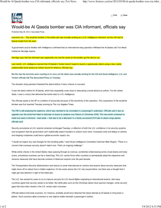 Would-be Al Qaeda bomber was CIA informant, officials say | Fox News                         http://www.foxnews.com/us/2012/05/08/al-qaeda-bomber-was-cia-infor...




                                                                                                                                 Print      Close




          Would-be Al Qaeda bomber was CIA informant, officials say
          Published May 08, 2012 | Associated Press


          WASHINGTON – The would-be bomber in the airline plot was actually working as a U.S. intelligence informant, but the CIA had Al

          Qaeda fooled from the start.


          A government source familiar with intelligence confirmed that an international sting operation infiltrated the Al Qaeda cell, Fox News'
          Catherine Herridge reports.


          Herridge says that the informant was apparently one and the same as the bomber got the device out.


          Last month, U.S. intelligence learned that Al Qaeda's Yemen branch hoped to launch a spectacular attack using a new, nearly
          undetectable bomb aboard an airliner bound for America, officials say.


          But the man the terrorists were counting on to carry out the attack was actually working for the CIA and Saudi intelligence, U.S. and
          Yemeni officials told The Associated Press on Tuesday.


          The dramatic sting operation thwarted the attack before it had a chance to succeed.


          It was the latest misfire for Al Qaeda, which has repeatedly come close to detonating a bomb aboard an airliner. For the United
          State, it was a victory that delivered the bomb intact to U.S. intelligence.


          The officials spoke to the AP on condition of anonymity because of the sensitivity of the operation. The cooperation of the would-be
          bomber was first reported Tuesday evening by The Los Angeles Times.


          The FBI is still analyzing the explosive, which was intended to be concealed in a passenger's underwear. Officials said it was an
          upgrade over the bomb that failed to detonate on board an airplane over Detroit on Christmas 2009. This new bomb contained no
          metal and used a chemical -- lead azide -- that was to be a detonator in a nearly successful 2010 plot to attack cargo planes,
          officials said.


          Security procedures at U.S. airports remained unchanged Tuesday, a reflection of both the U.S. confidence in its security systems
          and recognition that the government can't realistically expect travelers to endure much more. Increased costs and delays to airlines
          and shipping companies could have a global economic impact, too.


          "I would not expect any real changes for the traveling public," said House Intelligence Committee Chairman Mike Rogers. "There is a
          concern that overseas security doesn't match ours. That's an ongoing challenge."


          While airline checks in the United States mean passing through an onerous, sometimes embarrassing series of pat-downs and body
          scans, procedures overseas can be a mixed bag. The U.S. cannot force other countries to permanently adopt the expensive and
          intrusive measures that have become common in American airports over the past decade.


          The Transportation Security Administration sent advice to some international air carriers and airports about security measures that
          might stave off an attack from a hidden explosive. It's the same advice the U.S. has issued before, but there was a thought that it
          might get new attention in light of the foiled plot.


          The U.S. has worked for years to try to improve security for U.S.-bound flights originating at international airports. And many
          countries agree that security needs to be better. But while plots such as the Christmas attack have spurred changes, some security
          gaps that have been closed in the U.S. remain open overseas.


          Officials believe that body scanners, for instance, probably would have detected this latest attempt by Al Qaeda to bring down a
          jetliner. Such scanners allow screeners to see objects hidden beneath a passenger's clothes.




1 of 2                                                                                                                                              5/8/2012 8:33 PM
 