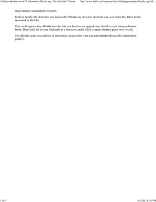 Al-Qaida bomber was CIA informant, officials say | The Salt Lake Tribune   http://www.sltrib.com/csp/cms/sites/sltrib/pages/printerfriendly.csp?id=...


              cargo handlers and airport screeners.

              In those bombs, the detonator was lead azide. Officials say the same chemical was used inside this latest bomb
              recovered by the CIA.

              That could explain why officials describe this new bomb as an upgrade over the Christmas 2009 underwear
              bomb. That bomb did not use lead azide as a detonator and it failed to ignite aboard a plane over Detroit.

              The officials spoke on condition of anonymity because they were not authorized to discuss the information
              publicly.




3 of 3                                                                                                                             5/8/2012 8:36 PM
 