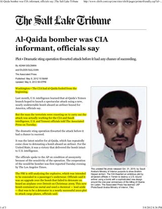 Al-Qaida bomber was CIA informant, officials say | The Salt Lake Tribune   http://www.sltrib.com/csp/cms/sites/sltrib/pages/printerfriendly.csp?id=...




              Al-Qaida bomber was CIA
              informant, officials say
              Plot • Dramatic sting operation thwarted attack before it had any chance of succeeding.
              By ADAM GOLDMAN
              and EILEEN SULLIVAN
              The Associated Press
              Published: May 8, 2012 10:56AM
              Updated: May 8, 2012 06:07PM

              Washington • The CIA had al-Qaida fooled from the
              beginning.

              Last month, U.S. intelligence learned that al-Qaida’s Yemen
              branch hoped to launch a spectacular attack using a new,
              nearly undetectable bomb aboard an airliner bound for
              America, officials say.

              But the man the terrorists were counting on to carry out the
              attack was actually working for the CIA and Saudi
              intelligence, U.S. and Yemeni officials told The Associated
              Press on Tuesday.

              The dramatic sting operation thwarted the attack before it
              had a chance to succeed.

              It was the latest misfire for al-Qaida, which has repeatedly
              come close to detonating a bomb aboard an airliner. For the
              United State, it was a victory that delivered the bomb intact
              to U.S. intelligence.

              The officials spoke to the AP on condition of anonymity
              because of the sensitivity of the operation. The cooperation
              of the would-be bomber was first reported Tuesday evening
              by The Los Angeles Times.
                                                                                 This undated file photo released Oct. 31, 2010, by Saudi
                                                                                 Arabia's Ministry of Interior purports to show Ibrahim
              The FBI is still analyzing the explosive, which was intended       Hassan al-Asiri. The CIA thwarted an ambitious plot by
              to be concealed in a passenger’s underwear. Officials said it      al-Qaida's affiliate in Yemen to destroy a U.S.-bound
              was an upgrade over the bomb that failed to detonate on            airliner using a bomb with a sophisticated new design
                                                                                 around the one-year anniversary of the killing of Osama
              board an airplane over Detroit on Christmas 2009. This new         bin Laden, The Associated Press has learned. (AP
              bomb contained no metal and used a chemical — lead azide           Photo/Saudi Arabia Ministry of Interior, File)
              — that was to be a detonator in a nearly successful 2010 plot
              to attack cargo planes, officials said.




1 of 3                                                                                                                                5/8/2012 8:36 PM
 