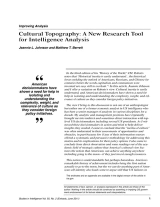 Improving Analysis

Cultural Topography: A New Research Tool
for Intelligence Analysis
Jeannie L. Johnson and Matthew T. Berrett




                                               In the third edition of his “History of the World,” J.M. Roberts



                “
                                             notes that “Historical inertia is easily underrated…the historical
                                             forces molding the outlook of Americans, Russians, and Chinese for
                                             centuries before the words capitalism and communism were
         American                            invented are easy still to overlook.” 1 In this article, Jeannie Johnson
  decisionmakers have                        and I offer a variation on Roberts’s view: Cultural inertia is easily
shown a need for help in                     underrated, and American decisionmakers have shown a need for
       isolating and                         help in isolating and understanding the complexity, weight, and rel-
    understanding the                        evance of culture as they consider foreign policy initiatives.
complexity, weight, and
 relevance of culture as                       The view I bring to this discussion is not one of an anthropologist
                                             but rather one of a former economic analyst in US intelligence who
  they consider foreign                      has been a senior manager of analysts in various disciplines for a
     policy initiatives.                     decade. My analytic and management positions have repeatedly
                                             brought me into indirect and sometimes direct interaction with top-


                ”                            level US decisionmakers including several US presidents. As I wit-
                                             nessed these decisionmakers in action and tried to help deliver
                                             insights they needed, I came to conclude that the "inertia of culture"
                                             was often underrated in their assessments of opportunities and
                                             obstacles, in part because few if any of their information sources
                                             offered a systematic and persuasive methodology for addressing this
                                             inertia and its implications for their policy options. I also came to
                                             conclude from direct observation and some readings out of the aca-
                                             demic field of strategic culture that America's cultural view fea-
                                             tures the notion that Americans can achieve anything anywhere
                                             including going to the moon—if they just invest enough resources.

                                               This notion is understandable but perhaps hazardous. America’s
                                             remarkable history of achievement includes being the first nation
                                             actually to go to the moon, but the we-can-do-anything part of Amer-
                                             ican self-identity also leads some to argue still that US failures in

                                               The endnotes and an appendix are available in the digital version of the article in
                                               cia.gov.


                                            All statements of fact, opinion, or analysis expressed in this article are those of the
                                            author. Nothing in the article should be construed as asserting or implying US govern-
                                            ment endorsement of its factual statements and interpretations.

Studies in Intelligence Vol. 55, No. 2 (Extracts, June 2011)                                                                          1
 