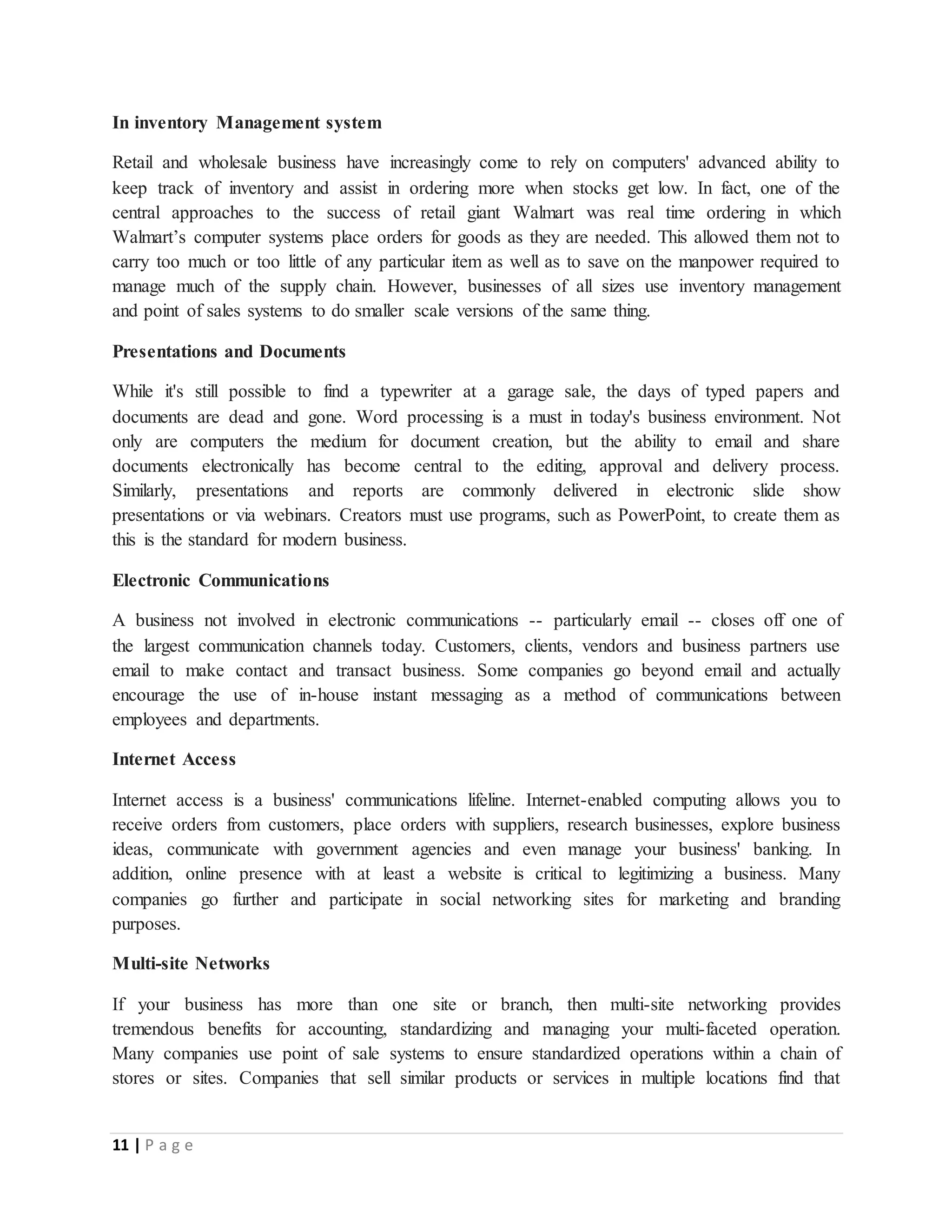 11 | P a g e
In inventory Management system
Retail and wholesale business have increasingly come to rely on computers' advanced ability to
keep track of inventory and assist in ordering more when stocks get low. In fact, one of the
central approaches to the success of retail giant Walmart was real time ordering in which
Walmart’s computer systems place orders for goods as they are needed. This allowed them not to
carry too much or too little of any particular item as well as to save on the manpower required to
manage much of the supply chain. However, businesses of all sizes use inventory management
and point of sales systems to do smaller scale versions of the same thing.
Presentations and Documents
While it's still possible to find a typewriter at a garage sale, the days of typed papers and
documents are dead and gone. Word processing is a must in today's business environment. Not
only are computers the medium for document creation, but the ability to email and share
documents electronically has become central to the editing, approval and delivery process.
Similarly, presentations and reports are commonly delivered in electronic slide show
presentations or via webinars. Creators must use programs, such as PowerPoint, to create them as
this is the standard for modern business.
Electronic Communications
A business not involved in electronic communications -- particularly email -- closes off one of
the largest communication channels today. Customers, clients, vendors and business partners use
email to make contact and transact business. Some companies go beyond email and actually
encourage the use of in-house instant messaging as a method of communications between
employees and departments.
Internet Access
Internet access is a business' communications lifeline. Internet-enabled computing allows you to
receive orders from customers, place orders with suppliers, research businesses, explore business
ideas, communicate with government agencies and even manage your business' banking. In
addition, online presence with at least a website is critical to legitimizing a business. Many
companies go further and participate in social networking sites for marketing and branding
purposes.
Multi-site Networks
If your business has more than one site or branch, then multi-site networking provides
tremendous benefits for accounting, standardizing and managing your multi-faceted operation.
Many companies use point of sale systems to ensure standardized operations within a chain of
stores or sites. Companies that sell similar products or services in multiple locations find that
 
