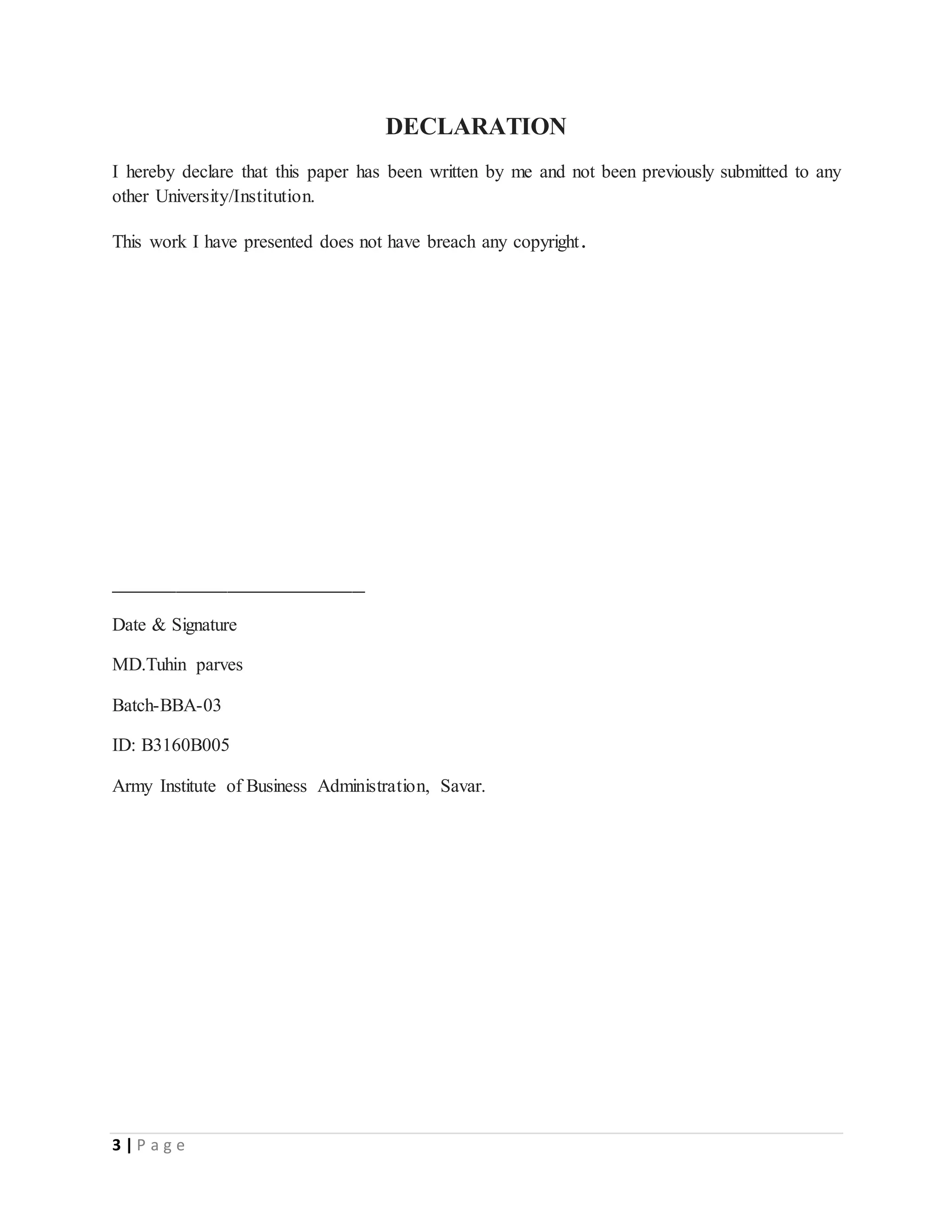 3 | P a g e
DECLARATION
I hereby declare that this paper has been written by me and not been previously submitted to any
other University/Institution.
This work I have presented does not have breach any copyright.
____________________
Date & Signature
MD.Tuhin parves
Batch-BBA-03
ID: B3160B005
Army Institute of Business Administration, Savar.
 