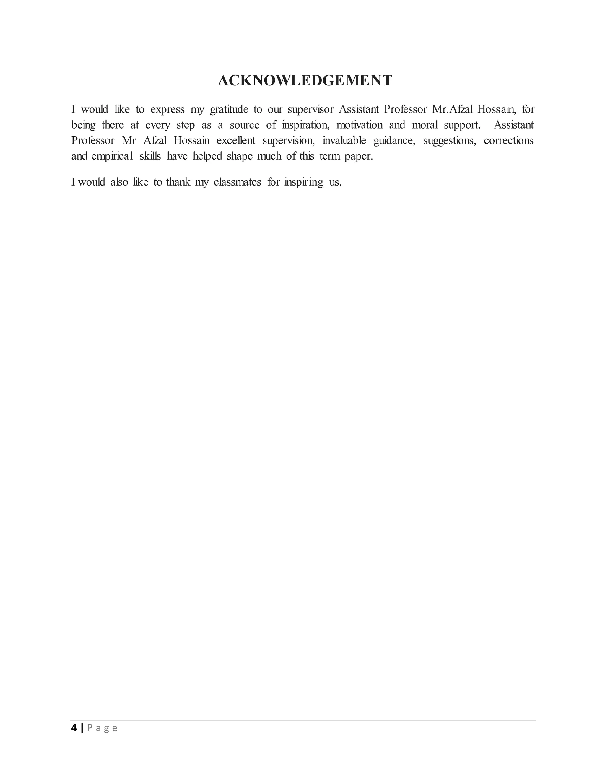 4 | P a g e
ACKNOWLEDGEMENT
I would like to express my gratitude to our supervisor Assistant Professor Mr.Afzal Hossain, for
being there at every step as a source of inspiration, motivation and moral support. Assistant
Professor Mr Afzal Hossain excellent supervision, invaluable guidance, suggestions, corrections
and empirical skills have helped shape much of this term paper.
I would also like to thank my classmates for inspiring us.
 