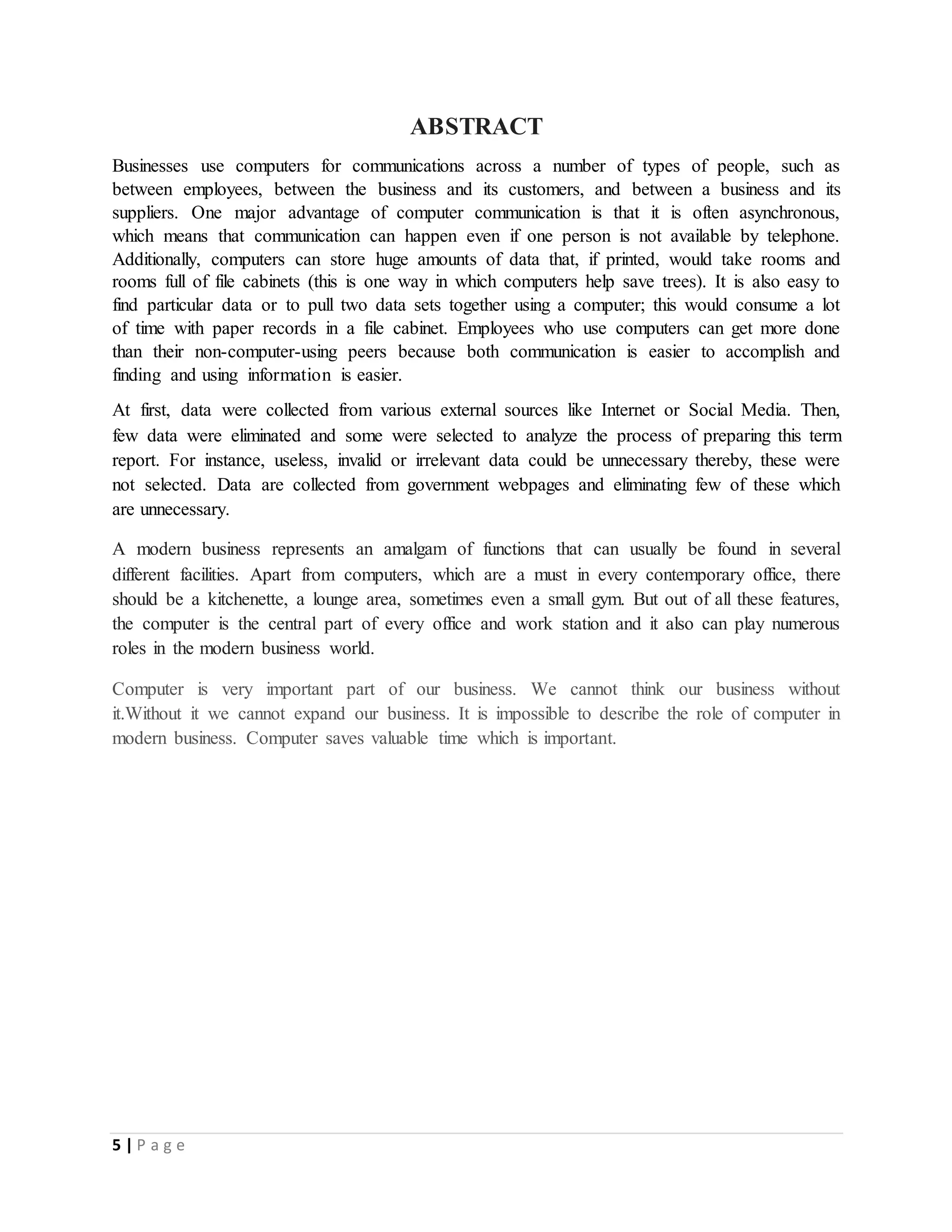5 | P a g e
ABSTRACT
Businesses use computers for communications across a number of types of people, such as
between employees, between the business and its customers, and between a business and its
suppliers. One major advantage of computer communication is that it is often asynchronous,
which means that communication can happen even if one person is not available by telephone.
Additionally, computers can store huge amounts of data that, if printed, would take rooms and
rooms full of file cabinets (this is one way in which computers help save trees). It is also easy to
find particular data or to pull two data sets together using a computer; this would consume a lot
of time with paper records in a file cabinet. Employees who use computers can get more done
than their non-computer-using peers because both communication is easier to accomplish and
finding and using information is easier.
At first, data were collected from various external sources like Internet or Social Media. Then,
few data were eliminated and some were selected to analyze the process of preparing this term
report. For instance, useless, invalid or irrelevant data could be unnecessary thereby, these were
not selected. Data are collected from government webpages and eliminating few of these which
are unnecessary.
A modern business represents an amalgam of functions that can usually be found in several
different facilities. Apart from computers, which are a must in every contemporary office, there
should be a kitchenette, a lounge area, sometimes even a small gym. But out of all these features,
the computer is the central part of every office and work station and it also can play numerous
roles in the modern business world.
Computer is very important part of our business. We cannot think our business without
it.Without it we cannot expand our business. It is impossible to describe the role of computer in
modern business. Computer saves valuable time which is important.
 