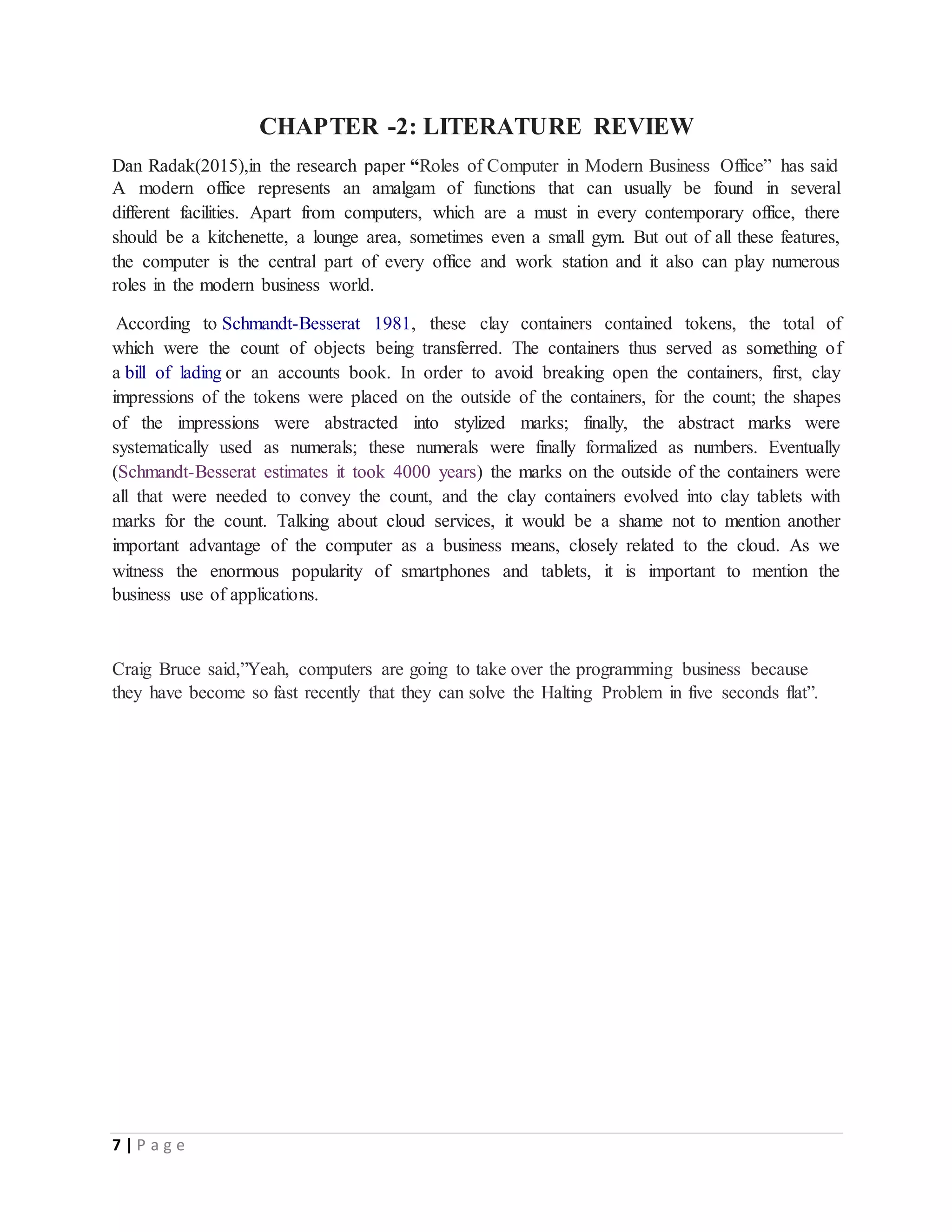 7 | P a g e
CHAPTER -2: LITERATURE REVIEW
Dan Radak(2015),in the research paper “Roles of Computer in Modern Business Office” has said
A modern office represents an amalgam of functions that can usually be found in several
different facilities. Apart from computers, which are a must in every contemporary office, there
should be a kitchenette, a lounge area, sometimes even a small gym. But out of all these features,
the computer is the central part of every office and work station and it also can play numerous
roles in the modern business world.
According to Schmandt-Besserat 1981, these clay containers contained tokens, the total of
which were the count of objects being transferred. The containers thus served as something of
a bill of lading or an accounts book. In order to avoid breaking open the containers, first, clay
impressions of the tokens were placed on the outside of the containers, for the count; the shapes
of the impressions were abstracted into stylized marks; finally, the abstract marks were
systematically used as numerals; these numerals were finally formalized as numbers. Eventually
(Schmandt-Besserat estimates it took 4000 years) the marks on the outside of the containers were
all that were needed to convey the count, and the clay containers evolved into clay tablets with
marks for the count. Talking about cloud services, it would be a shame not to mention another
important advantage of the computer as a business means, closely related to the cloud. As we
witness the enormous popularity of smartphones and tablets, it is important to mention the
business use of applications.
Craig Bruce said,”Yeah, computers are going to take over the programming business because
they have become so fast recently that they can solve the Halting Problem in five seconds flat”.
 