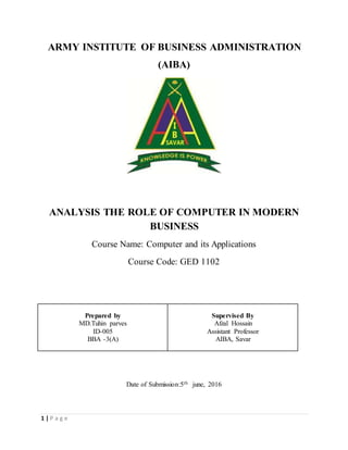 1 | P a g e
ARMY INSTITUTE OF BUSINESS ADMINISTRATION
(AIBA)
ANALYSIS THE ROLE OF COMPUTER IN MODERN
BUSINESS
Course Name: Computer and its Applications
Course Code: GED 1102
Prepared by
MD.Tuhin parves
ID-005
BBA -3(A)
Supervised By
Afzal Hossain
Assistant Professor
AIBA, Savar
Date of Submission:5th june, 2016
 