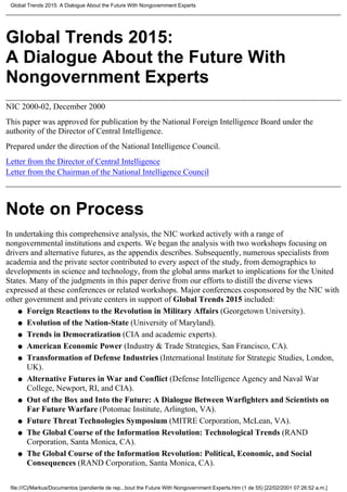 Global Trends 2015:
A Dialogue About the Future With
Nongovernment Experts
NIC 2000-02, December 2000
This paper was approved for publication by the National Foreign Intelligence Board under the
authority of the Director of Central Intelligence.
Prepared under the direction of the National Intelligence Council.
Letter from the Director of Central Intelligence
Letter from the Chairman of the National Intelligence Council
Note on Process
In undertaking this comprehensive analysis, the NIC worked actively with a range of
nongovernmental institutions and experts. We began the analysis with two workshops focusing on
drivers and alternative futures, as the appendix describes. Subsequently, numerous specialists from
academia and the private sector contributed to every aspect of the study, from demographics to
developments in science and technology, from the global arms market to implications for the United
States. Many of the judgments in this paper derive from our efforts to distill the diverse views
expressed at these conferences or related workshops. Major conferences cosponsored by the NIC with
other government and private centers in support of Global Trends 2015 included:
Foreign Reactions to the Revolution in Military Affairs (Georgetown University).q
Evolution of the Nation-State (University of Maryland).q
Trends in Democratization (CIA and academic experts).q
American Economic Power (Industry & Trade Strategies, San Francisco, CA).q
Transformation of Defense Industries (International Institute for Strategic Studies, London,
UK).
q
Alternative Futures in War and Conflict (Defense Intelligence Agency and Naval War
College, Newport, RI, and CIA).
q
Out of the Box and Into the Future: A Dialogue Between Warfighters and Scientists on
Far Future Warfare (Potomac Institute, Arlington, VA).
q
Future Threat Technologies Symposium (MITRE Corporation, McLean, VA).q
The Global Course of the Information Revolution: Technological Trends (RAND
Corporation, Santa Monica, CA).
q
The Global Course of the Information Revolution: Political, Economic, and Social
Consequences (RAND Corporation, Santa Monica, CA).
q
Global Trends 2015: A Dialogue About the Future With Nongovernment Experts
file:///C|/Markus/Documentos (pendiente de rep...bout the Future With Nongovernment Experts.htm (1 de 55) [22/02/2001 07:26:52 a.m.]
 
