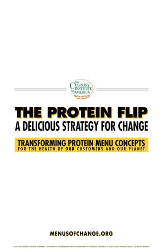 © 2016 THE CULINARY INSTITUTE OF AMERICA. DEVELOPED IN COLLABORATION WITH THE DEPARTMENT OF NUTRITION, HARVARD T. H. CHAN SCHOOL OF PUBLIC HEALTH. ALL RIGHTS RESERVED.
THE PROTEIN FLIPTHE PROTEIN FLIPTHE PROTEIN FLIP
A DELICIOUS STRATEGY FOR CHANGE
TRANSFORMING PROTEIN MENU CONCEPTS
F O R T H E H E A L T H O F O U R C U S T O M E R S A N D O U R P L A N E T
MENUSOFCHANGE.ORGMENUSOFCHANGE.ORG
 
