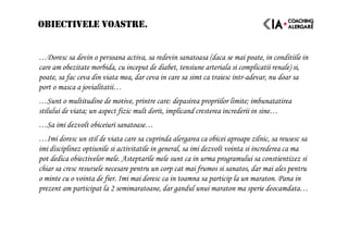 OBIECTIVELE VOASTRE.
…Doresc sa devin o persoana activa, sa redevin sanatoasa (daca se mai poate, in conditiile in
care am obezitate morbida, cu inceput de diabet, tensiune arteriala si complicatii renale) si,
poate, sa fac ceva din viata mea, dar ceva in care sa simt ca traiesc intr-adevar, nu doar sa
port o masca a jovialitatii…
…Sunt o multitudine de motive, printre care: depasirea propriilor limite; imbunatatirea
stilului de viata; un aspect fizic mult dorit, implicand cresterea increderii in sine…
…Sa imi dezvolt obiceiuri sanatoase…
…Imi doresc un stil de viata care sa cuprinda alergarea ca obicei aproape zilnic, sa reusesc sa
imi disciplinez optiunile si activitatile in general, sa imi dezvolt vointa si increderea ca ma
pot dedica obiectivelor mele. Asteptarile mele sunt ca in urma programului sa constientizez si
chiar sa cresc resursele necesare pentru un corp cat mai frumos si sanatos, dar mai ales pentru
o minte cu o vointa de fier. Imi mai doresc ca in toamna sa particip la un maraton. Pana in
prezent am participat la 2 semimaratoane, dar gandul unui maraton ma sperie deocamdata…
 