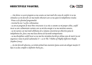 OBIECTIVELE VOASTRE.
…Imi doresc ca acest program sa ma scoata cat mai mult din zona de confort si sa ma
stimuleze sa-mi dezvolt cat mai multe obiceiuri care sa ma ajute la indeplinirea visului.
Vreau ca la sfarsitul programului:
- trezitul la ora 5 sa fie o obisnuinta;
- sa am un program de mese bine structurat si sa stiu ce anume sa-mi prepar zilnic, astfel
incat sa am o alimentatie variata care sa-mi dea energie si sa ma mentina sanatos.
- sa-mi exersez cat mai mult abilitatea de a ramane concentrat pe obiective pana la
indeplinirea lor, fara a ma mai lasa distras de lucrurile neimportante.
- sa ma disciplinez astfel incat sa nu mai las niciodata lucrile pe ultima suta de metri (sa-mi
organizez viata in jurul cadranului II – ca in The 7 Habits of Highly Effective People,
Stephen Covey)
…Sa imi dezvolt afacerea, sa termin primul meu maraton (pana acum am alergat maxim 21
km) si sa dau complet si definitiv burta jos...
 