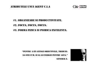 #1. ORGANIZARE SI PRODUCTIVITATE.
#2. FOCUS, FOCUS, FOCUS.
#3. FORMA FIZICA SI PSIHICA EXCELENTA.
“PENTRU A ITI ATINGE OBIECTIVELE, TREBUIE:
SA STII CUM. SI SA AI ENERGIE PENTRU ASTA.”
GENERAL Z.
ATRIBUTELE UNUI AGENT C.I.A
 