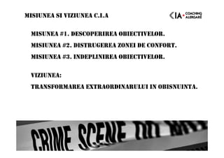 MISIUNEA SI VIZIUNEA C.I.A
MISUNEA #1. DESCOPERIREA OBIECTIVELOR.
MISIUNEA #2. DISTRUGEREA ZONEI DE CONFORT.
MISIUNEA #3. INDEPLINIREA OBIECTIVELOR.
VIZIUNEA:
TRANSFORMAREA EXTRAORDINARULUI IN OBISNUINTA.
 